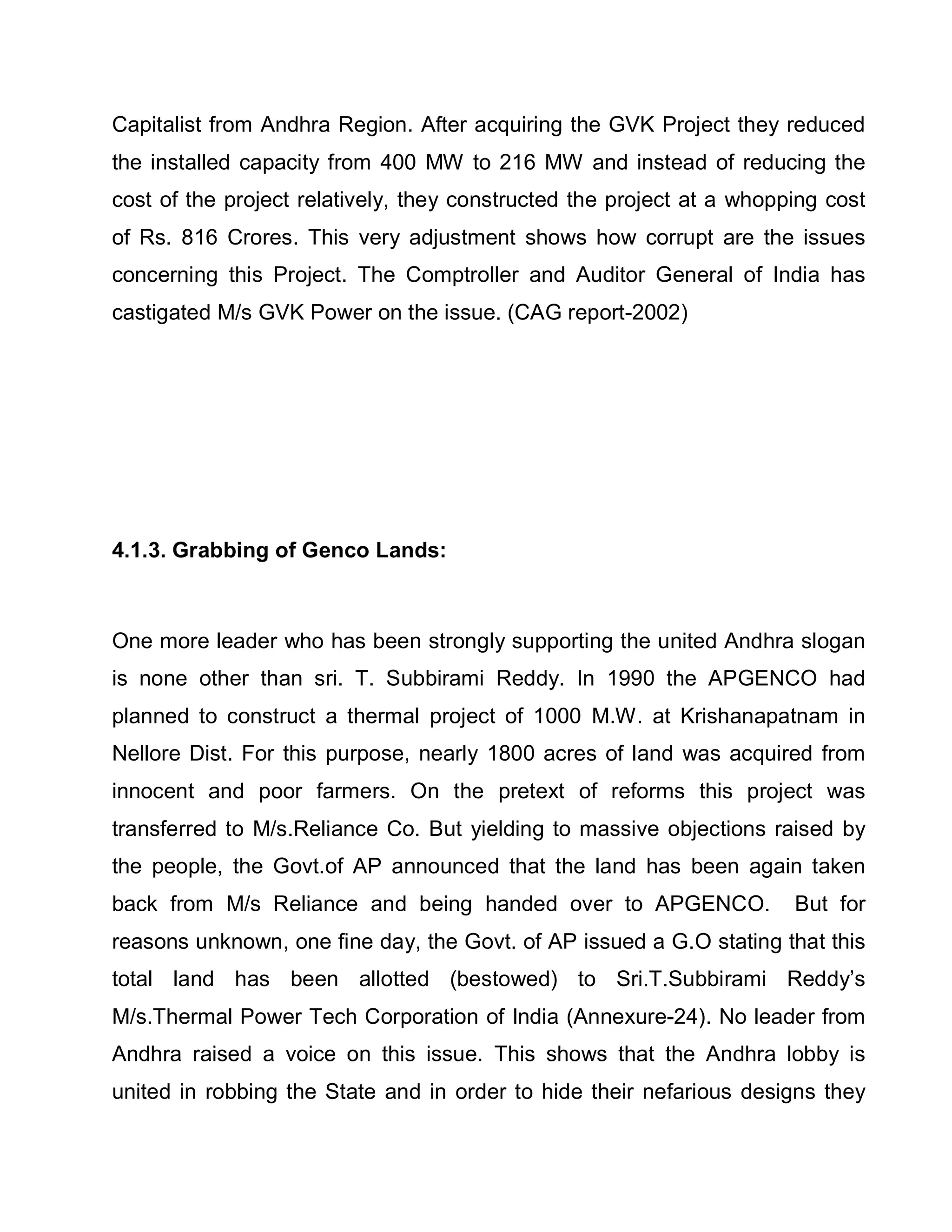 Capitalist from Andhra Region. After acquiring the GVK Project they reduced
the installed capacity from 400 MW to 216 MW and instead of reducing the
cost of the project relatively, they constructed the project at a whopping cost
of Rs. 816 Crores. This very adjustment shows how corrupt are the issues
concerning this Project. The Comptroller and Auditor General of India has
castigated M/s GVK Power on the issue. (CAG report-2002)




4.1.3. Grabbing of Genco Lands:



One more leader who has been strongly supporting the united Andhra slogan
is none other than sri. T. Subbirami Reddy. In 1990 the APGENCO had
planned to construct a thermal project of 1000 M.W. at Krishanapatnam in
Nellore Dist. For this purpose, nearly 1800 acres of land was acquired from
innocent and poor farmers. On the pretext of reforms this project was
transferred to M/s.Reliance Co. But yielding to massive objections raised by
the people, the Govt.of AP announced that the land has been again taken
back from M/s Reliance and being handed over to APGENCO.               But for
reasons unknown, one fine day, the Govt. of AP issued a G.O stating that this
total land has been allotted (bestowed) to Sri.T.Subbirami Reddy¶s
M/s.Thermal Power Tech Corporation of India (Annexure-24). No leader from
Andhra raised a voice on this issue. This shows that the Andhra lobby is
united in robbing the State and in order to hide their nefarious designs they
 
