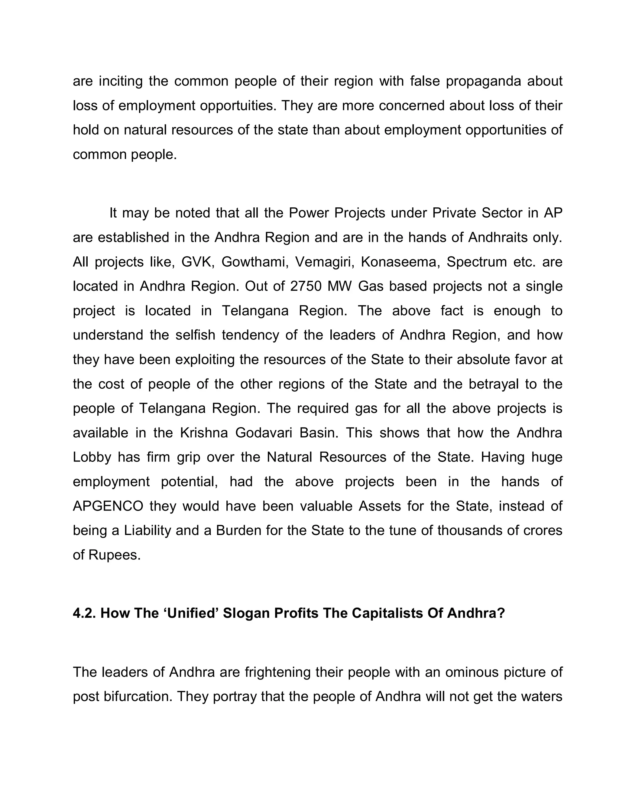 are inciting the common people of their region with false propaganda about
loss of employment opportuities. They are more concerned about loss of their
hold on natural resources of the state than about employment opportunities of
common people.



     It may be noted that all the Power Projects under Private Sector in AP
are established in the Andhra Region and are in the hands of Andhraits only.
All projects like, GVK, Gowthami, Vemagiri, Konaseema, Spectrum etc. are
located in Andhra Region. Out of 2750 MW Gas based projects not a single
project is located in Telangana Region. The above fact is enough to
understand the selfish tendency of the leaders of Andhra Region, and how
they have been exploiting the resources of the State to their absolute favor at
the cost of people of the other regions of the State and the betrayal to the
people of Telangana Region. The required gas for all the above projects is
available in the Krishna Godavari Basin. This shows that how the Andhra
Lobby has firm grip over the Natural Resources of the State. Having huge
employment potential, had the above projects been in the hands of
APGENCO they would have been valuable Assets for the State, instead of
being a Liability and a Burden for the State to the tune of thousands of crores
of Rupees.



4.2. How The µUnified¶ Slogan Profits The Capitalists Of Andhra?



The leaders of Andhra are frightening their people with an ominous picture of
post bifurcation. They portray that the people of Andhra will not get the waters
 