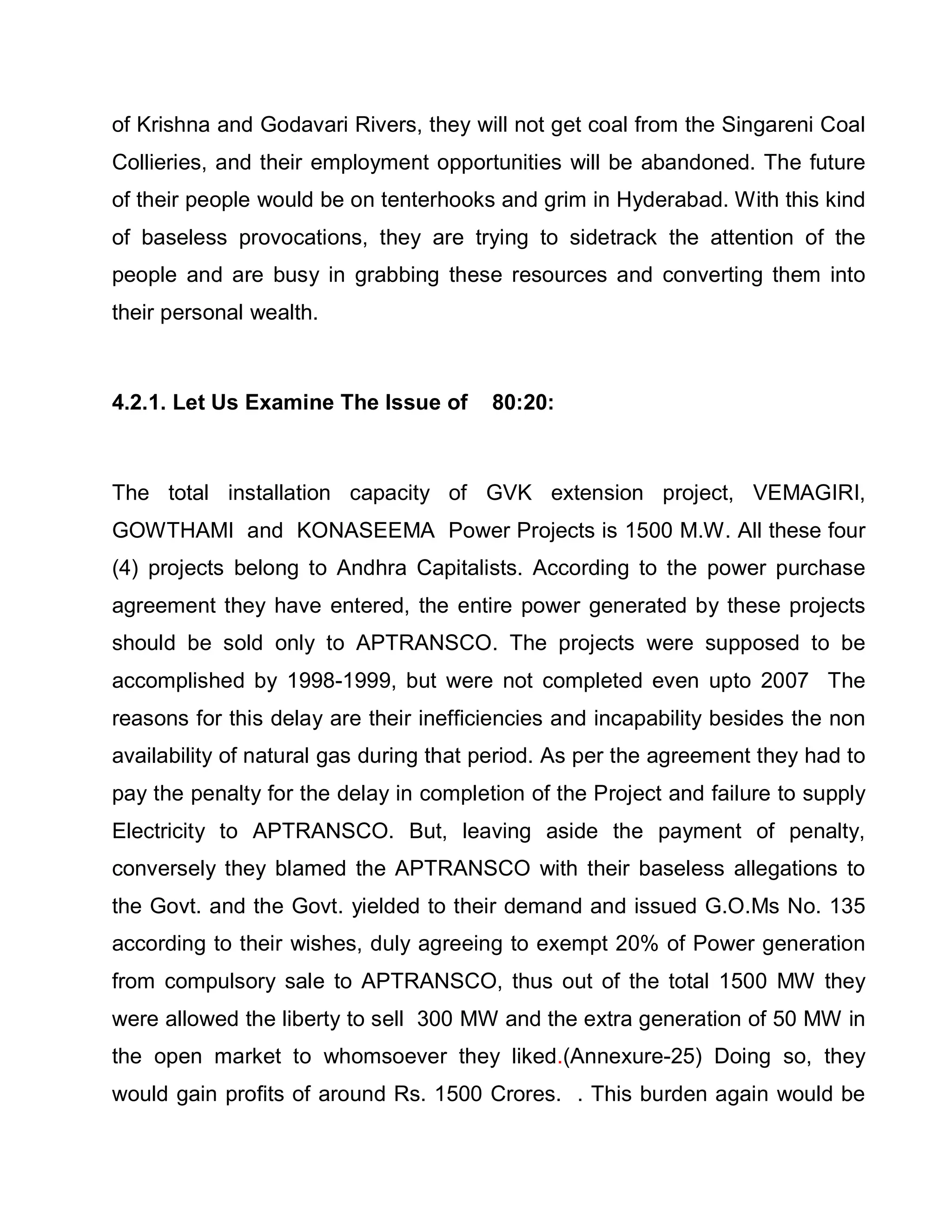 of Krishna and Godavari Rivers, they will not get coal from the Singareni Coal
Collieries, and their employment opportunities will be abandoned. The future
of their people would be on tenterhooks and grim in Hyderabad. With this kind
of baseless provocations, they are trying to sidetrack the attention of the
people and are busy in grabbing these resources and converting them into
their personal wealth.



4.2.1. Let Us Examine The Issue of      80:20:



The total installation capacity of GVK extension project, VEMAGIRI,
GOWTHAMI and KONASEEMA Power Projects is 1500 M.W. All these four
(4) projects belong to Andhra Capitalists. According to the power purchase
agreement they have entered, the entire power generated by these projects
should be sold only to APTRANSCO. The projects were supposed to be
accomplished by 1998-1999, but were not completed even upto 2007 The
reasons for this delay are their inefficiencies and incapability besides the non
availability of natural gas during that period. As per the agreement they had to
pay the penalty for the delay in completion of the Project and failure to supply
Electricity to APTRANSCO. But, leaving aside the payment of penalty,
conversely they blamed the APTRANSCO with their baseless allegations to
the Govt. and the Govt. yielded to their demand and issued G.O.Ms No. 135
according to their wishes, duly agreeing to exempt 20% of Power generation
from compulsory sale to APTRANSCO, thus out of the total 1500 MW they
were allowed the liberty to sell 300 MW and the extra generation of 50 MW in
the open market to whomsoever they liked.(Annexure-25) Doing so, they
would gain profits of around Rs. 1500 Crores. . This burden again would be
 