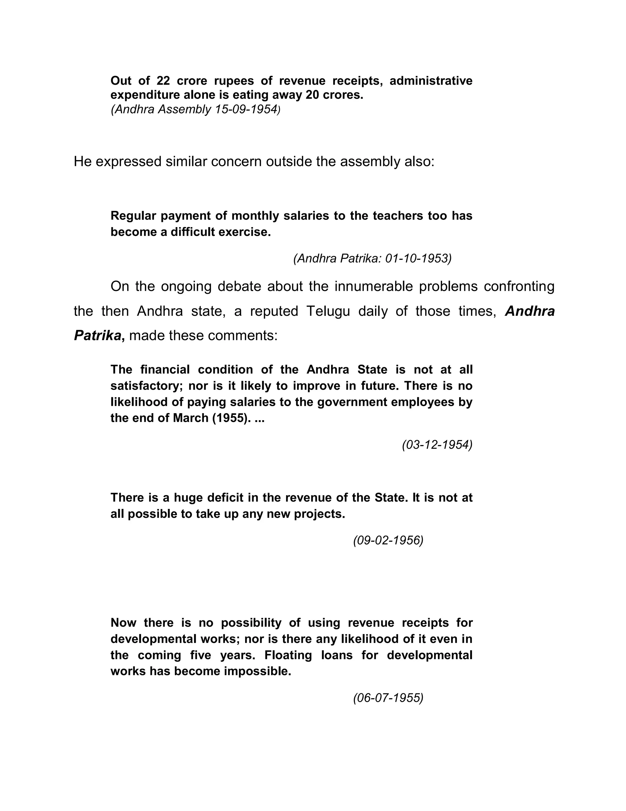 Out of 22 crore rupees of revenue receipts, administrative
     expenditure alone is eating away 20 crores.
     (Andhra Assembly 15-09-1954)



He expressed similar concern outside the assembly also:


     Regular payment of monthly salaries to the teachers too has
     become a difficult exercise.

                                     (Andhra Patrika: 01-10-1953)

     On the ongoing debate about the innumerable problems confronting
the then Andhra state, a reputed Telugu daily of those times, Andhra
Patrika, made these comments:

     The financial condition of the Andhra State is not at all
     satisfactory; nor is it likely to improve in future. There is no
     likelihood of paying salaries to the government employees by
     the end of March (1955). ...

                                                         (03-12-1954)



     There is a huge deficit in the revenue of the State. It is not at
     all possible to take up any new projects.

                                                (09-02-1956)




     Now there is no possibility of using revenue receipts for
     developmental works; nor is there any likelihood of it even in
     the coming five years. Floating loans for developmental
     works has become impossible.

                                                (06-07-1955)
 