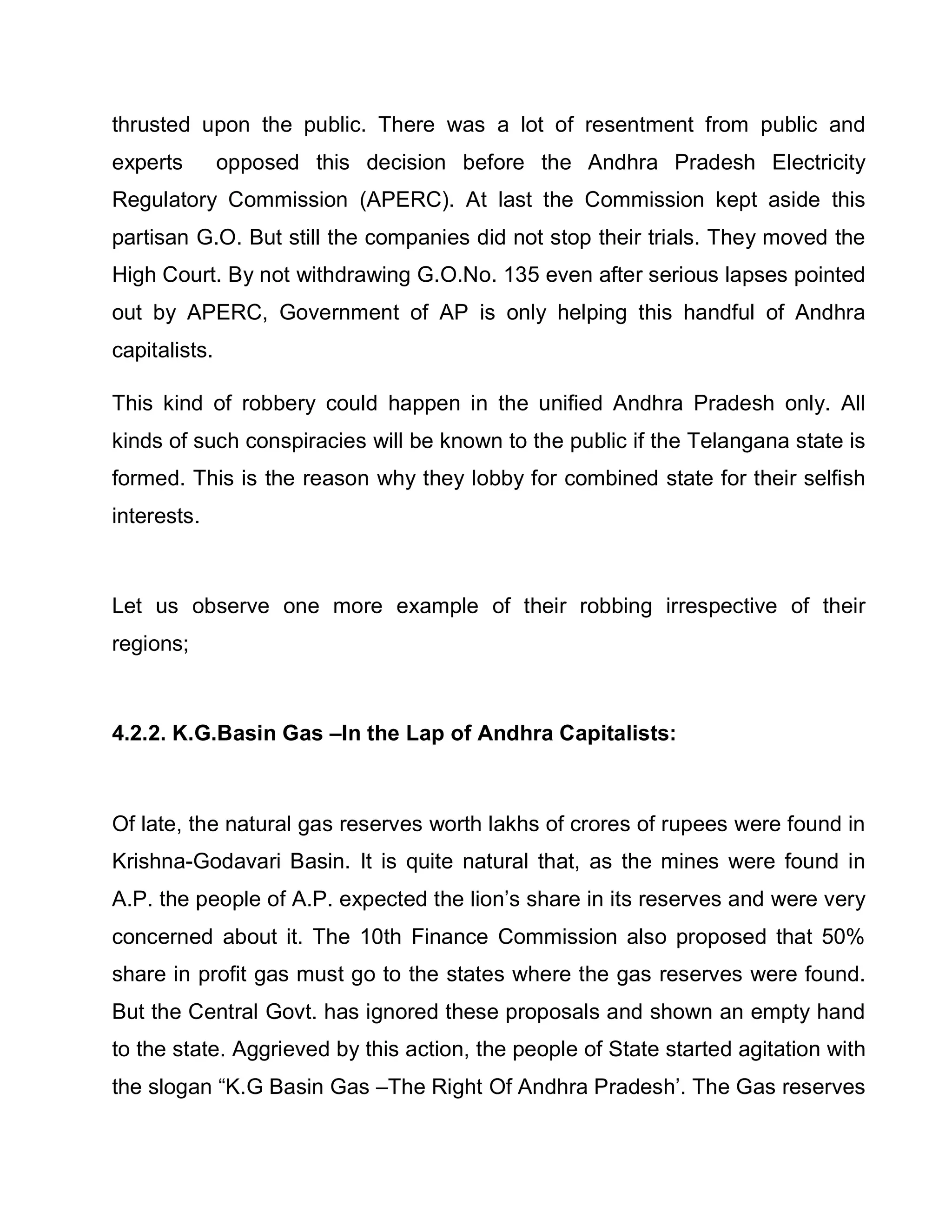 thrusted upon the public. There was a lot of resentment from public and
experts        opposed this decision before the Andhra Pradesh Electricity
Regulatory Commission (APERC). At last the Commission kept aside this
partisan G.O. But still the companies did not stop their trials. They moved the
High Court. By not withdrawing G.O.No. 135 even after serious lapses pointed
out by APERC, Government of AP is only helping this handful of Andhra
capitalists.

This kind of robbery could happen in the unified Andhra Pradesh only. All
kinds of such conspiracies will be known to the public if the Telangana state is
formed. This is the reason why they lobby for combined state for their selfish
interests.



Let us observe one more example of their robbing irrespective of their
regions;



4.2.2. K.G.Basin Gas ±In the Lap of Andhra Capitalists:



Of late, the natural gas reserves worth lakhs of crores of rupees were found in
Krishna-Godavari Basin. It is quite natural that, as the mines were found in
A.P. the people of A.P. expected the lion¶s share in its reserves and were very
concerned about it. The 10th Finance Commission also proposed that 50%
share in profit gas must go to the states where the gas reserves were found.
But the Central Govt. has ignored these proposals and shown an empty hand
to the state. Aggrieved by this action, the people of State started agitation with
the slogan ³K.G Basin Gas ±The Right Of Andhra Pradesh¶. The Gas reserves
 