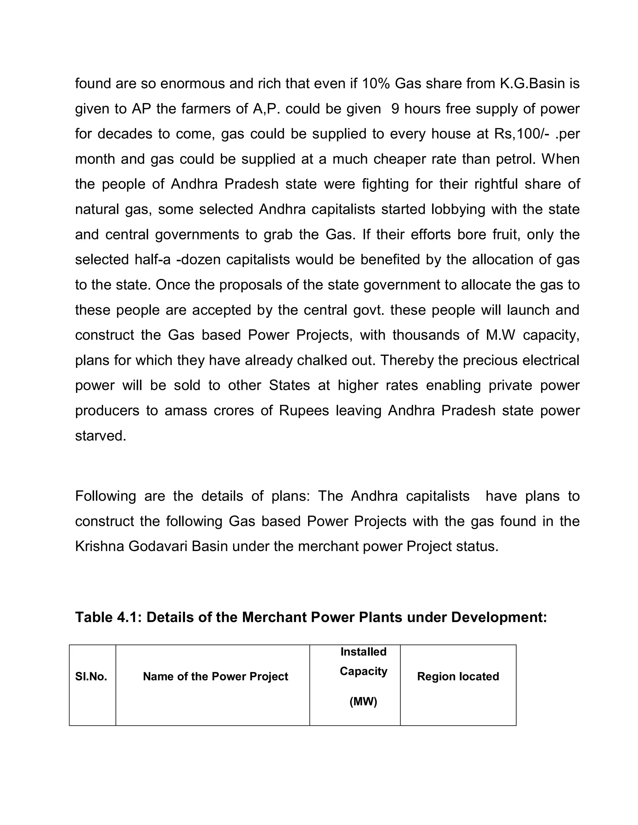 found are so enormous and rich that even if 10% Gas share from K.G.Basin is
given to AP the farmers of A,P. could be given 9 hours free supply of power
for decades to come, gas could be supplied to every house at Rs,100/- .per
month and gas could be supplied at a much cheaper rate than petrol. When
the people of Andhra Pradesh state were fighting for their rightful share of
natural gas, some selected Andhra capitalists started lobbying with the state
and central governments to grab the Gas. If their efforts bore fruit, only the
selected half-a -dozen capitalists would be benefited by the allocation of gas
to the state. Once the proposals of the state government to allocate the gas to
these people are accepted by the central govt. these people will launch and
construct the Gas based Power Projects, with thousands of M.W capacity,
plans for which they have already chalked out. Thereby the precious electrical
power will be sold to other States at higher rates enabling private power
producers to amass crores of Rupees leaving Andhra Pradesh state power
starved.



Following are the details of plans: The Andhra capitalists      have plans to
construct the following Gas based Power Projects with the gas found in the
Krishna Godavari Basin under the merchant power Project status.



Table 4.1: Details of the Merchant Power Plants under Development:

                                         Installed

Sl.No.     Name of the Power Project     Capacity    Region located

                                          (MW)
 