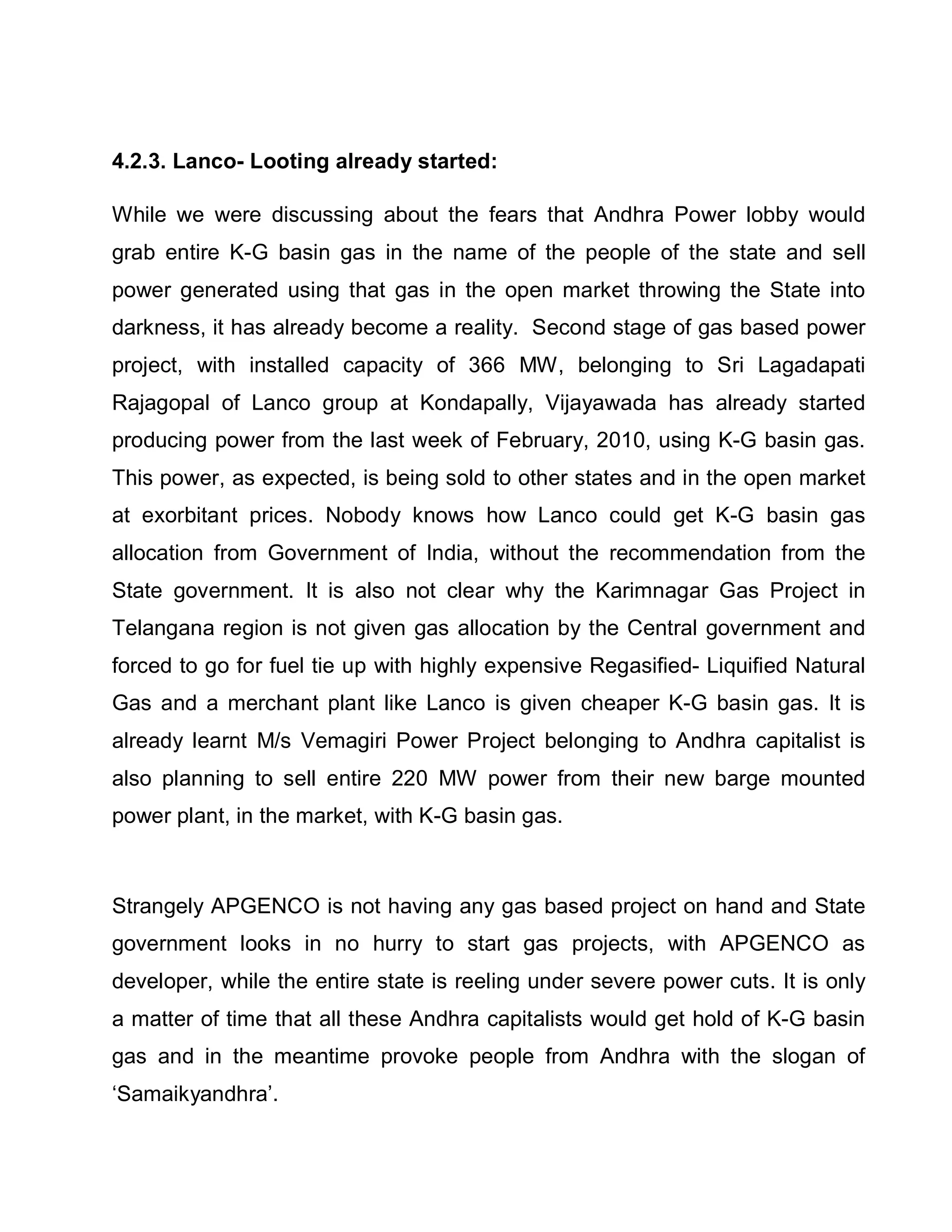 4.2.3. Lanco- Looting already started:

While we were discussing about the fears that Andhra Power lobby would
grab entire K-G basin gas in the name of the people of the state and sell
power generated using that gas in the open market throwing the State into
darkness, it has already become a reality. Second stage of gas based power
project, with installed capacity of 366 MW, belonging to Sri Lagadapati
Rajagopal of Lanco group at Kondapally, Vijayawada has already started
producing power from the last week of February, 2010, using K-G basin gas.
This power, as expected, is being sold to other states and in the open market
at exorbitant prices. Nobody knows how Lanco could get K-G basin gas
allocation from Government of India, without the recommendation from the
State government. It is also not clear why the Karimnagar Gas Project in
Telangana region is not given gas allocation by the Central government and
forced to go for fuel tie up with highly expensive Regasified- Liquified Natural
Gas and a merchant plant like Lanco is given cheaper K-G basin gas. It is
already learnt M/s Vemagiri Power Project belonging to Andhra capitalist is
also planning to sell entire 220 MW power from their new barge mounted
power plant, in the market, with K-G basin gas.



Strangely APGENCO is not having any gas based project on hand and State
government looks in no hurry to start gas projects, with APGENCO as
developer, while the entire state is reeling under severe power cuts. It is only
a matter of time that all these Andhra capitalists would get hold of K-G basin
gas and in the meantime provoke people from Andhra with the slogan of
µSamaikyandhra¶.
 
