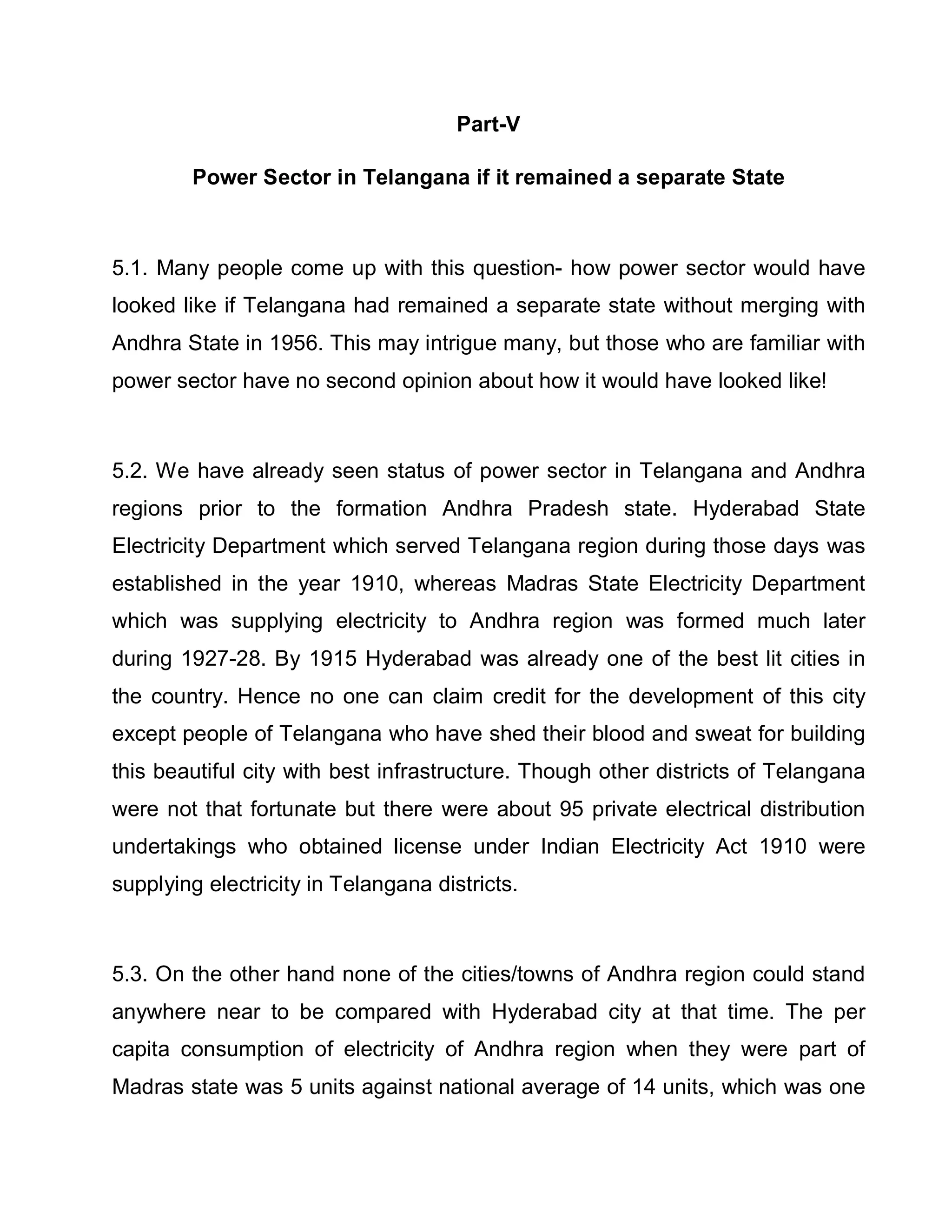 Part-V

        Power Sector in Telangana if it remained a separate State



5.1. Many people come up with this question- how power sector would have
looked like if Telangana had remained a separate state without merging with
Andhra State in 1956. This may intrigue many, but those who are familiar with
power sector have no second opinion about how it would have looked like!



5.2. We have already seen status of power sector in Telangana and Andhra
regions prior to the formation Andhra Pradesh state. Hyderabad State
Electricity Department which served Telangana region during those days was
established in the year 1910, whereas Madras State Electricity Department
which was supplying electricity to Andhra region was formed much later
during 1927-28. By 1915 Hyderabad was already one of the best lit cities in
the country. Hence no one can claim credit for the development of this city
except people of Telangana who have shed their blood and sweat for building
this beautiful city with best infrastructure. Though other districts of Telangana
were not that fortunate but there were about 95 private electrical distribution
undertakings who obtained license under Indian Electricity Act 1910 were
supplying electricity in Telangana districts.



5.3. On the other hand none of the cities/towns of Andhra region could stand
anywhere near to be compared with Hyderabad city at that time. The per
capita consumption of electricity of Andhra region when they were part of
Madras state was 5 units against national average of 14 units, which was one
 