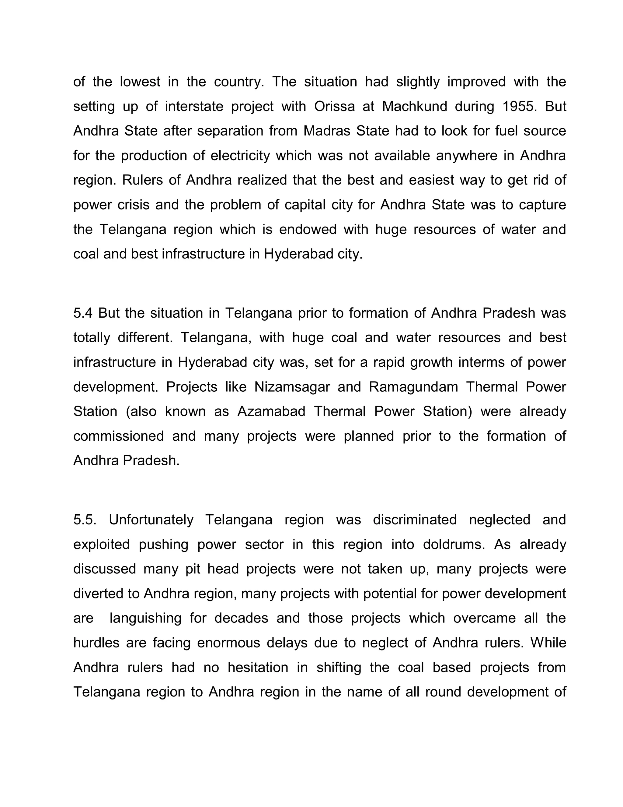 of the lowest in the country. The situation had slightly improved with the
setting up of interstate project with Orissa at Machkund during 1955. But
Andhra State after separation from Madras State had to look for fuel source
for the production of electricity which was not available anywhere in Andhra
region. Rulers of Andhra realized that the best and easiest way to get rid of
power crisis and the problem of capital city for Andhra State was to capture
the Telangana region which is endowed with huge resources of water and
coal and best infrastructure in Hyderabad city.



5.4 But the situation in Telangana prior to formation of Andhra Pradesh was
totally different. Telangana, with huge coal and water resources and best
infrastructure in Hyderabad city was, set for a rapid growth interms of power
development. Projects like Nizamsagar and Ramagundam Thermal Power
Station (also known as Azamabad Thermal Power Station) were already
commissioned and many projects were planned prior to the formation of
Andhra Pradesh.



5.5. Unfortunately Telangana region was discriminated neglected and
exploited pushing power sector in this region into doldrums. As already
discussed many pit head projects were not taken up, many projects were
diverted to Andhra region, many projects with potential for power development
are   languishing for decades and those projects which overcame all the
hurdles are facing enormous delays due to neglect of Andhra rulers. While
Andhra rulers had no hesitation in shifting the coal based projects from
Telangana region to Andhra region in the name of all round development of
 