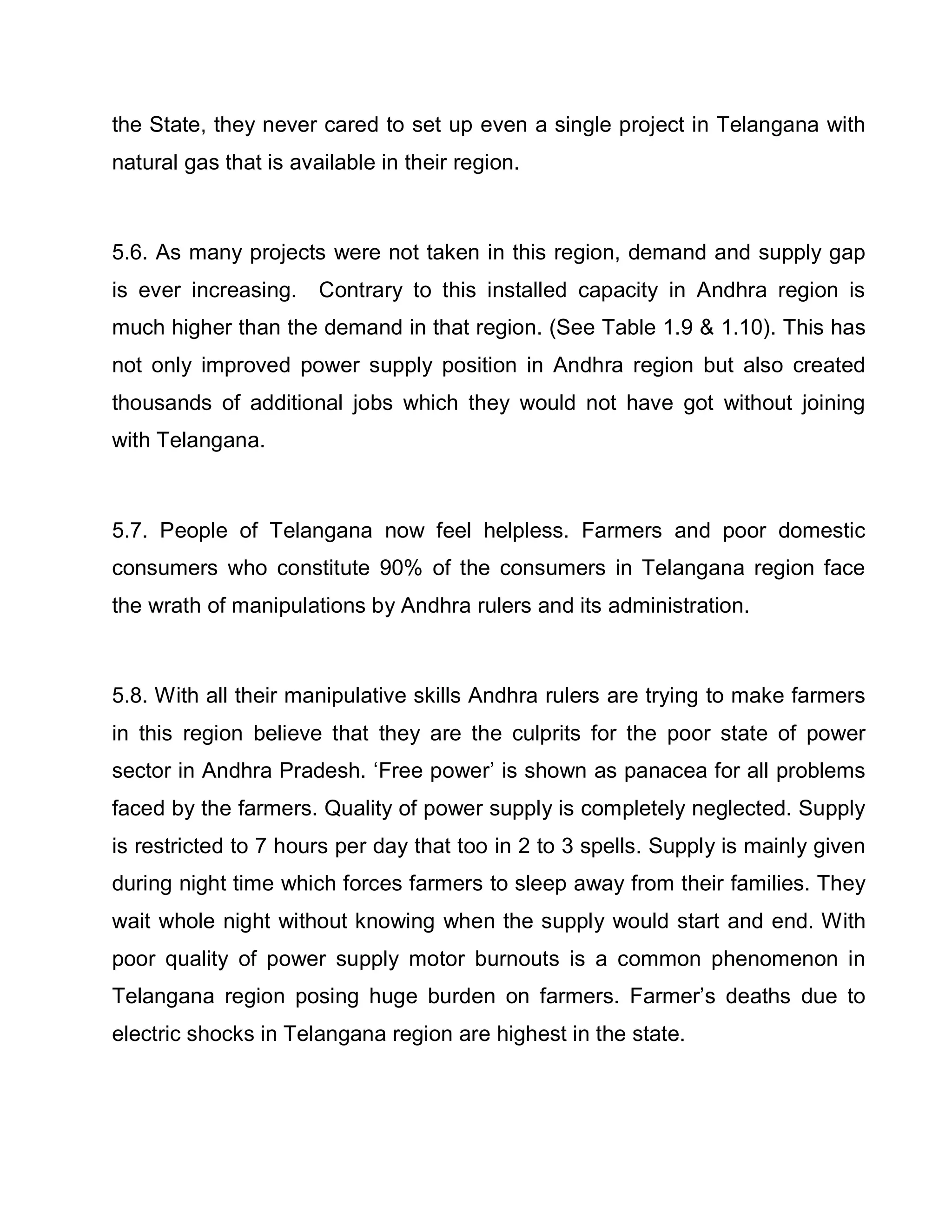 the State, they never cared to set up even a single project in Telangana with
natural gas that is available in their region.



5.6. As many projects were not taken in this region, demand and supply gap
is ever increasing.    Contrary to this installed capacity in Andhra region is
much higher than the demand in that region. (See Table 1.9  1.10). This has
not only improved power supply position in Andhra region but also created
thousands of additional jobs which they would not have got without joining
with Telangana.



5.7. People of Telangana now feel helpless. Farmers and poor domestic
consumers who constitute 90% of the consumers in Telangana region face
the wrath of manipulations by Andhra rulers and its administration.



5.8. With all their manipulative skills Andhra rulers are trying to make farmers
in this region believe that they are the culprits for the poor state of power
sector in Andhra Pradesh. µFree power¶ is shown as panacea for all problems
faced by the farmers. Quality of power supply is completely neglected. Supply
is restricted to 7 hours per day that too in 2 to 3 spells. Supply is mainly given
during night time which forces farmers to sleep away from their families. They
wait whole night without knowing when the supply would start and end. With
poor quality of power supply motor burnouts is a common phenomenon in
Telangana region posing huge burden on farmers. Farmer¶s deaths due to
electric shocks in Telangana region are highest in the state.
 