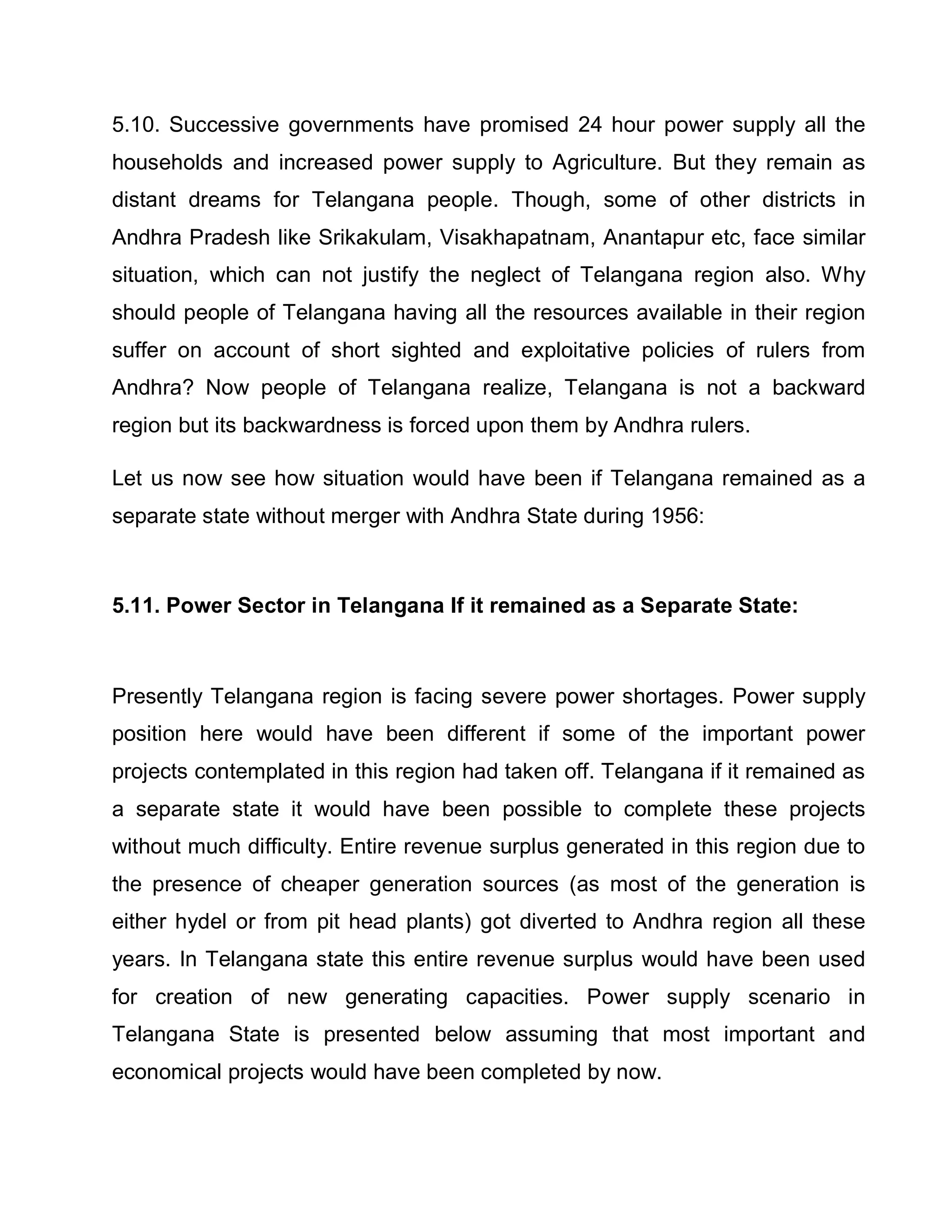 5.10. Successive governments have promised 24 hour power supply all the
households and increased power supply to Agriculture. But they remain as
distant dreams for Telangana people. Though, some of other districts in
Andhra Pradesh like Srikakulam, Visakhapatnam, Anantapur etc, face similar
situation, which can not justify the neglect of Telangana region also. Why
should people of Telangana having all the resources available in their region
suffer on account of short sighted and exploitative policies of rulers from
Andhra? Now people of Telangana realize, Telangana is not a backward
region but its backwardness is forced upon them by Andhra rulers.

Let us now see how situation would have been if Telangana remained as a
separate state without merger with Andhra State during 1956:



5.11. Power Sector in Telangana If it remained as a Separate State:



Presently Telangana region is facing severe power shortages. Power supply
position here would have been different if some of the important power
projects contemplated in this region had taken off. Telangana if it remained as
a separate state it would have been possible to complete these projects
without much difficulty. Entire revenue surplus generated in this region due to
the presence of cheaper generation sources (as most of the generation is
either hydel or from pit head plants) got diverted to Andhra region all these
years. In Telangana state this entire revenue surplus would have been used
for creation of new generating capacities. Power supply scenario in
Telangana State is presented below assuming that most important and
economical projects would have been completed by now.
 