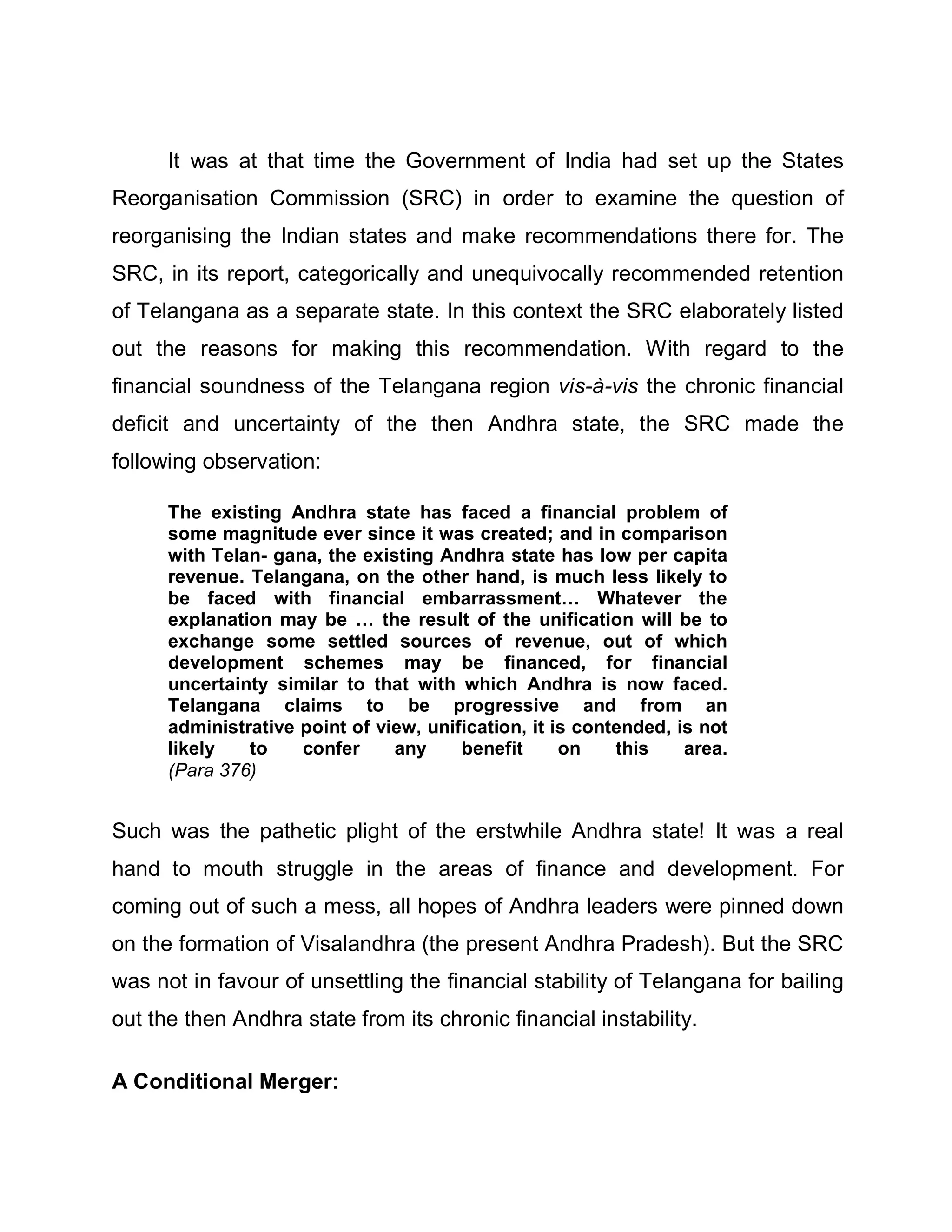 It was at that time the Government of India had set up the States
Reorganisation Commission (SRC) in order to examine the question of
reorganising the Indian states and make recommendations there for. The
SRC, in its report, categorically and unequivocally recommended retention
of Telangana as a separate state. In this context the SRC elaborately listed
out the reasons for making this recommendation. With regard to the
financial soundness of the Telangana region vis-à-vis the chronic financial
deficit and uncertainty of the then Andhra state, the SRC made the
following observation:

      The existing Andhra state has faced a financial problem of
      some magnitude ever since it was created; and in comparison
      with Telan- gana, the existing Andhra state has low per capita
      revenue. Telangana, on the other hand, is much less likely to
      be faced with financial embarrassment« Whatever the
      explanation may be « the result of the unification will be to
      exchange some settled sources of revenue, out of which
      development schemes may be financed, for financial
      uncertainty similar to that with which Andhra is now faced.
      Telangana claims to be progressive and from an
      administrative point of view, unification, it is contended, is not
      likely   to    confer     any     benefit      on    this    area.
      (Para 376)


Such was the pathetic plight of the erstwhile Andhra state! It was a real
hand to mouth struggle in the areas of finance and development. For
coming out of such a mess, all hopes of Andhra leaders were pinned down
on the formation of Visalandhra (the present Andhra Pradesh). But the SRC
was not in favour of unsettling the financial stability of Telangana for bailing
out the then Andhra state from its chronic financial instability.

A Conditional Merger:
 