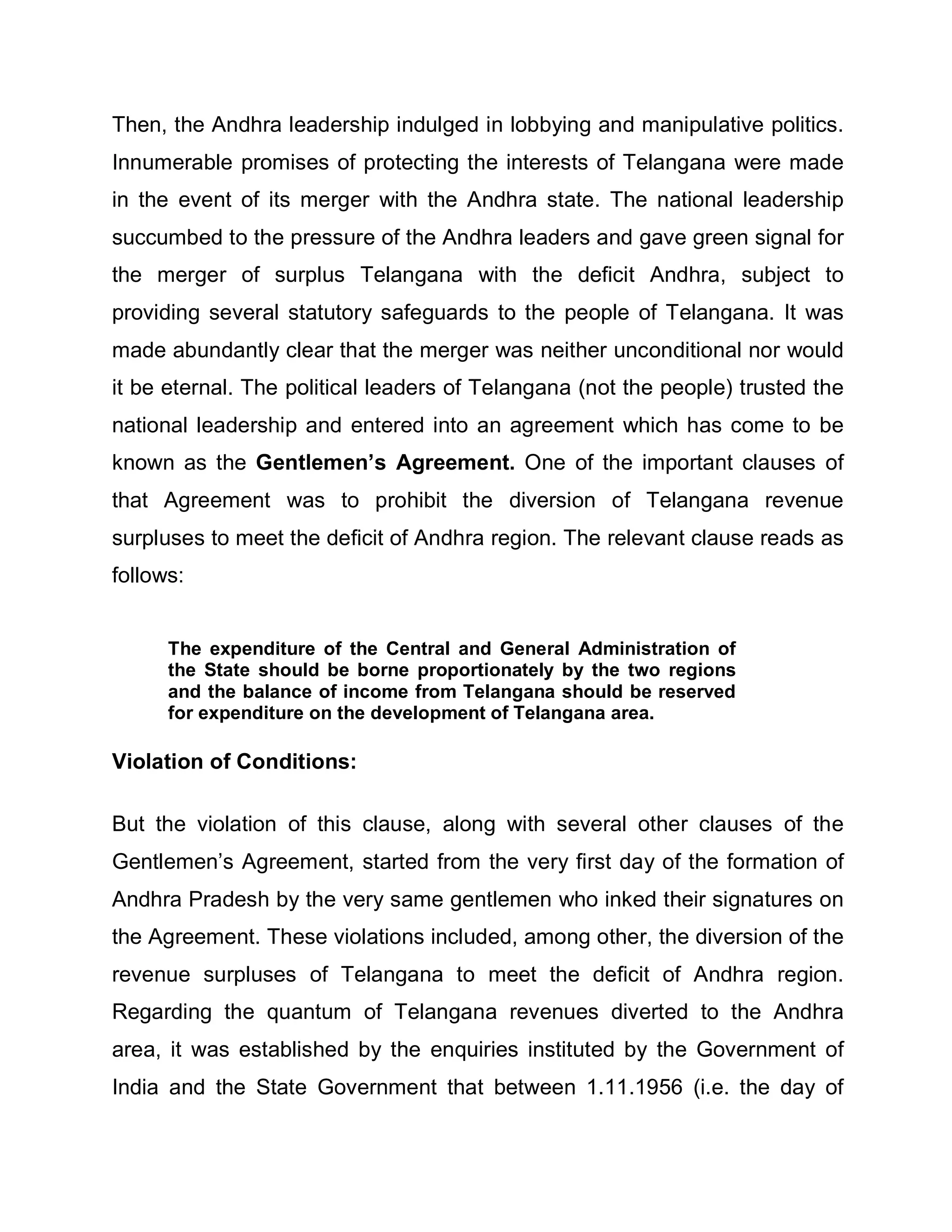 Then, the Andhra leadership indulged in lobbying and manipulative politics.
Innumerable promises of protecting the interests of Telangana were made
in the event of its merger with the Andhra state. The national leadership
succumbed to the pressure of the Andhra leaders and gave green signal for
the merger of surplus Telangana with the deficit Andhra, subject to
providing several statutory safeguards to the people of Telangana. It was
made abundantly clear that the merger was neither unconditional nor would
it be eternal. The political leaders of Telangana (not the people) trusted the
national leadership and entered into an agreement which has come to be
known as the Gentlemen¶s Agreement. One of the important clauses of
that Agreement was to prohibit the diversion of Telangana revenue
surpluses to meet the deficit of Andhra region. The relevant clause reads as
follows:


      The expenditure of the Central and General Administration of
      the State should be borne proportionately by the two regions
      and the balance of income from Telangana should be reserved
      for expenditure on the development of Telangana area.

Violation of Conditions:

But the violation of this clause, along with several other clauses of the
Gentlemen¶s Agreement, started from the very first day of the formation of
Andhra Pradesh by the very same gentlemen who inked their signatures on
the Agreement. These violations included, among other, the diversion of the
revenue surpluses of Telangana to meet the deficit of Andhra region.
Regarding the quantum of Telangana revenues diverted to the Andhra
area, it was established by the enquiries instituted by the Government of
India and the State Government that between 1.11.1956 (i.e. the day of
 
