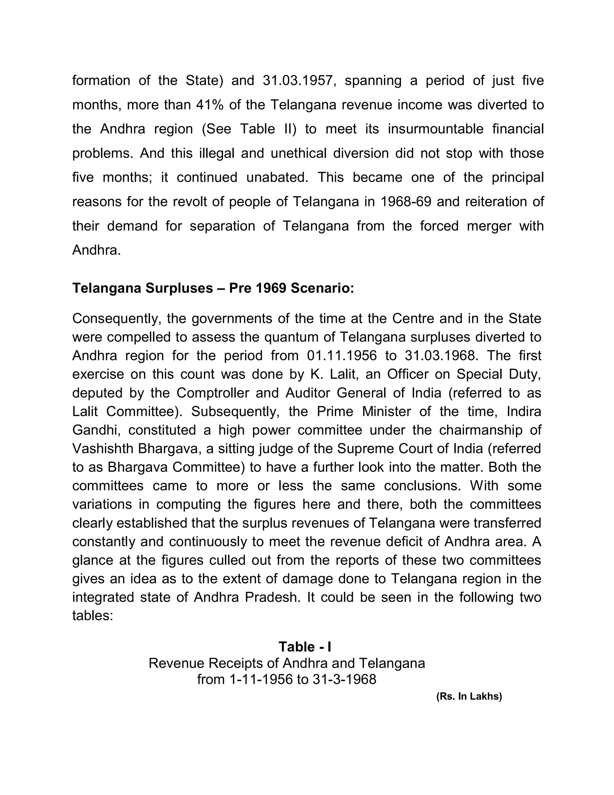 formation of the State) and 31.03.1957, spanning a period of just five
months, more than 41% of the Telangana revenue income was diverted to
the Andhra region (See Table II) to meet its insurmountable financial
problems. And this illegal and unethical diversion did not stop with those
five months; it continued unabated. This became one of the principal
reasons for the revolt of people of Telangana in 1968-69 and reiteration of
their demand for separation of Telangana from the forced merger with
Andhra.

Telangana Surpluses ± Pre 1969 Scenario:

Consequently, the governments of the time at the Centre and in the State
were compelled to assess the quantum of Telangana surpluses diverted to
Andhra region for the period from 01.11.1956 to 31.03.1968. The first
exercise on this count was done by K. Lalit, an Officer on Special Duty,
deputed by the Comptroller and Auditor General of India (referred to as
Lalit Committee). Subsequently, the Prime Minister of the time, Indira
Gandhi, constituted a high power committee under the chairmanship of
Vashishth Bhargava, a sitting judge of the Supreme Court of India (referred
to as Bhargava Committee) to have a further look into the matter. Both the
committees came to more or less the same conclusions. With some
variations in computing the figures here and there, both the committees
clearly established that the surplus revenues of Telangana were transferred
constantly and continuously to meet the revenue deficit of Andhra area. A
glance at the figures culled out from the reports of these two committees
gives an idea as to the extent of damage done to Telangana region in the
integrated state of Andhra Pradesh. It could be seen in the following two
tables:

                               Table - I
            Revenue Receipts of Andhra and Telangana
                  from 1-11-1956 to 31-3-1968
                                                          (Rs. In Lakhs)
 