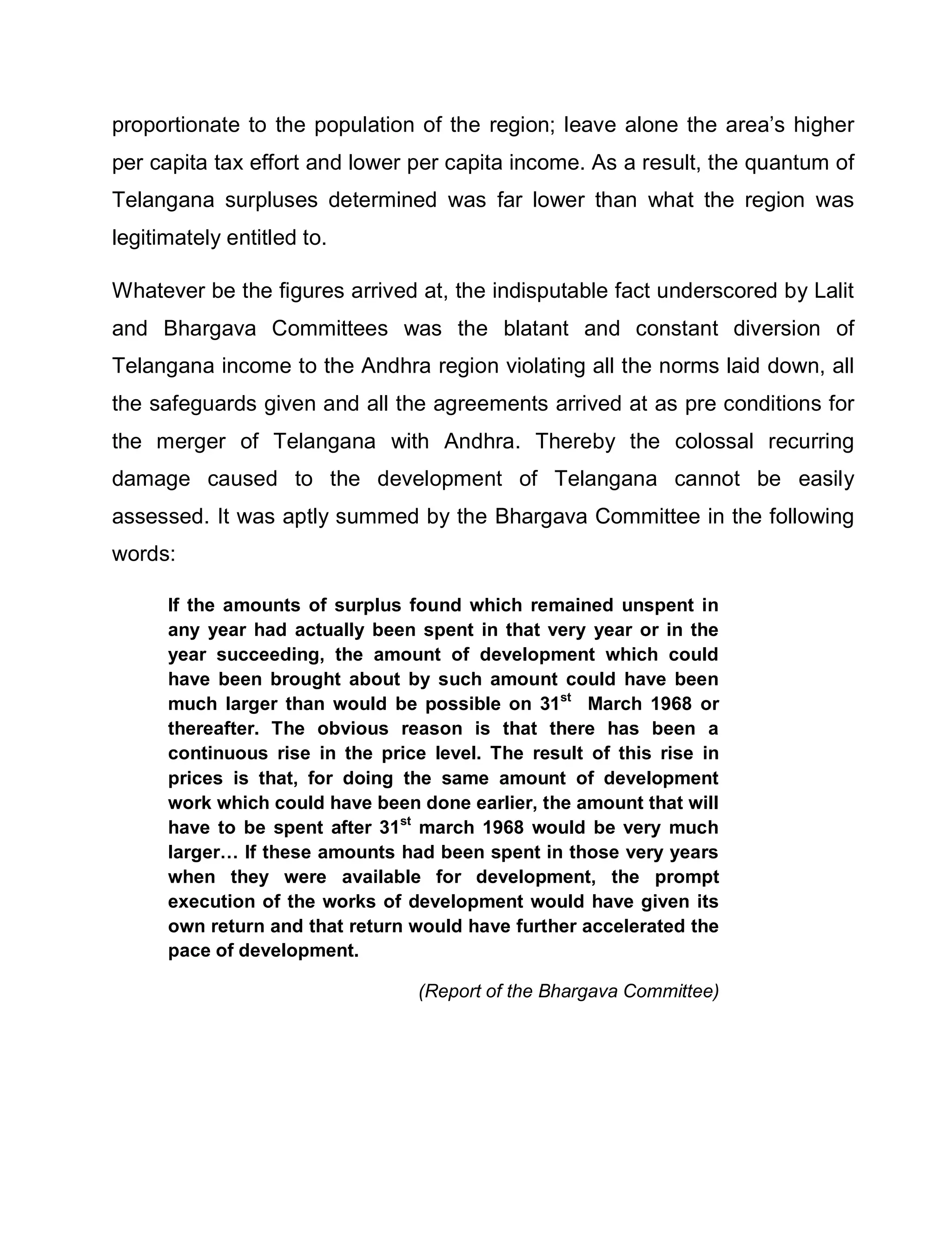 proportionate to the population of the region; leave alone the area¶s higher
per capita tax effort and lower per capita income. As a result, the quantum of
Telangana surpluses determined was far lower than what the region was
legitimately entitled to.

Whatever be the figures arrived at, the indisputable fact underscored by Lalit
and Bhargava Committees was the blatant and constant diversion of
Telangana income to the Andhra region violating all the norms laid down, all
the safeguards given and all the agreements arrived at as pre conditions for
the merger of Telangana with Andhra. Thereby the colossal recurring
damage caused to the development of Telangana cannot be easily
assessed. It was aptly summed by the Bhargava Committee in the following
words:

      If the amounts of surplus found which remained unspent in
      any year had actually been spent in that very year or in the
      year succeeding, the amount of development which could
      have been brought about by such amount could have been
      much larger than would be possible on 31st March 1968 or
      thereafter. The obvious reason is that there has been a
      continuous rise in the price level. The result of this rise in
      prices is that, for doing the same amount of development
      work which could have been done earlier, the amount that will
      have to be spent after 31st march 1968 would be very much
      larger« If these amounts had been spent in those very years
      when they were available for development, the prompt
      execution of the works of development would have given its
      own return and that return would have further accelerated the
      pace of development.

                                  (Report of the Bhargava Committee)
 