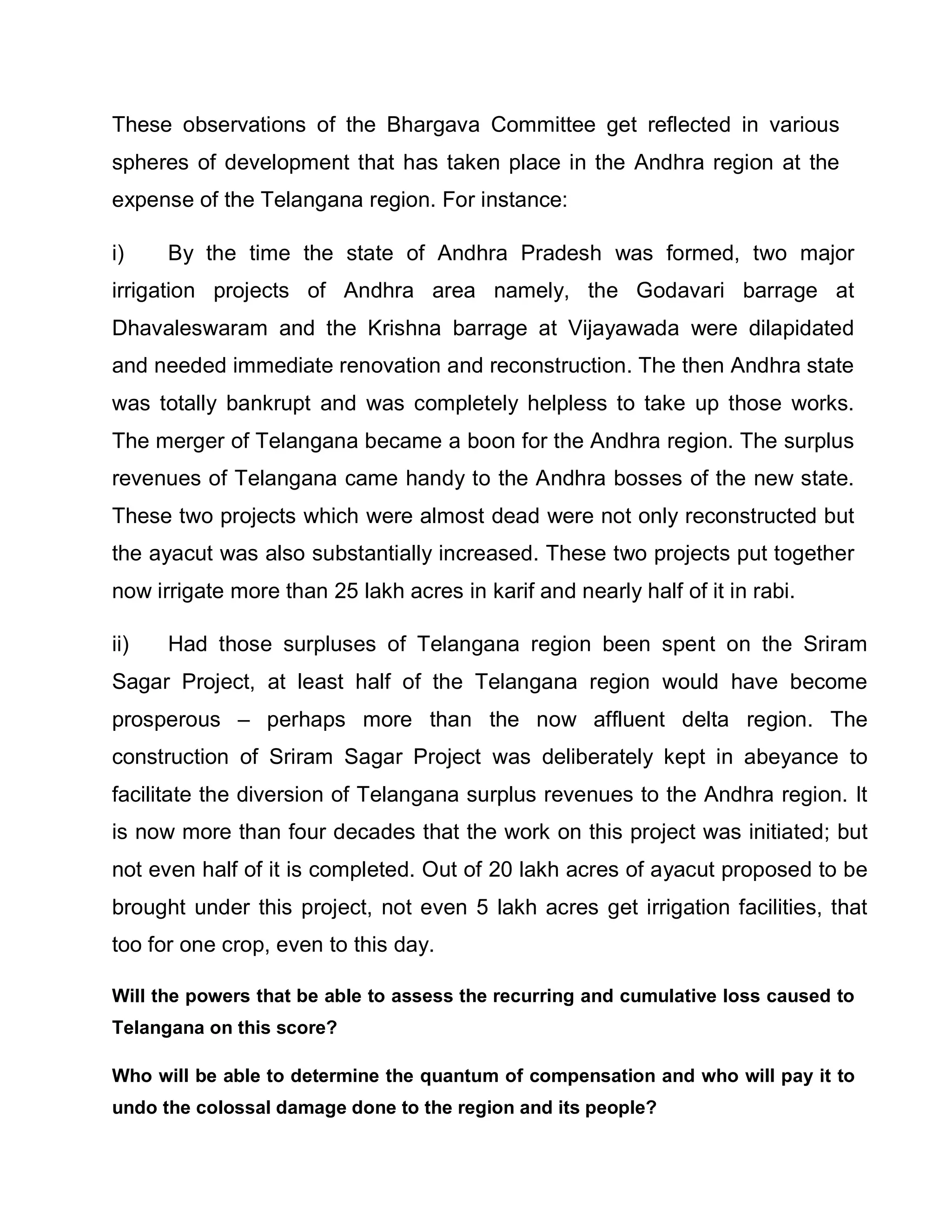 These observations of the Bhargava Committee get reflected in various
spheres of development that has taken place in the Andhra region at the
expense of the Telangana region. For instance:

i)    By the time the state of Andhra Pradesh was formed, two major
irrigation projects of Andhra area namely, the Godavari barrage at
Dhavaleswaram and the Krishna barrage at Vijayawada were dilapidated
and needed immediate renovation and reconstruction. The then Andhra state
was totally bankrupt and was completely helpless to take up those works.
The merger of Telangana became a boon for the Andhra region. The surplus
revenues of Telangana came handy to the Andhra bosses of the new state.
These two projects which were almost dead were not only reconstructed but
the ayacut was also substantially increased. These two projects put together
now irrigate more than 25 lakh acres in karif and nearly half of it in rabi.

ii)   Had those surpluses of Telangana region been spent on the Sriram
Sagar Project, at least half of the Telangana region would have become
prosperous ± perhaps more than the now affluent delta region. The
construction of Sriram Sagar Project was deliberately kept in abeyance to
facilitate the diversion of Telangana surplus revenues to the Andhra region. It
is now more than four decades that the work on this project was initiated; but
not even half of it is completed. Out of 20 lakh acres of ayacut proposed to be
brought under this project, not even 5 lakh acres get irrigation facilities, that
too for one crop, even to this day.

Will the powers that be able to assess the recurring and cumulative loss caused to
Telangana on this score?

Who will be able to determine the quantum of compensation and who will pay it to
undo the colossal damage done to the region and its people?
 