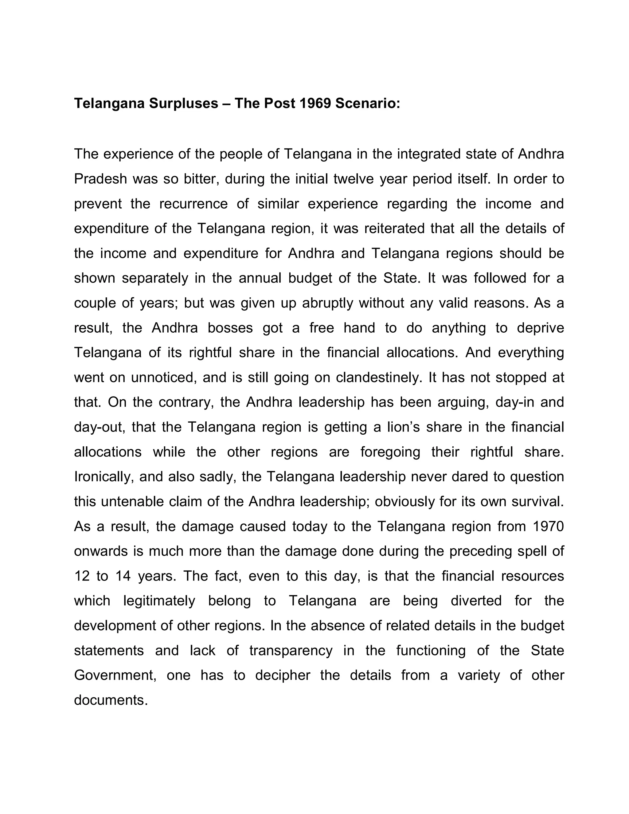 Telangana Surpluses ± The Post 1969 Scenario:


The experience of the people of Telangana in the integrated state of Andhra
Pradesh was so bitter, during the initial twelve year period itself. In order to
prevent the recurrence of similar experience regarding the income and
expenditure of the Telangana region, it was reiterated that all the details of
the income and expenditure for Andhra and Telangana regions should be
shown separately in the annual budget of the State. It was followed for a
couple of years; but was given up abruptly without any valid reasons. As a
result, the Andhra bosses got a free hand to do anything to deprive
Telangana of its rightful share in the financial allocations. And everything
went on unnoticed, and is still going on clandestinely. It has not stopped at
that. On the contrary, the Andhra leadership has been arguing, day-in and
day-out, that the Telangana region is getting a lion¶s share in the financial
allocations while the other regions are foregoing their rightful share.
Ironically, and also sadly, the Telangana leadership never dared to question
this untenable claim of the Andhra leadership; obviously for its own survival.
As a result, the damage caused today to the Telangana region from 1970
onwards is much more than the damage done during the preceding spell of
12 to 14 years. The fact, even to this day, is that the financial resources
which legitimately belong to Telangana are being diverted for the
development of other regions. In the absence of related details in the budget
statements and lack of transparency in the functioning of the State
Government, one has to decipher the details from a variety of other
documents.
 