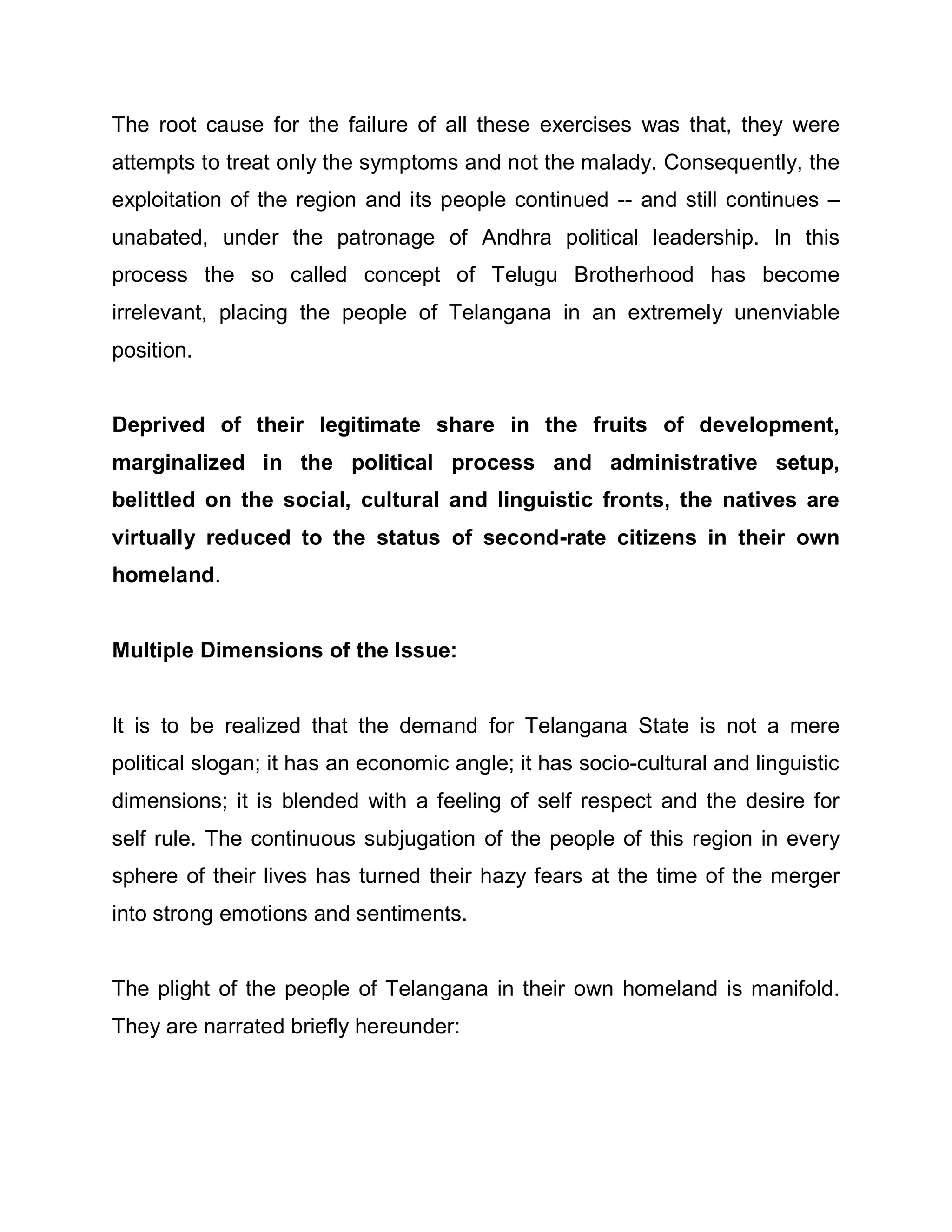 The root cause for the failure of all these exercises was that, they were
attempts to treat only the symptoms and not the malady. Consequently, the
exploitation of the region and its people continued -- and still continues ±
unabated, under the patronage of Andhra political leadership. In this
process the so called concept of Telugu Brotherhood has become
irrelevant, placing the people of Telangana in an extremely unenviable
position.


Deprived of their legitimate share in the fruits of development,
marginalized in the political process and administrative setup,
belittled on the social, cultural and linguistic fronts, the natives are
virtually reduced to the status of second-rate citizens in their own
homeland.


Multiple Dimensions of the Issue:


It is to be realized that the demand for Telangana State is not a mere
political slogan; it has an economic angle; it has socio-cultural and linguistic
dimensions; it is blended with a feeling of self respect and the desire for
self rule. The continuous subjugation of the people of this region in every
sphere of their lives has turned their hazy fears at the time of the merger
into strong emotions and sentiments.


The plight of the people of Telangana in their own homeland is manifold.
They are narrated briefly hereunder:
 