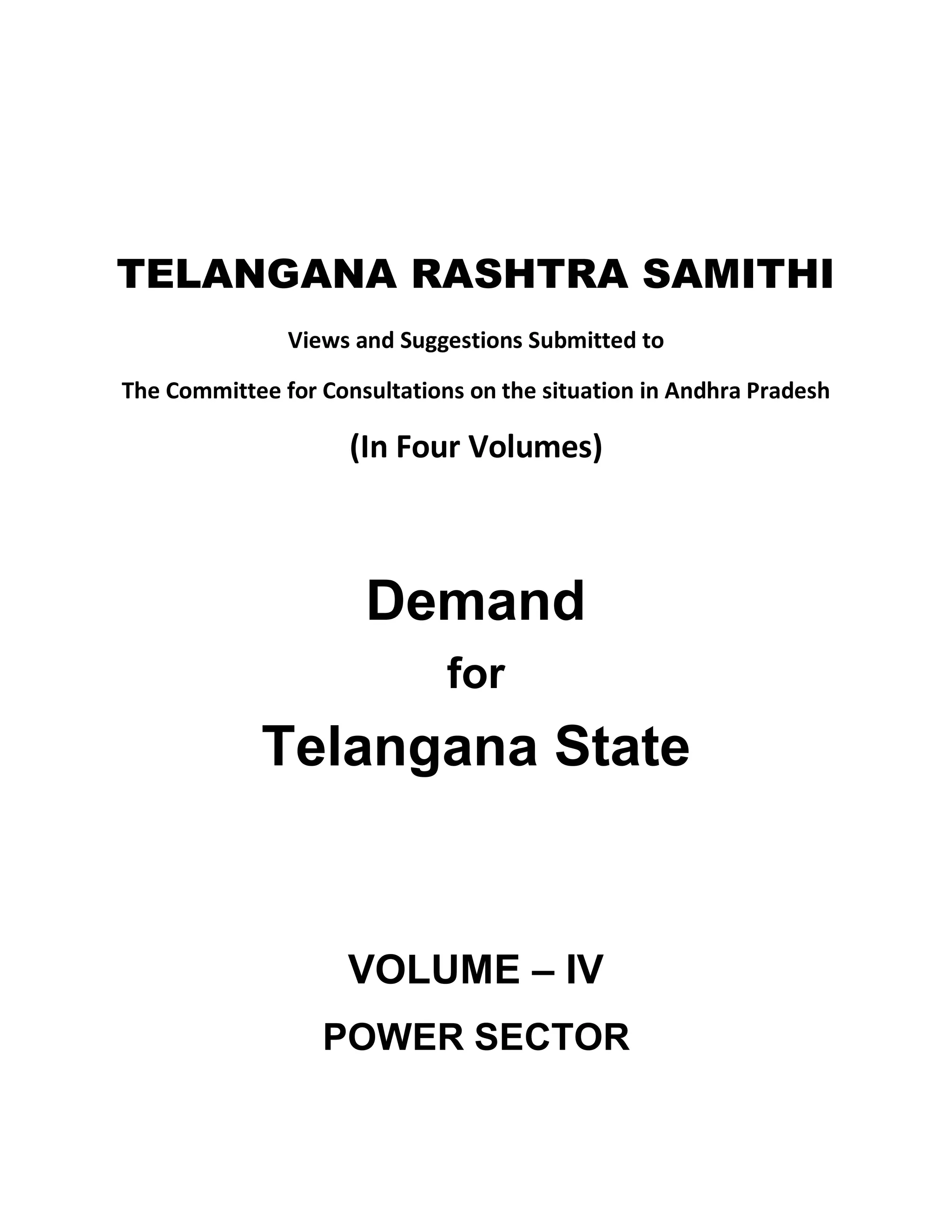 TELANGANA RASHTRA SAMITHI
               Views and Suggestions Submitted to

The Committee for Consultations on the situation in Andhra Pradesh

                     (In Four Volumes)



                      Demand
                              for
             Telangana State


                     VOLUME ± IV
                  POWER SECTOR
 