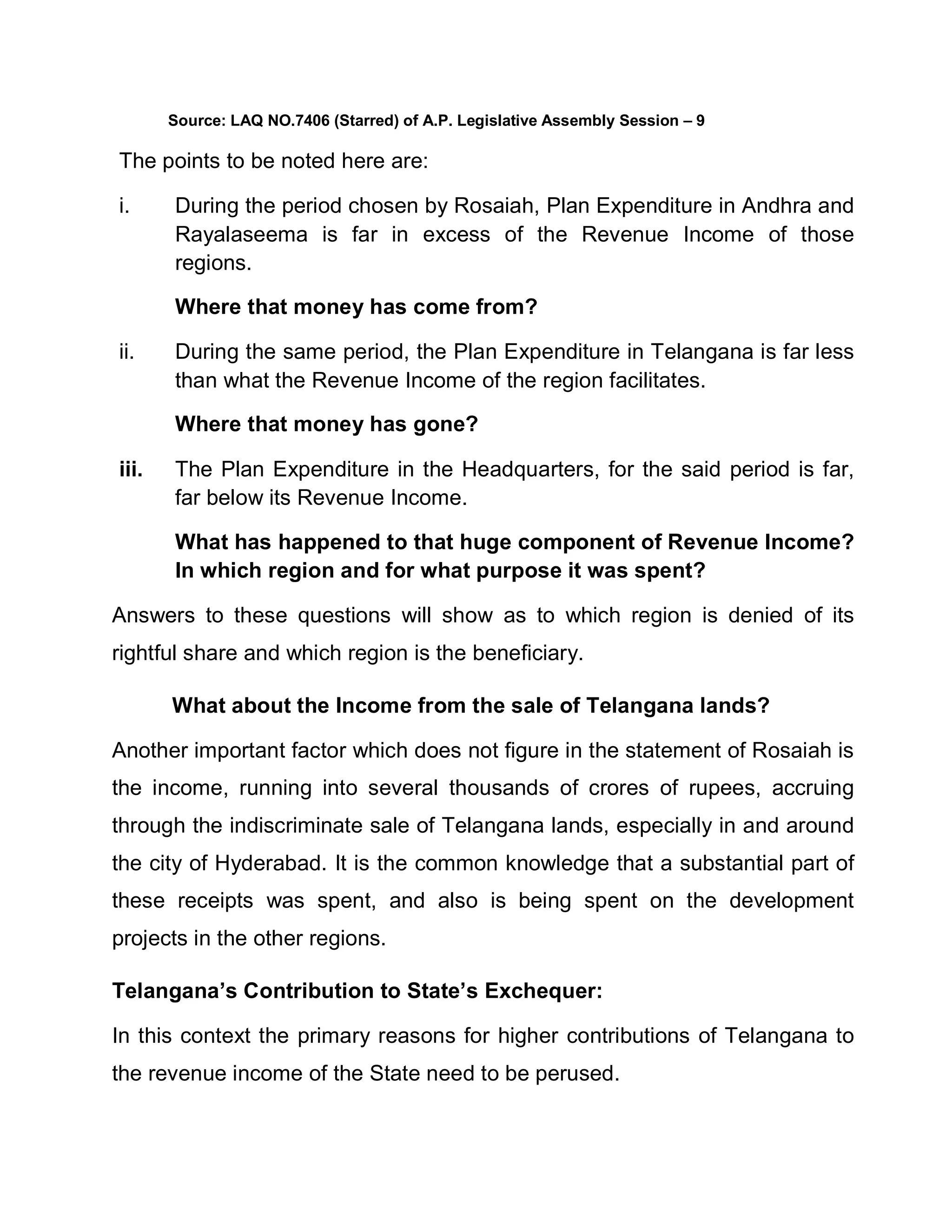 Source: LAQ NO.7406 (Starred) of A.P. Legislative Assembly Session ± 9

The points to be noted here are:

i.     During the period chosen by Rosaiah, Plan Expenditure in Andhra and
       Rayalaseema is far in excess of the Revenue Income of those
       regions.

       Where that money has come from?

ii.    During the same period, the Plan Expenditure in Telangana is far less
       than what the Revenue Income of the region facilitates.

       Where that money has gone?

iii.   The Plan Expenditure in the Headquarters, for the said period is far,
       far below its Revenue Income.

       What has happened to that huge component of Revenue Income?
       In which region and for what purpose it was spent?

Answers to these questions will show as to which region is denied of its
rightful share and which region is the beneficiary.

       What about the Income from the sale of Telangana lands?

Another important factor which does not figure in the statement of Rosaiah is
the income, running into several thousands of crores of rupees, accruing
through the indiscriminate sale of Telangana lands, especially in and around
the city of Hyderabad. It is the common knowledge that a substantial part of
these receipts was spent, and also is being spent on the development
projects in the other regions.

Telangana¶s Contribution to State¶s Exchequer:

In this context the primary reasons for higher contributions of Telangana to
the revenue income of the State need to be perused.
 
