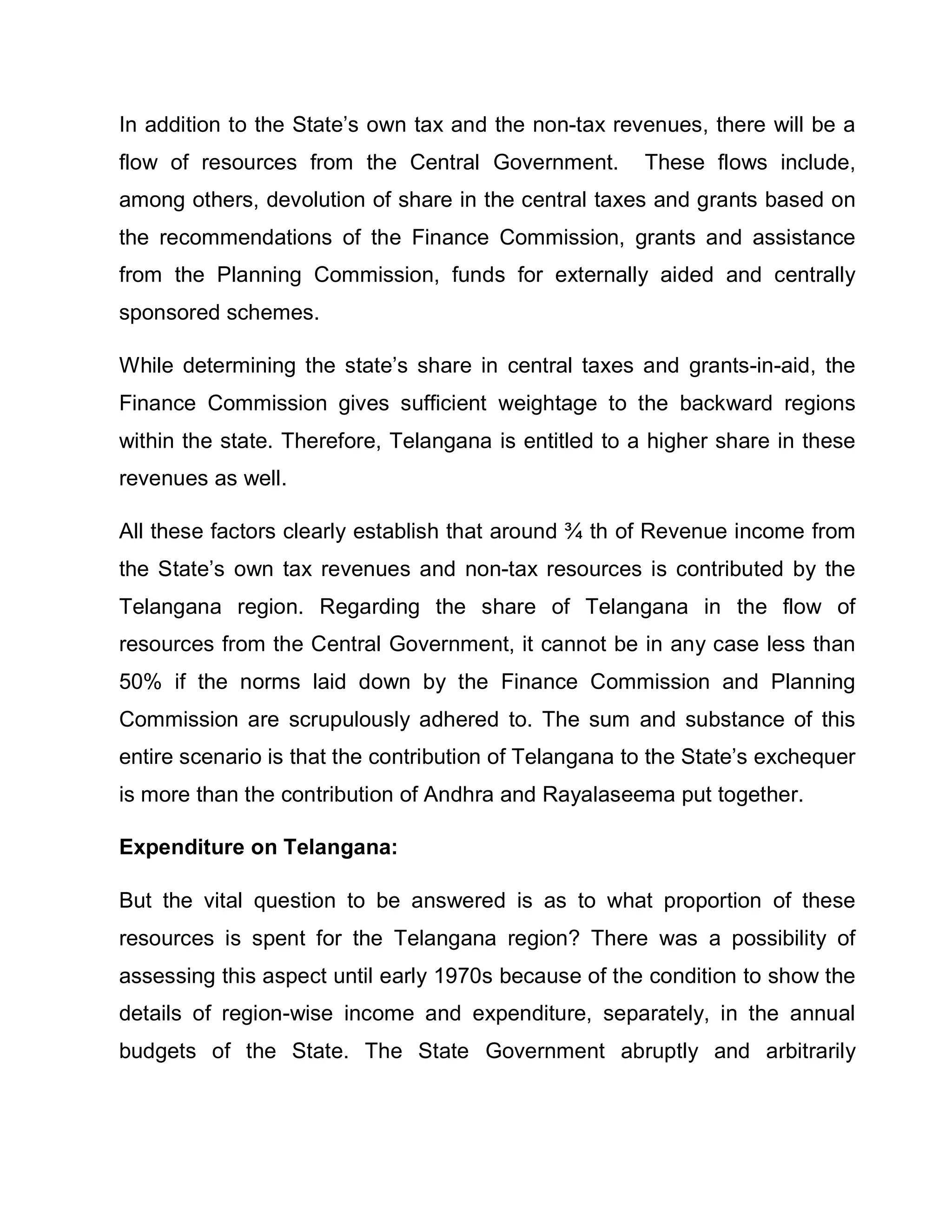 In addition to the State¶s own tax and the non-tax revenues, there will be a
flow of resources from the Central Government.         These flows include,
among others, devolution of share in the central taxes and grants based on
the recommendations of the Finance Commission, grants and assistance
from the Planning Commission, funds for externally aided and centrally
sponsored schemes.

While determining the state¶s share in central taxes and grants-in-aid, the
Finance Commission gives sufficient weightage to the backward regions
within the state. Therefore, Telangana is entitled to a higher share in these
revenues as well.

All these factors clearly establish that around ¾ th of Revenue income from
the State¶s own tax revenues and non-tax resources is contributed by the
Telangana region. Regarding the share of Telangana in the flow of
resources from the Central Government, it cannot be in any case less than
50% if the norms laid down by the Finance Commission and Planning
Commission are scrupulously adhered to. The sum and substance of this
entire scenario is that the contribution of Telangana to the State¶s exchequer
is more than the contribution of Andhra and Rayalaseema put together.

Expenditure on Telangana:

But the vital question to be answered is as to what proportion of these
resources is spent for the Telangana region? There was a possibility of
assessing this aspect until early 1970s because of the condition to show the
details of region-wise income and expenditure, separately, in the annual
budgets of the State. The State Government abruptly and arbitrarily
 