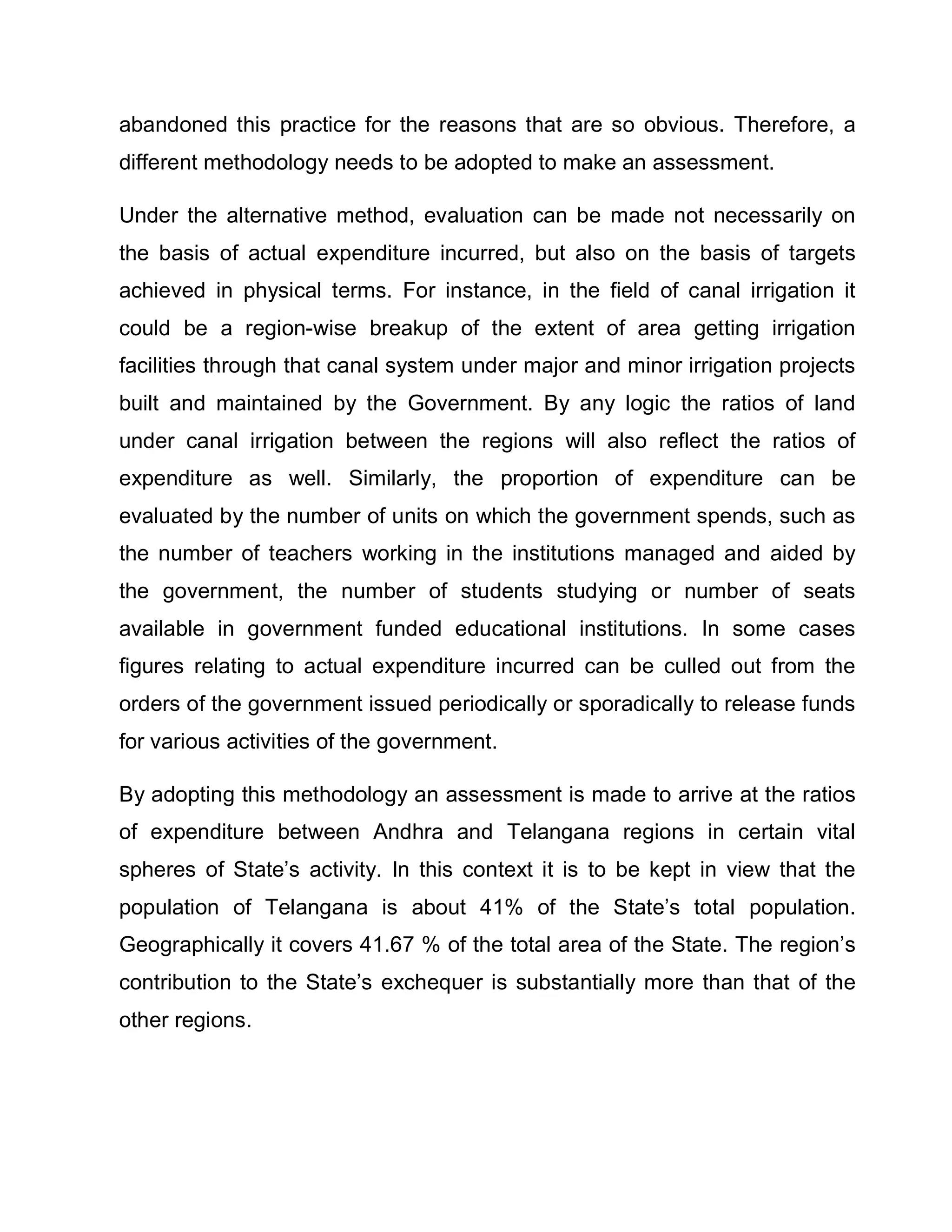 abandoned this practice for the reasons that are so obvious. Therefore, a
different methodology needs to be adopted to make an assessment.

Under the alternative method, evaluation can be made not necessarily on
the basis of actual expenditure incurred, but also on the basis of targets
achieved in physical terms. For instance, in the field of canal irrigation it
could be a region-wise breakup of the extent of area getting irrigation
facilities through that canal system under major and minor irrigation projects
built and maintained by the Government. By any logic the ratios of land
under canal irrigation between the regions will also reflect the ratios of
expenditure as well. Similarly, the proportion of expenditure can be
evaluated by the number of units on which the government spends, such as
the number of teachers working in the institutions managed and aided by
the government, the number of students studying or number of seats
available in government funded educational institutions. In some cases
figures relating to actual expenditure incurred can be culled out from the
orders of the government issued periodically or sporadically to release funds
for various activities of the government.

By adopting this methodology an assessment is made to arrive at the ratios
of expenditure between Andhra and Telangana regions in certain vital
spheres of State¶s activity. In this context it is to be kept in view that the
population of Telangana is about 41% of the State¶s total population.
Geographically it covers 41.67 % of the total area of the State. The region¶s
contribution to the State¶s exchequer is substantially more than that of the
other regions.
 