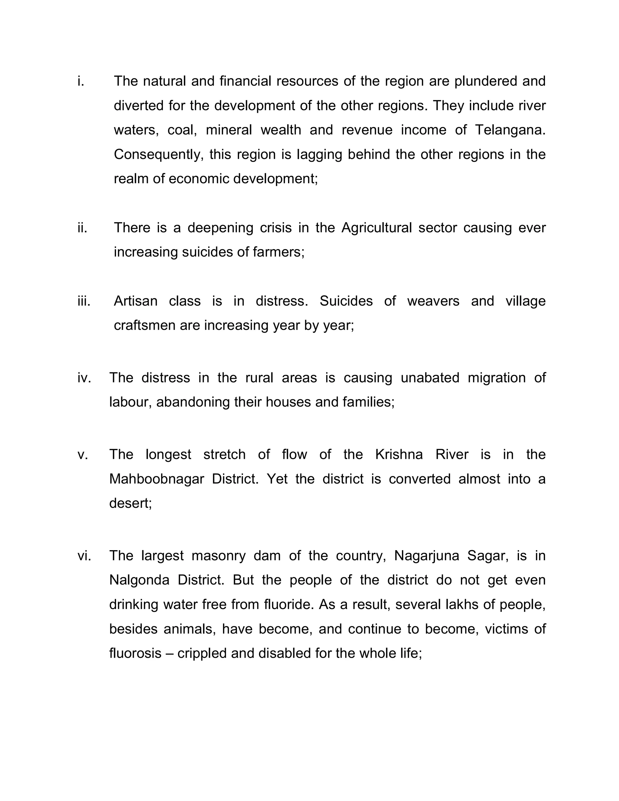 i.     The natural and financial resources of the region are plundered and
       diverted for the development of the other regions. They include river
       waters, coal, mineral wealth and revenue income of Telangana.
       Consequently, this region is lagging behind the other regions in the
       realm of economic development;


ii.    There is a deepening crisis in the Agricultural sector causing ever
       increasing suicides of farmers;


iii.   Artisan class is in distress. Suicides of weavers and village
       craftsmen are increasing year by year;


iv.    The distress in the rural areas is causing unabated migration of
       labour, abandoning their houses and families;


v.     The longest stretch of flow of the Krishna River is in the
       Mahboobnagar District. Yet the district is converted almost into a
       desert;


vi.    The largest masonry dam of the country, Nagarjuna Sagar, is in
       Nalgonda District. But the people of the district do not get even
       drinking water free from fluoride. As a result, several lakhs of people,
       besides animals, have become, and continue to become, victims of
       fluorosis ± crippled and disabled for the whole life;
 
