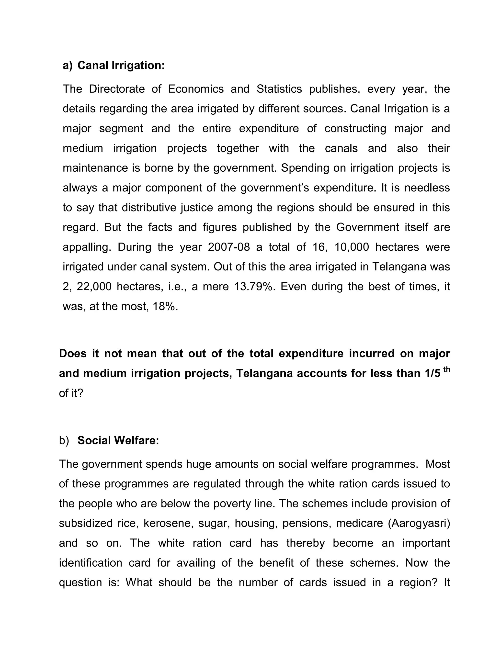 a) Canal Irrigation:

The Directorate of Economics and Statistics publishes, every year, the
details regarding the area irrigated by different sources. Canal Irrigation is a
major segment and the entire expenditure of constructing major and
medium irrigation projects together with the canals and also their
maintenance is borne by the government. Spending on irrigation projects is
always a major component of the government¶s expenditure. It is needless
to say that distributive justice among the regions should be ensured in this
regard. But the facts and figures published by the Government itself are
appalling. During the year 2007-08 a total of 16, 10,000 hectares were
irrigated under canal system. Out of this the area irrigated in Telangana was
2, 22,000 hectares, i.e., a mere 13.79%. Even during the best of times, it
was, at the most, 18%.



Does it not mean that out of the total expenditure incurred on major
and medium irrigation projects, Telangana accounts for less than 1/5 th
of it?



b) Social Welfare:

The government spends huge amounts on social welfare programmes. Most
of these programmes are regulated through the white ration cards issued to
the people who are below the poverty line. The schemes include provision of
subsidized rice, kerosene, sugar, housing, pensions, medicare (Aarogyasri)
and so on. The white ration card has thereby become an important
identification card for availing of the benefit of these schemes. Now the
question is: What should be the number of cards issued in a region? It
 