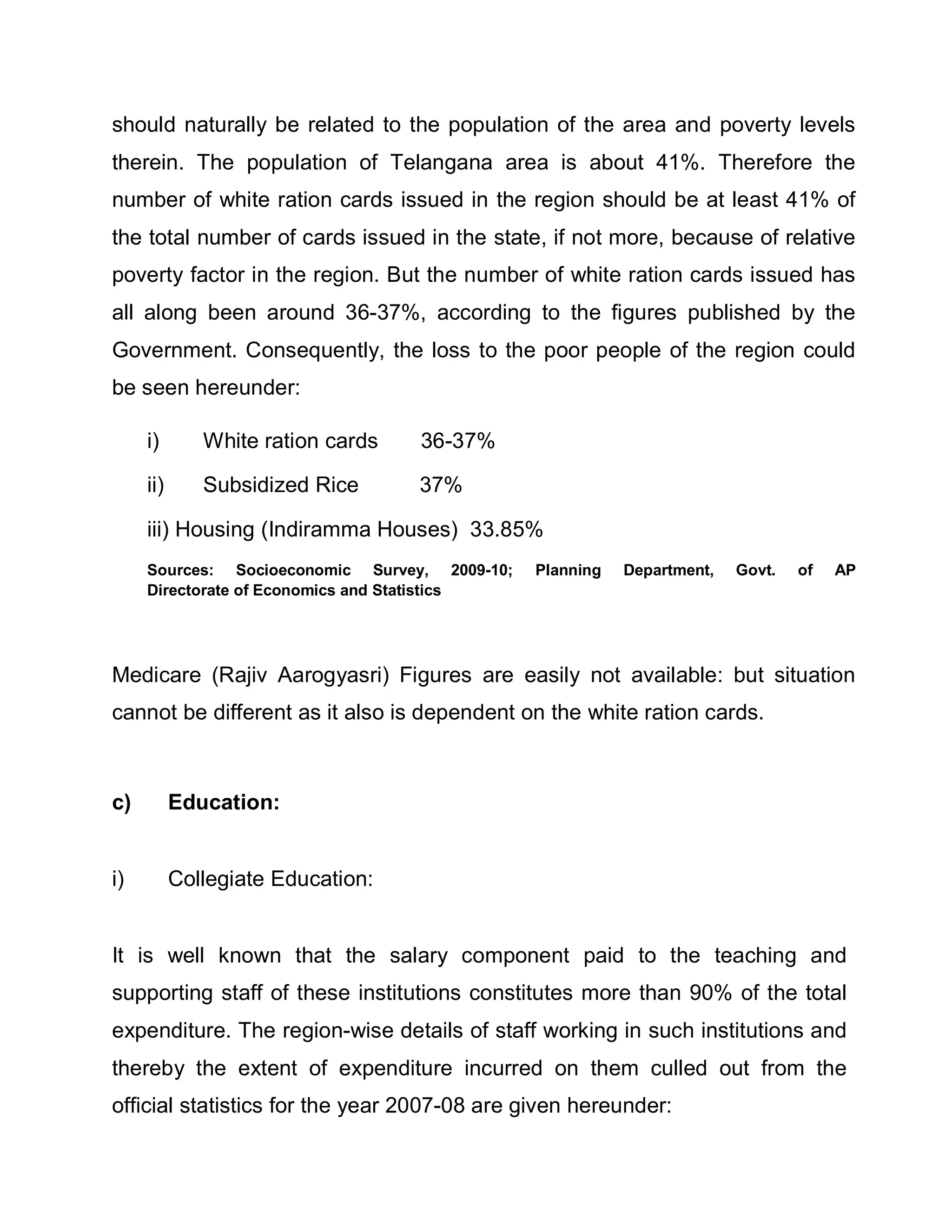 should naturally be related to the population of the area and poverty levels
therein. The population of Telangana area is about 41%. Therefore the
number of white ration cards issued in the region should be at least 41% of
the total number of cards issued in the state, if not more, because of relative
poverty factor in the region. But the number of white ration cards issued has
all along been around 36-37%, according to the figures published by the
Government. Consequently, the loss to the poor people of the region could
be seen hereunder:

     i)       White ration cards   36-37%

     ii)      Subsidized Rice      37%

     iii) Housing (Indiramma Houses) 33.85%
     Sources: Socioeconomic Survey, 2009-10;   Planning   Department,   Govt.   of   AP
     Directorate of Economics and Statistics




Medicare (Rajiv Aarogyasri) Figures are easily not available: but situation
cannot be different as it also is dependent on the white ration cards.



c)         Education:


i)         Collegiate Education:


It is well known that the salary component paid to the teaching and
supporting staff of these institutions constitutes more than 90% of the total
expenditure. The region-wise details of staff working in such institutions and
thereby the extent of expenditure incurred on them culled out from the
official statistics for the year 2007-08 are given hereunder:
 