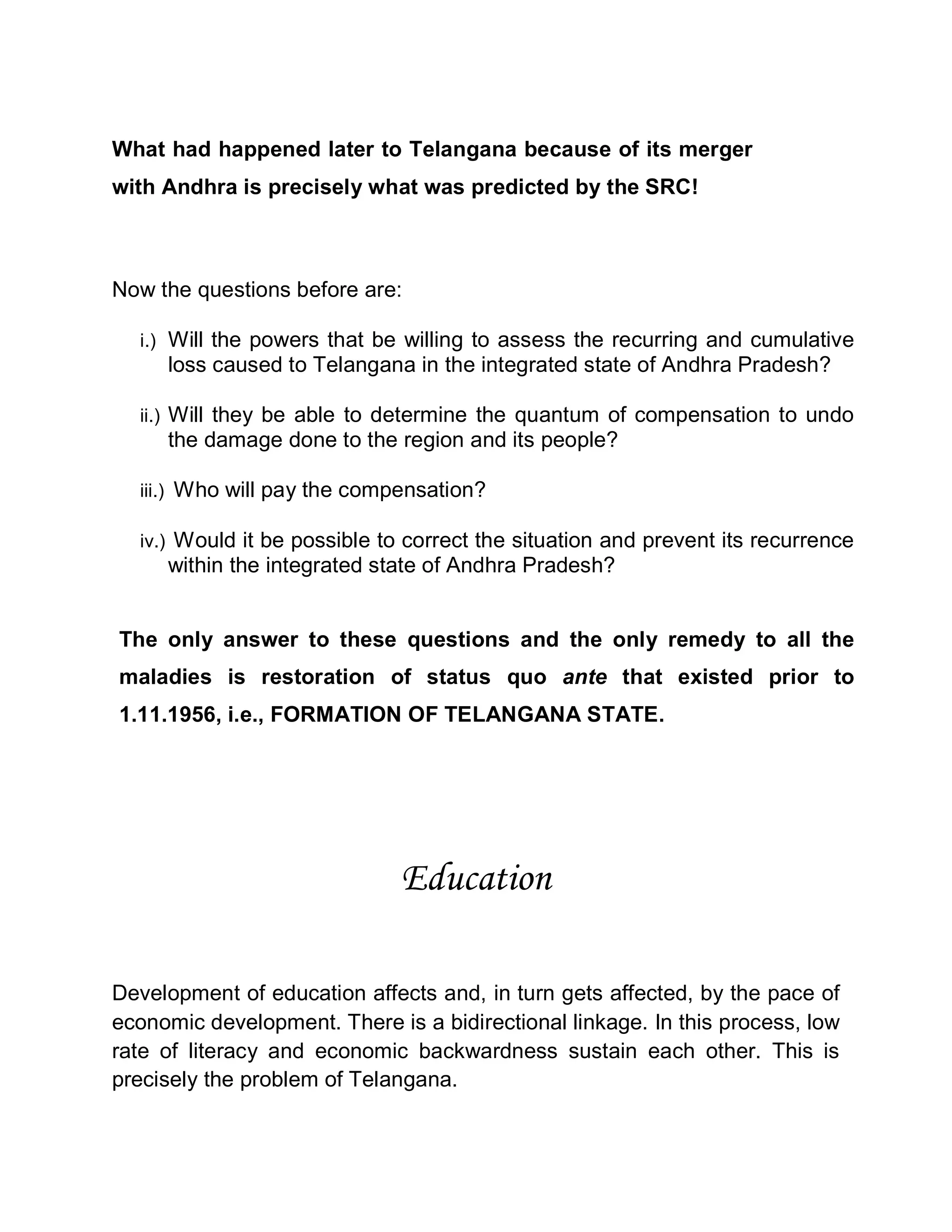 What had happened later to Telangana because of its merger
with Andhra is precisely what was predicted by the SRC!



Now the questions before are:

  i.) Will the powers that be willing to assess the recurring and cumulative
     loss caused to Telangana in the integrated state of Andhra Pradesh?

  ii.) Will they be able to determine the quantum of compensation to undo
     the damage done to the region and its people?

  iii.) Who will pay the compensation?

  iv.) Would it be possible to correct the situation and prevent its recurrence
     within the integrated state of Andhra Pradesh?


The only answer to these questions and the only remedy to all the
maladies is restoration of status quo ante that existed prior to
1.11.1956, i.e., FORMATION OF TELANGANA STATE.




                              Education

Development of education affects and, in turn gets affected, by the pace of
economic development. There is a bidirectional linkage. In this process, low
rate of literacy and economic backwardness sustain each other. This is
precisely the problem of Telangana.
 