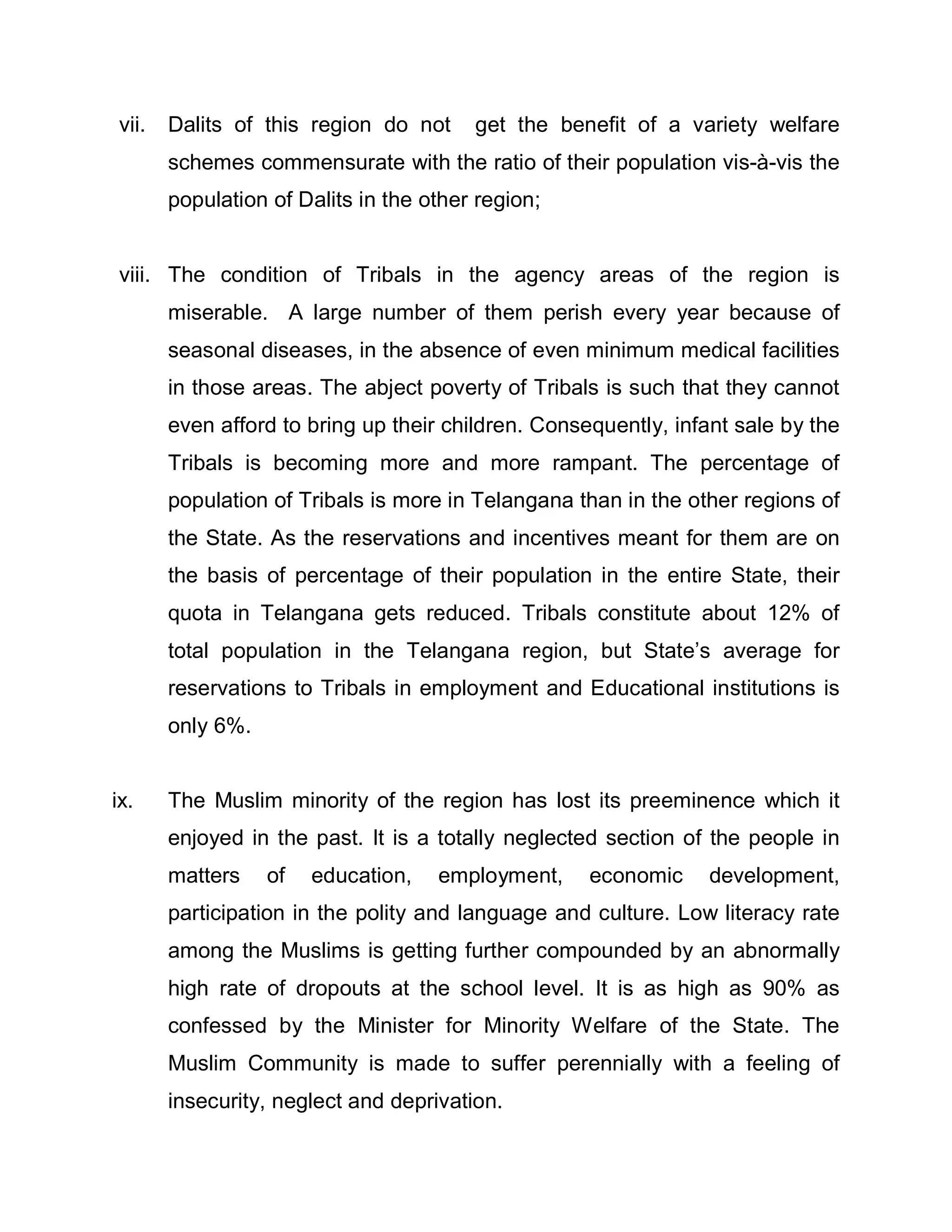 vii.   Dalits of this region do not     get the benefit of a variety welfare
       schemes commensurate with the ratio of their population vis-à-vis the
       population of Dalits in the other region;


viii. The condition of Tribals in the agency areas of the region is
       miserable. A large number of them perish every year because of
       seasonal diseases, in the absence of even minimum medical facilities
       in those areas. The abject poverty of Tribals is such that they cannot
       even afford to bring up their children. Consequently, infant sale by the
       Tribals is becoming more and more rampant. The percentage of
       population of Tribals is more in Telangana than in the other regions of
       the State. As the reservations and incentives meant for them are on
       the basis of percentage of their population in the entire State, their
       quota in Telangana gets reduced. Tribals constitute about 12% of
       total population in the Telangana region, but State¶s average for
       reservations to Tribals in employment and Educational institutions is
       only 6%.


ix.    The Muslim minority of the region has lost its preeminence which it
       enjoyed in the past. It is a totally neglected section of the people in
       matters    of   education,   employment,     economic     development,
       participation in the polity and language and culture. Low literacy rate
       among the Muslims is getting further compounded by an abnormally
       high rate of dropouts at the school level. It is as high as 90% as
       confessed by the Minister for Minority Welfare of the State. The
       Muslim Community is made to suffer perennially with a feeling of
       insecurity, neglect and deprivation.
 