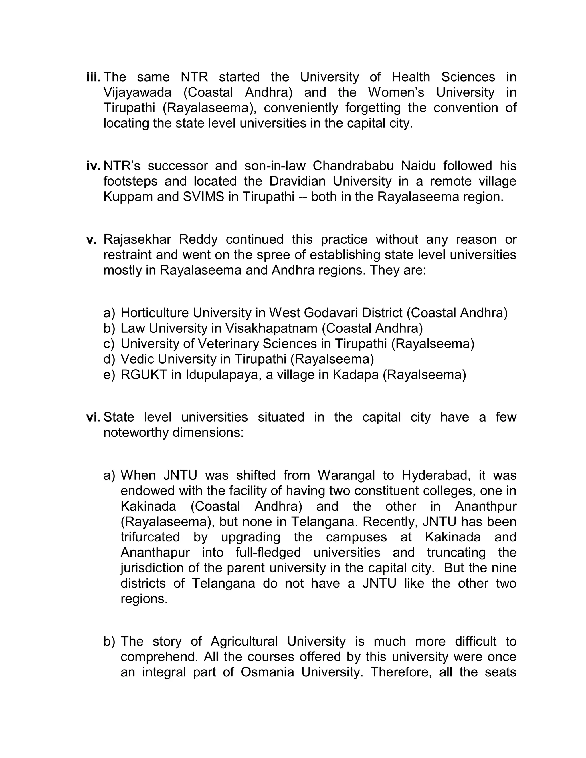 iii. The same NTR started the University of Health Sciences in
     Vijayawada (Coastal Andhra) and the Women¶s University in
     Tirupathi (Rayalaseema), conveniently forgetting the convention of
     locating the state level universities in the capital city.


iv. NTR¶s successor and son-in-law Chandrababu Naidu followed his
    footsteps and located the Dravidian University in a remote village
    Kuppam and SVIMS in Tirupathi -- both in the Rayalaseema region.


v. Rajasekhar Reddy continued this practice without any reason or
   restraint and went on the spree of establishing state level universities
   mostly in Rayalaseema and Andhra regions. They are:


   a)   Horticulture University in West Godavari District (Coastal Andhra)
   b)   Law University in Visakhapatnam (Coastal Andhra)
   c)   University of Veterinary Sciences in Tirupathi (Rayalseema)
   d)   Vedic University in Tirupathi (Rayalseema)
   e)   RGUKT in Idupulapaya, a village in Kadapa (Rayalseema)


vi. State level universities situated in the capital city have a few
    noteworthy dimensions:


   a) When JNTU was shifted from Warangal to Hyderabad, it was
      endowed with the facility of having two constituent colleges, one in
      Kakinada (Coastal Andhra) and the other in Ananthpur
      (Rayalaseema), but none in Telangana. Recently, JNTU has been
      trifurcated by upgrading the campuses at Kakinada and
      Ananthapur into full-fledged universities and truncating the
      jurisdiction of the parent university in the capital city. But the nine
      districts of Telangana do not have a JNTU like the other two
      regions.


   b) The story of Agricultural University is much more difficult to
      comprehend. All the courses offered by this university were once
      an integral part of Osmania University. Therefore, all the seats
 