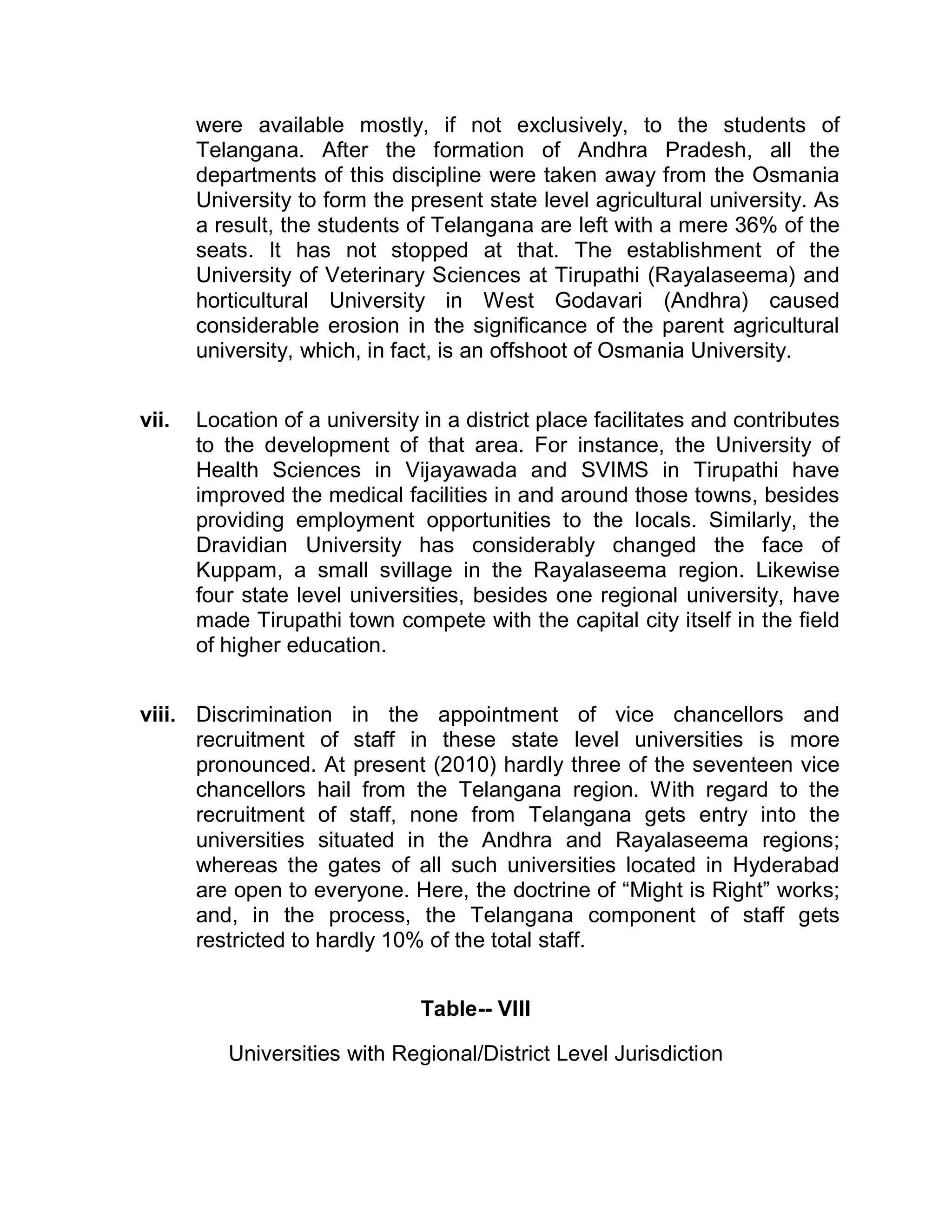 were available mostly, if not exclusively, to the students of
       Telangana. After the formation of Andhra Pradesh, all the
       departments of this discipline were taken away from the Osmania
       University to form the present state level agricultural university. As
       a result, the students of Telangana are left with a mere 36% of the
       seats. It has not stopped at that. The establishment of the
       University of Veterinary Sciences at Tirupathi (Rayalaseema) and
       horticultural University in West Godavari (Andhra) caused
       considerable erosion in the significance of the parent agricultural
       university, which, in fact, is an offshoot of Osmania University.


vii.   Location of a university in a district place facilitates and contributes
       to the development of that area. For instance, the University of
       Health Sciences in Vijayawada and SVIMS in Tirupathi have
       improved the medical facilities in and around those towns, besides
       providing employment opportunities to the locals. Similarly, the
       Dravidian University has considerably changed the face of
       Kuppam, a small svillage in the Rayalaseema region. Likewise
       four state level universities, besides one regional university, have
       made Tirupathi town compete with the capital city itself in the field
       of higher education.


viii. Discrimination in the appointment of vice chancellors and
      recruitment of staff in these state level universities is more
      pronounced. At present (2010) hardly three of the seventeen vice
      chancellors hail from the Telangana region. With regard to the
      recruitment of staff, none from Telangana gets entry into the
      universities situated in the Andhra and Rayalaseema regions;
      whereas the gates of all such universities located in Hyderabad
      are open to everyone. Here, the doctrine of ³Might is Right´ works;
      and, in the process, the Telangana component of staff gets
      restricted to hardly 10% of the total staff.


                                Table-- VIII

          Universities with Regional/District Level Jurisdiction
 