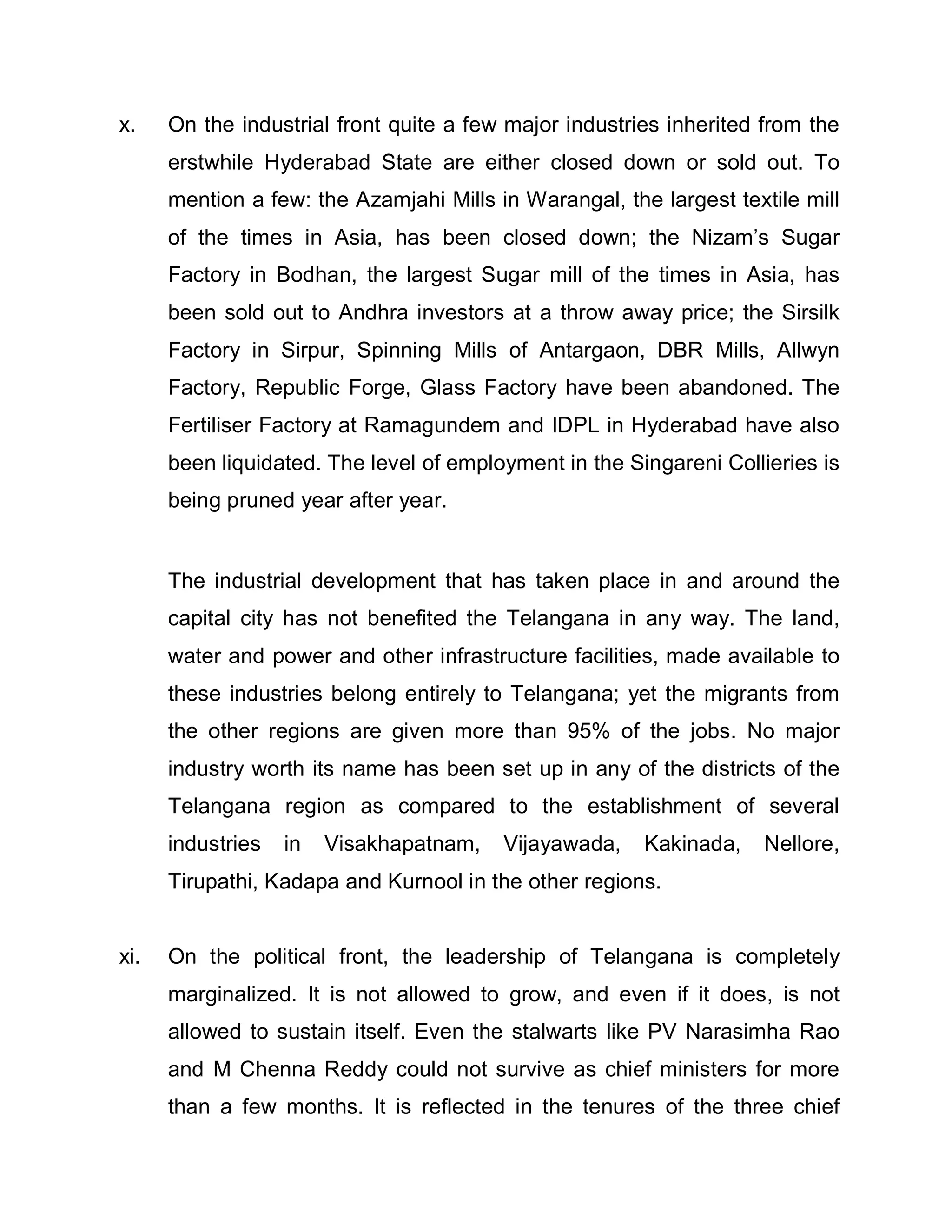 x.    On the industrial front quite a few major industries inherited from the
      erstwhile Hyderabad State are either closed down or sold out. To
      mention a few: the Azamjahi Mills in Warangal, the largest textile mill
      of the times in Asia, has been closed down; the Nizam¶s Sugar
      Factory in Bodhan, the largest Sugar mill of the times in Asia, has
      been sold out to Andhra investors at a throw away price; the Sirsilk
      Factory in Sirpur, Spinning Mills of Antargaon, DBR Mills, Allwyn
      Factory, Republic Forge, Glass Factory have been abandoned. The
      Fertiliser Factory at Ramagundem and IDPL in Hyderabad have also
      been liquidated. The level of employment in the Singareni Collieries is
      being pruned year after year.


      The industrial development that has taken place in and around the
      capital city has not benefited the Telangana in any way. The land,
      water and power and other infrastructure facilities, made available to
      these industries belong entirely to Telangana; yet the migrants from
      the other regions are given more than 95% of the jobs. No major
      industry worth its name has been set up in any of the districts of the
      Telangana region as compared to the establishment of several
      industries   in   Visakhapatnam,   Vijayawada,    Kakinada,    Nellore,
      Tirupathi, Kadapa and Kurnool in the other regions.


xi.   On the political front, the leadership of Telangana is completely
      marginalized. It is not allowed to grow, and even if it does, is not
      allowed to sustain itself. Even the stalwarts like PV Narasimha Rao
      and M Chenna Reddy could not survive as chief ministers for more
      than a few months. It is reflected in the tenures of the three chief
 