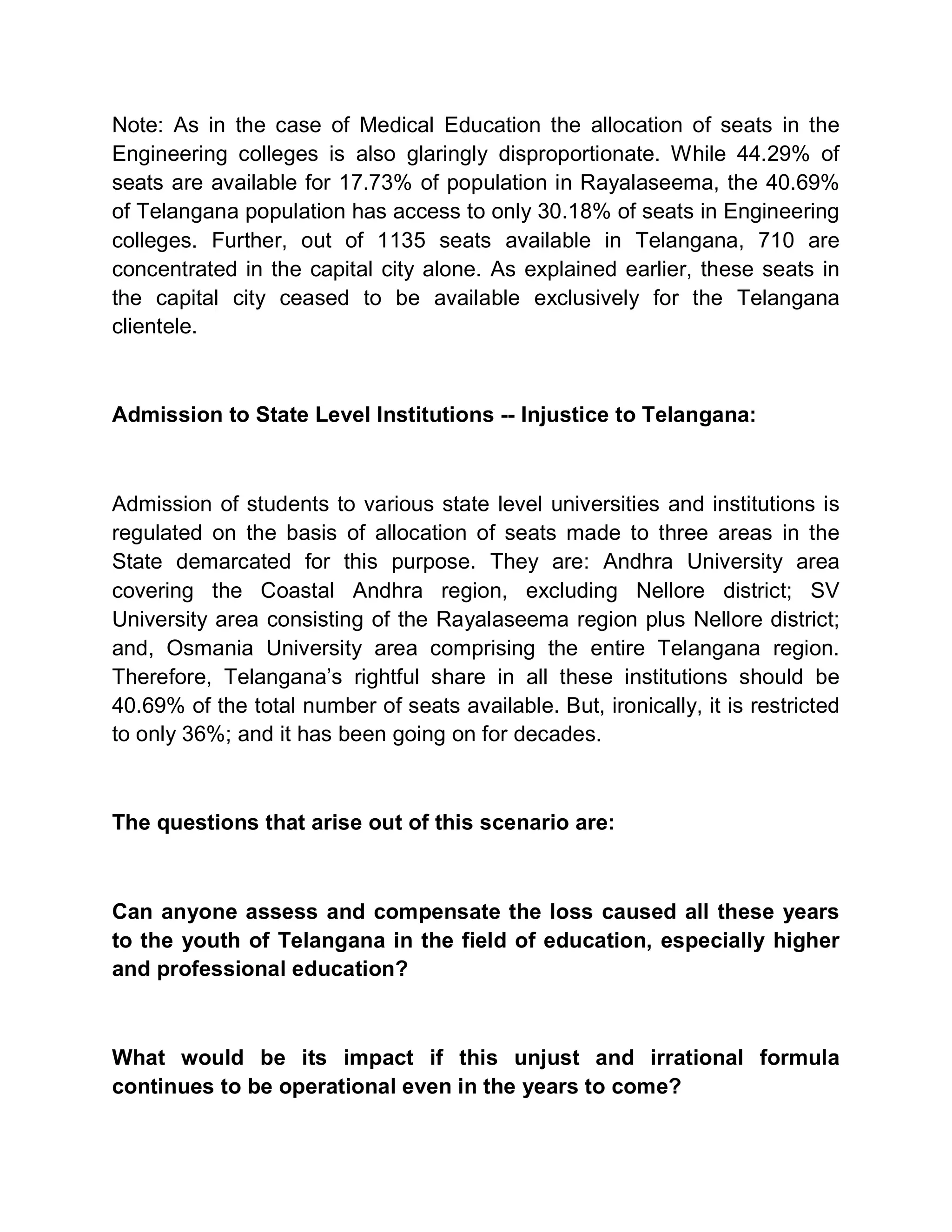 Note: As in the case of Medical Education the allocation of seats in the
Engineering colleges is also glaringly disproportionate. While 44.29% of
seats are available for 17.73% of population in Rayalaseema, the 40.69%
of Telangana population has access to only 30.18% of seats in Engineering
colleges. Further, out of 1135 seats available in Telangana, 710 are
concentrated in the capital city alone. As explained earlier, these seats in
the capital city ceased to be available exclusively for the Telangana
clientele.



Admission to State Level Institutions -- Injustice to Telangana:



Admission of students to various state level universities and institutions is
regulated on the basis of allocation of seats made to three areas in the
State demarcated for this purpose. They are: Andhra University area
covering the Coastal Andhra region, excluding Nellore district; SV
University area consisting of the Rayalaseema region plus Nellore district;
and, Osmania University area comprising the entire Telangana region.
Therefore, Telangana¶s rightful share in all these institutions should be
40.69% of the total number of seats available. But, ironically, it is restricted
to only 36%; and it has been going on for decades.



The questions that arise out of this scenario are:



Can anyone assess and compensate the loss caused all these years
to the youth of Telangana in the field of education, especially higher
and professional education?



What would be its impact if this unjust and irrational formula
continues to be operational even in the years to come?
 