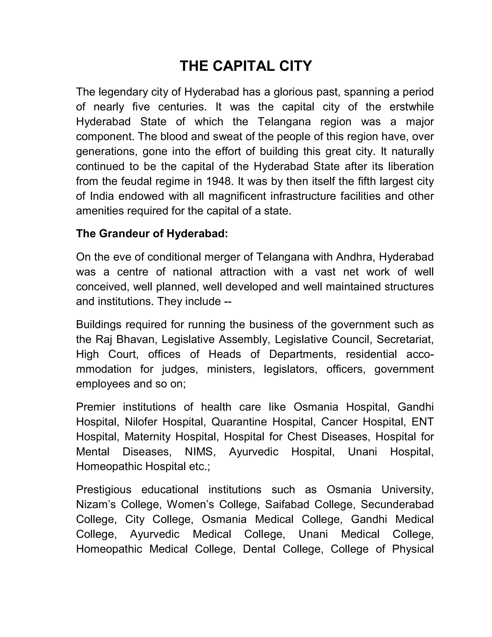THE CAPITAL CITY
The legendary city of Hyderabad has a glorious past, spanning a period
of nearly five centuries. It was the capital city of the erstwhile
Hyderabad State of which the Telangana region was a major
component. The blood and sweat of the people of this region have, over
generations, gone into the effort of building this great city. It naturally
continued to be the capital of the Hyderabad State after its liberation
from the feudal regime in 1948. It was by then itself the fifth largest city
of India endowed with all magnificent infrastructure facilities and other
amenities required for the capital of a state.

The Grandeur of Hyderabad:

On the eve of conditional merger of Telangana with Andhra, Hyderabad
was a centre of national attraction with a vast net work of well
conceived, well planned, well developed and well maintained structures
and institutions. They include --

Buildings required for running the business of the government such as
the Raj Bhavan, Legislative Assembly, Legislative Council, Secretariat,
High Court, offices of Heads of Departments, residential acco-
mmodation for judges, ministers, legislators, officers, government
employees and so on;

Premier institutions of health care like Osmania Hospital, Gandhi
Hospital, Nilofer Hospital, Quarantine Hospital, Cancer Hospital, ENT
Hospital, Maternity Hospital, Hospital for Chest Diseases, Hospital for
Mental Diseases, NIMS, Ayurvedic Hospital, Unani Hospital,
Homeopathic Hospital etc.;

Prestigious educational institutions such as Osmania University,
Nizam¶s College, Women¶s College, Saifabad College, Secunderabad
College, City College, Osmania Medical College, Gandhi Medical
College, Ayurvedic Medical College, Unani Medical College,
Homeopathic Medical College, Dental College, College of Physical
 