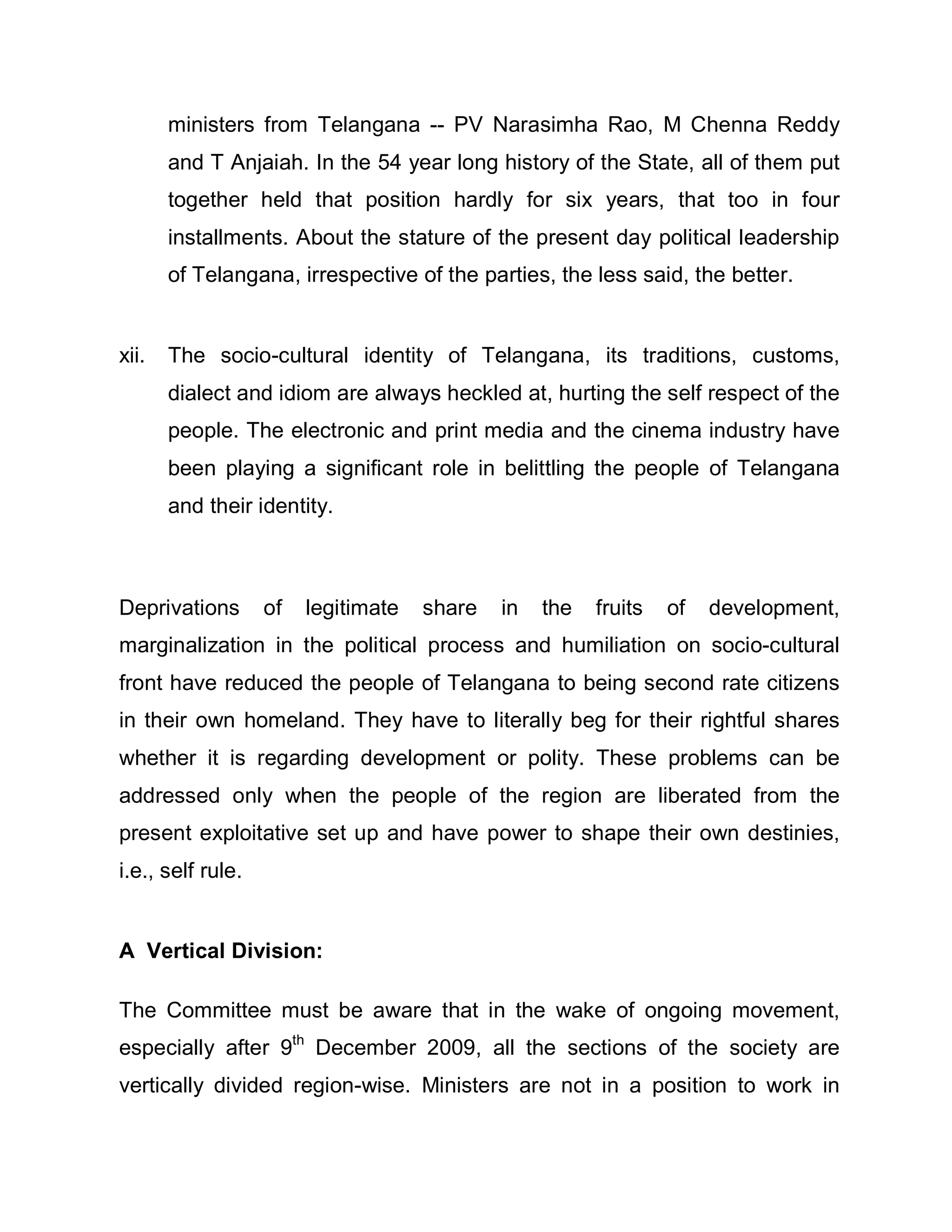 ministers from Telangana -- PV Narasimha Rao, M Chenna Reddy
       and T Anjaiah. In the 54 year long history of the State, all of them put
       together held that position hardly for six years, that too in four
       installments. About the stature of the present day political leadership
       of Telangana, irrespective of the parties, the less said, the better.


xii.   The socio-cultural identity of Telangana, its traditions, customs,
       dialect and idiom are always heckled at, hurting the self respect of the
       people. The electronic and print media and the cinema industry have
       been playing a significant role in belittling the people of Telangana
       and their identity.



Deprivations       of   legitimate   share   in   the   fruits   of   development,
marginalization in the political process and humiliation on socio-cultural
front have reduced the people of Telangana to being second rate citizens
in their own homeland. They have to literally beg for their rightful shares
whether it is regarding development or polity. These problems can be
addressed only when the people of the region are liberated from the
present exploitative set up and have power to shape their own destinies,
i.e., self rule.


A Vertical Division:

The Committee must be aware that in the wake of ongoing movement,
especially after 9th December 2009, all the sections of the society are
vertically divided region-wise. Ministers are not in a position to work in
 