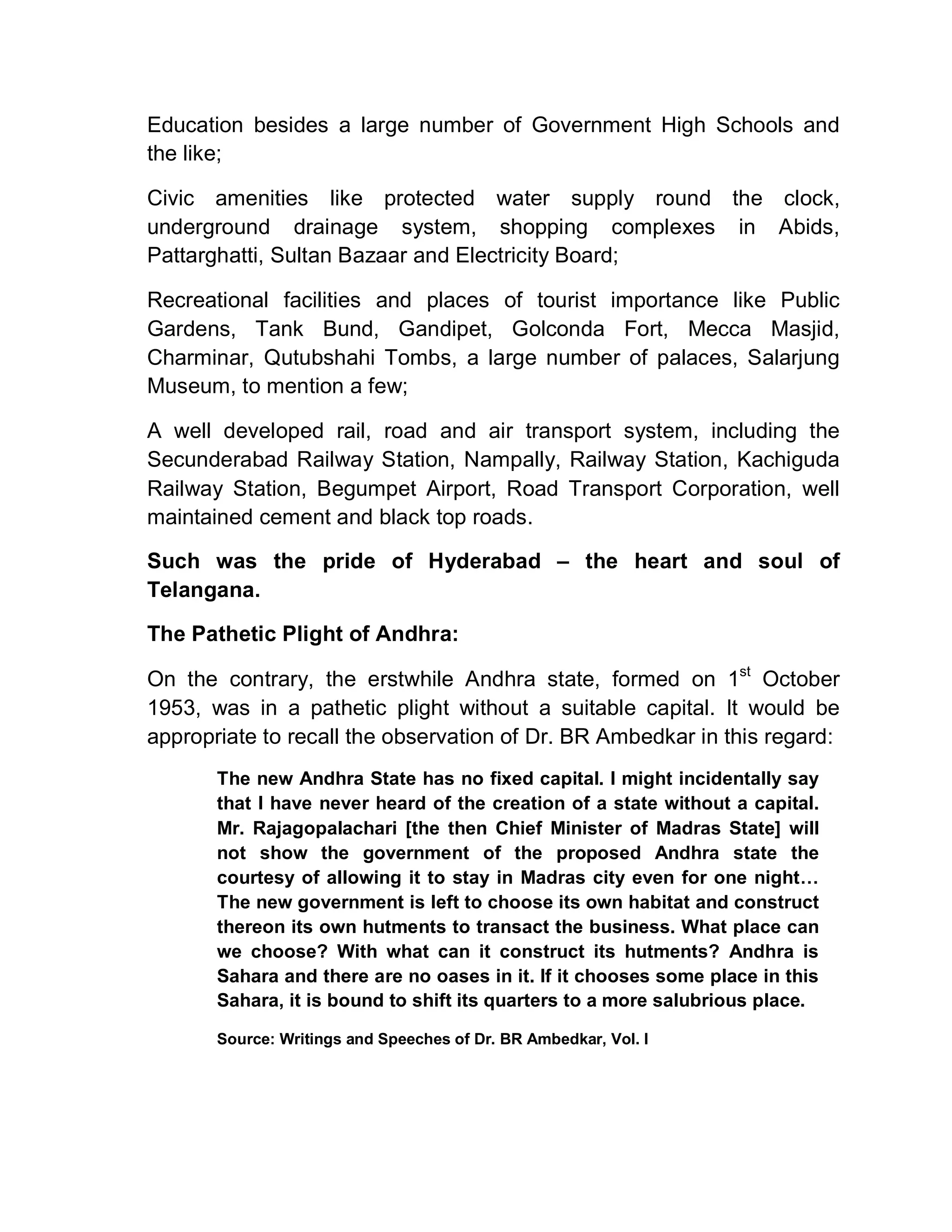 Education besides a large number of Government High Schools and
the like;

Civic amenities like protected water supply round the clock,
underground drainage system, shopping complexes in Abids,
Pattarghatti, Sultan Bazaar and Electricity Board;

Recreational facilities and places of tourist importance like Public
Gardens, Tank Bund, Gandipet, Golconda Fort, Mecca Masjid,
Charminar, Qutubshahi Tombs, a large number of palaces, Salarjung
Museum, to mention a few;

A well developed rail, road and air transport system, including the
Secunderabad Railway Station, Nampally, Railway Station, Kachiguda
Railway Station, Begumpet Airport, Road Transport Corporation, well
maintained cement and black top roads.

Such was the pride of Hyderabad ± the heart and soul of
Telangana.

The Pathetic Plight of Andhra:

On the contrary, the erstwhile Andhra state, formed on 1st October
1953, was in a pathetic plight without a suitable capital. It would be
appropriate to recall the observation of Dr. BR Ambedkar in this regard:
       The new Andhra State has no fixed capital. I might incidentally say
       that I have never heard of the creation of a state without a capital.
       Mr. Rajagopalachari [the then Chief Minister of Madras State] will
       not show the government of the proposed Andhra state the
       courtesy of allowing it to stay in Madras city even for one night«
       The new government is left to choose its own habitat and construct
       thereon its own hutments to transact the business. What place can
       we choose? With what can it construct its hutments? Andhra is
       Sahara and there are no oases in it. If it chooses some place in this
       Sahara, it is bound to shift its quarters to a more salubrious place.

       Source: Writings and Speeches of Dr. BR Ambedkar, Vol. I
 