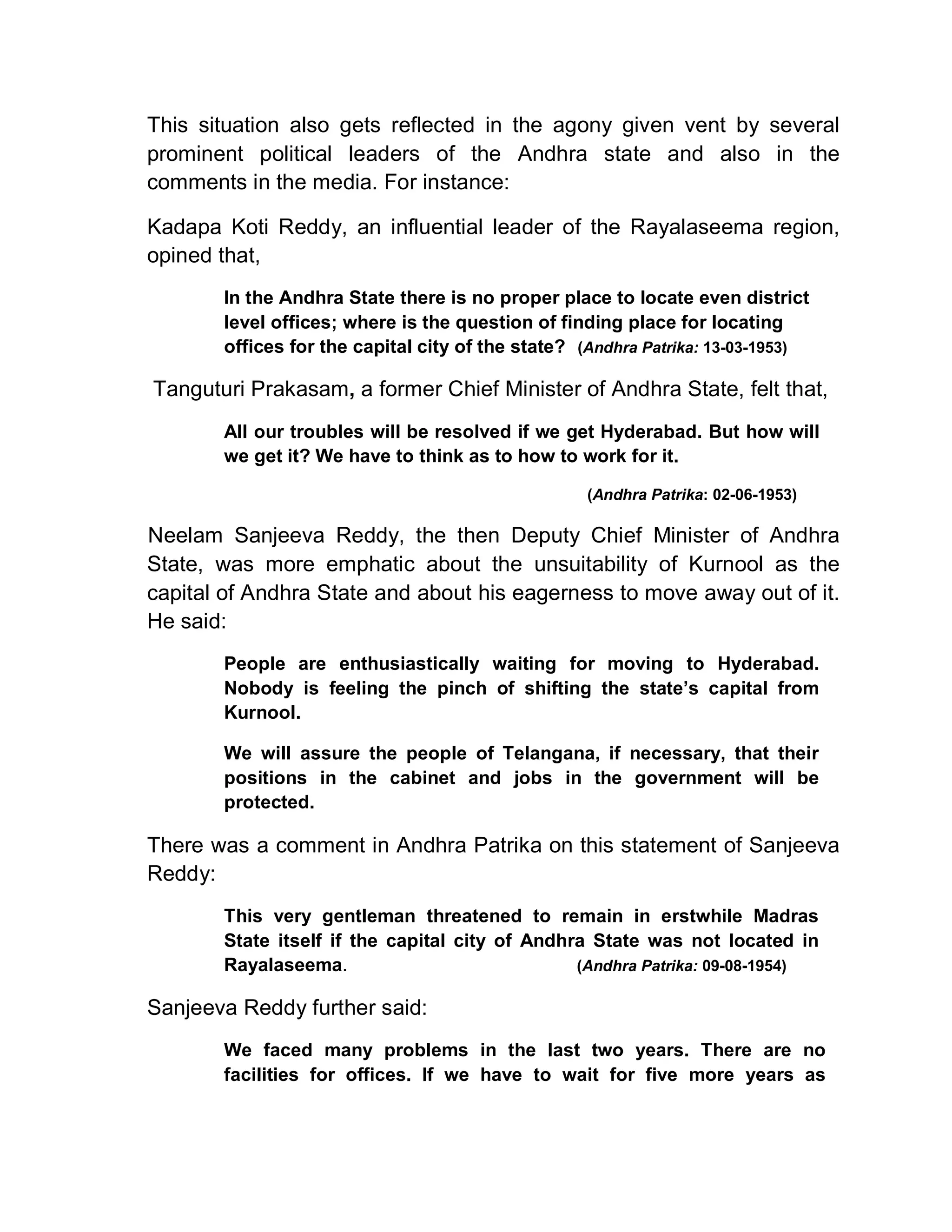 This situation also gets reflected in the agony given vent by several
prominent political leaders of the Andhra state and also in the
comments in the media. For instance:

Kadapa Koti Reddy, an influential leader of the Rayalaseema region,
opined that,
       In the Andhra State there is no proper place to locate even district
       level offices; where is the question of finding place for locating
       offices for the capital city of the state? (Andhra Patrika: 13-03-1953)

Tanguturi Prakasam, a former Chief Minister of Andhra State, felt that,
       All our troubles will be resolved if we get Hyderabad. But how will
       we get it? We have to think as to how to work for it.

                                                   (Andhra Patrika: 02-06-1953)

Neelam Sanjeeva Reddy, the then Deputy Chief Minister of Andhra
State, was more emphatic about the unsuitability of Kurnool as the
capital of Andhra State and about his eagerness to move away out of it.
He said:
       People are enthusiastically waiting for moving to Hyderabad.
       Nobody is feeling the pinch of shifting the state¶s capital from
       Kurnool.

       We will assure the people of Telangana, if necessary, that their
       positions in the cabinet and jobs in the government will be
       protected.

There was a comment in Andhra Patrika on this statement of Sanjeeva
Reddy:
       This very gentleman threatened to remain in erstwhile Madras
       State itself if the capital city of Andhra State was not located in
       Rayalaseema.                             (Andhra Patrika: 09-08-1954)

Sanjeeva Reddy further said:
       We faced many problems in the last two years. There are no
       facilities for offices. If we have to wait for five more years as
 