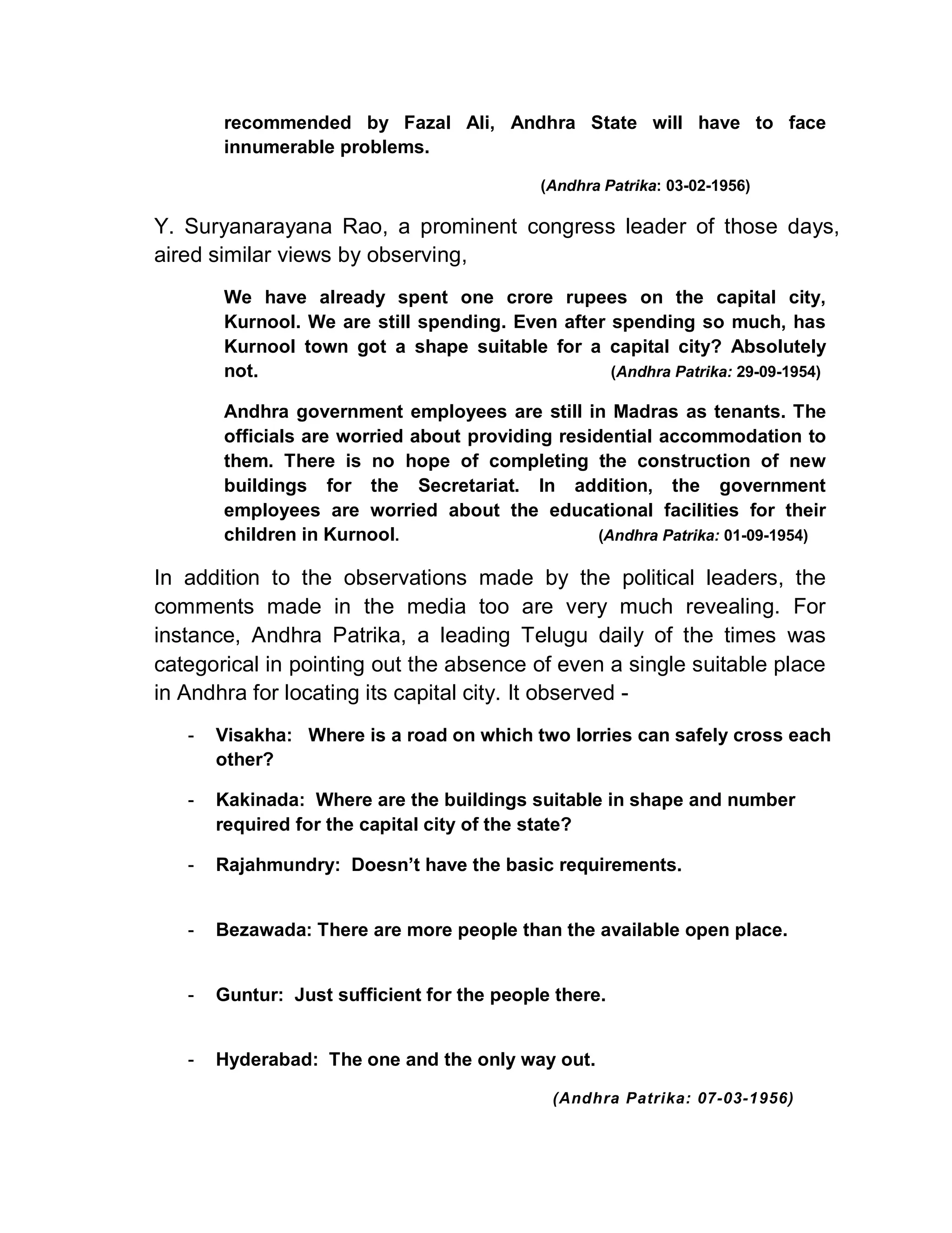 recommended by Fazal Ali, Andhra State will have to face
       innumerable problems.

                                            (Andhra Patrika: 03-02-1956)

Y. Suryanarayana Rao, a prominent congress leader of those days,
aired similar views by observing,
       We have already spent one crore rupees on the capital city,
       Kurnool. We are still spending. Even after spending so much, has
       Kurnool town got a shape suitable for a capital city? Absolutely
       not.                                       (Andhra Patrika: 29-09-1954)

       Andhra government employees are still in Madras as tenants. The
       officials are worried about providing residential accommodation to
       them. There is no hope of completing the construction of new
       buildings for the Secretariat. In addition, the government
       employees are worried about the educational facilities for their
       children in Kurnool.                       (Andhra Patrika: 01-09-1954)

In addition to the observations made by the political leaders, the
comments made in the media too are very much revealing. For
instance, Andhra Patrika, a leading Telugu daily of the times was
categorical in pointing out the absence of even a single suitable place
in Andhra for locating its capital city. It observed -
   -   Visakha: Where is a road on which two lorries can safely cross each
       other?

   -   Kakinada: Where are the buildings suitable in shape and number
       required for the capital city of the state?

   -   Rajahmundry: Doesn¶t have the basic requirements.


   -   Bezawada: There are more people than the available open place.


   -   Guntur: Just sufficient for the people there.


   -   Hyderabad: The one and the only way out.

                                             (Andhra Patrika: 07-03-1956)
 
