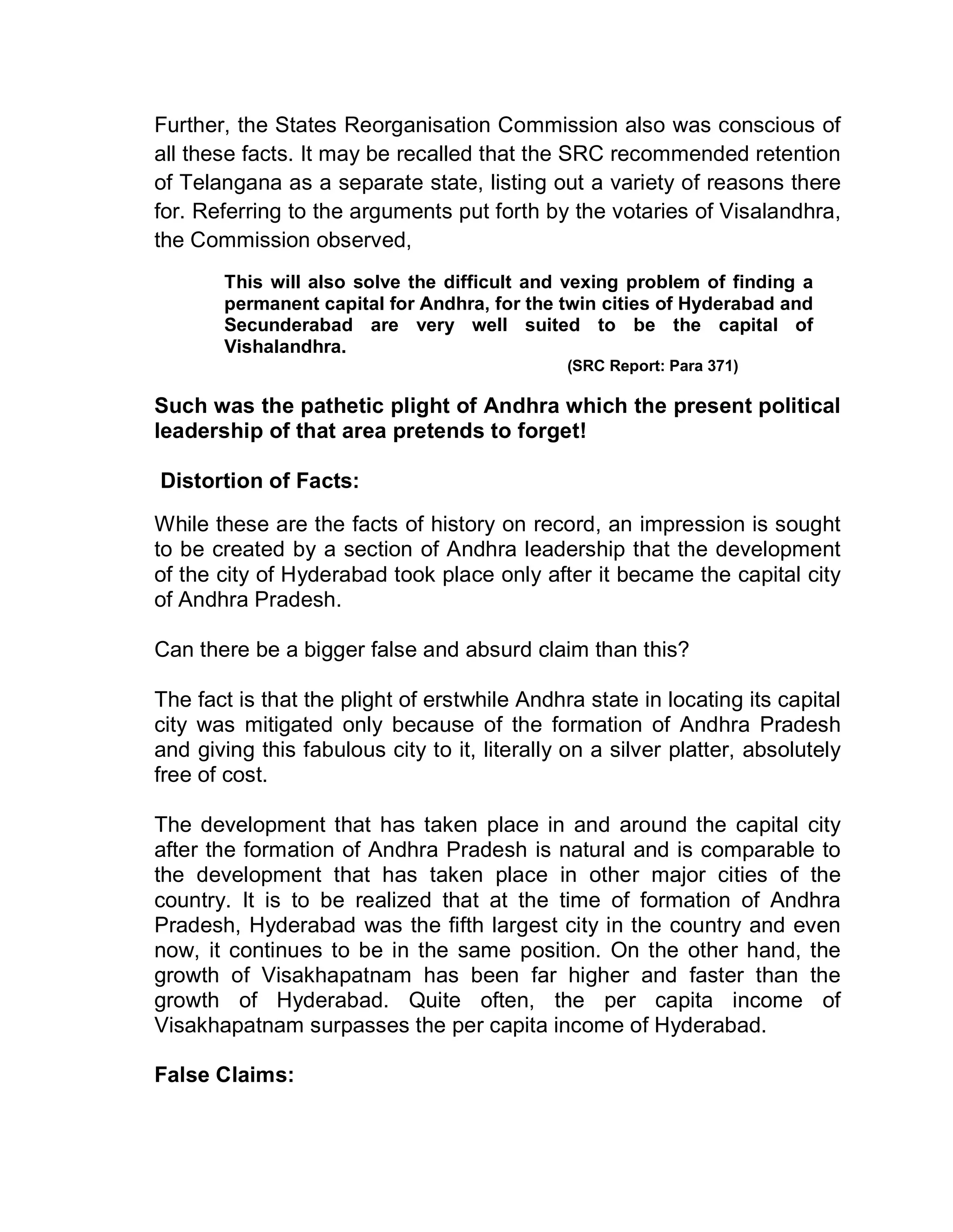 Further, the States Reorganisation Commission also was conscious of
all these facts. It may be recalled that the SRC recommended retention
of Telangana as a separate state, listing out a variety of reasons there
for. Referring to the arguments put forth by the votaries of Visalandhra,
the Commission observed,
       This will also solve the difficult and vexing problem of finding a
       permanent capital for Andhra, for the twin cities of Hyderabad and
       Secunderabad are very well suited to be the capital of
       Vishalandhra.
                                              (SRC Report: Para 371)

Such was the pathetic plight of Andhra which the present political
leadership of that area pretends to forget!

Distortion of Facts:
While these are the facts of history on record, an impression is sought
to be created by a section of Andhra leadership that the development
of the city of Hyderabad took place only after it became the capital city
of Andhra Pradesh.

Can there be a bigger false and absurd claim than this?

The fact is that the plight of erstwhile Andhra state in locating its capital
city was mitigated only because of the formation of Andhra Pradesh
and giving this fabulous city to it, literally on a silver platter, absolutely
free of cost.

The development that has taken place in and around the capital city
after the formation of Andhra Pradesh is natural and is comparable to
the development that has taken place in other major cities of the
country. It is to be realized that at the time of formation of Andhra
Pradesh, Hyderabad was the fifth largest city in the country and even
now, it continues to be in the same position. On the other hand, the
growth of Visakhapatnam has been far higher and faster than the
growth of Hyderabad. Quite often, the per capita income of
Visakhapatnam surpasses the per capita income of Hyderabad.

False Claims:
 