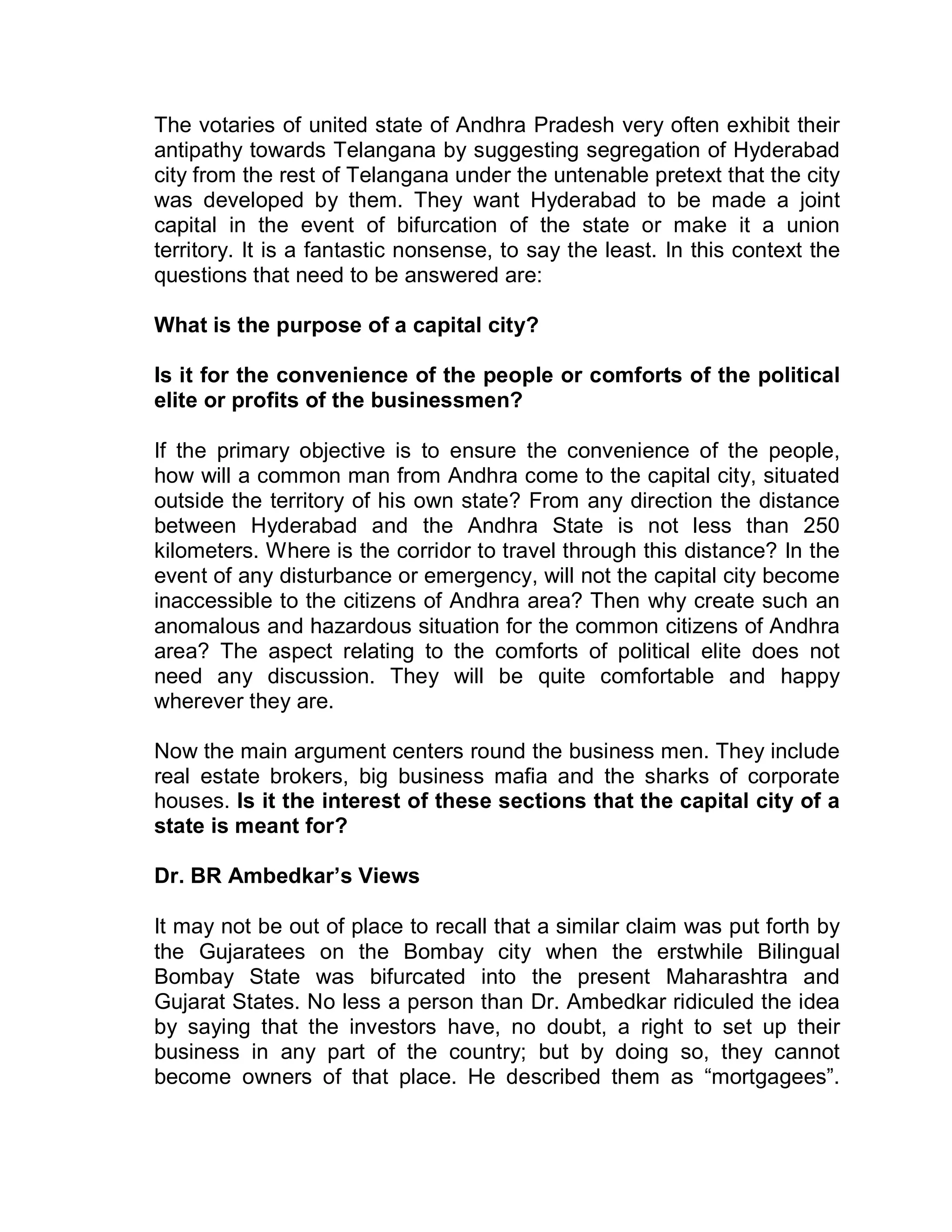 The votaries of united state of Andhra Pradesh very often exhibit their
antipathy towards Telangana by suggesting segregation of Hyderabad
city from the rest of Telangana under the untenable pretext that the city
was developed by them. They want Hyderabad to be made a joint
capital in the event of bifurcation of the state or make it a union
territory. It is a fantastic nonsense, to say the least. In this context the
questions that need to be answered are:

What is the purpose of a capital city?

Is it for the convenience of the people or comforts of the political
elite or profits of the businessmen?

If the primary objective is to ensure the convenience of the people,
how will a common man from Andhra come to the capital city, situated
outside the territory of his own state? From any direction the distance
between Hyderabad and the Andhra State is not less than 250
kilometers. Where is the corridor to travel through this distance? In the
event of any disturbance or emergency, will not the capital city become
inaccessible to the citizens of Andhra area? Then why create such an
anomalous and hazardous situation for the common citizens of Andhra
area? The aspect relating to the comforts of political elite does not
need any discussion. They will be quite comfortable and happy
wherever they are.

Now the main argument centers round the business men. They include
real estate brokers, big business mafia and the sharks of corporate
houses. Is it the interest of these sections that the capital city of a
state is meant for?

Dr. BR Ambedkar¶s Views

It may not be out of place to recall that a similar claim was put forth by
the Gujaratees on the Bombay city when the erstwhile Bilingual
Bombay State was bifurcated into the present Maharashtra and
Gujarat States. No less a person than Dr. Ambedkar ridiculed the idea
by saying that the investors have, no doubt, a right to set up their
business in any part of the country; but by doing so, they cannot
become owners of that place. He described them as ³mortgagees´.
 