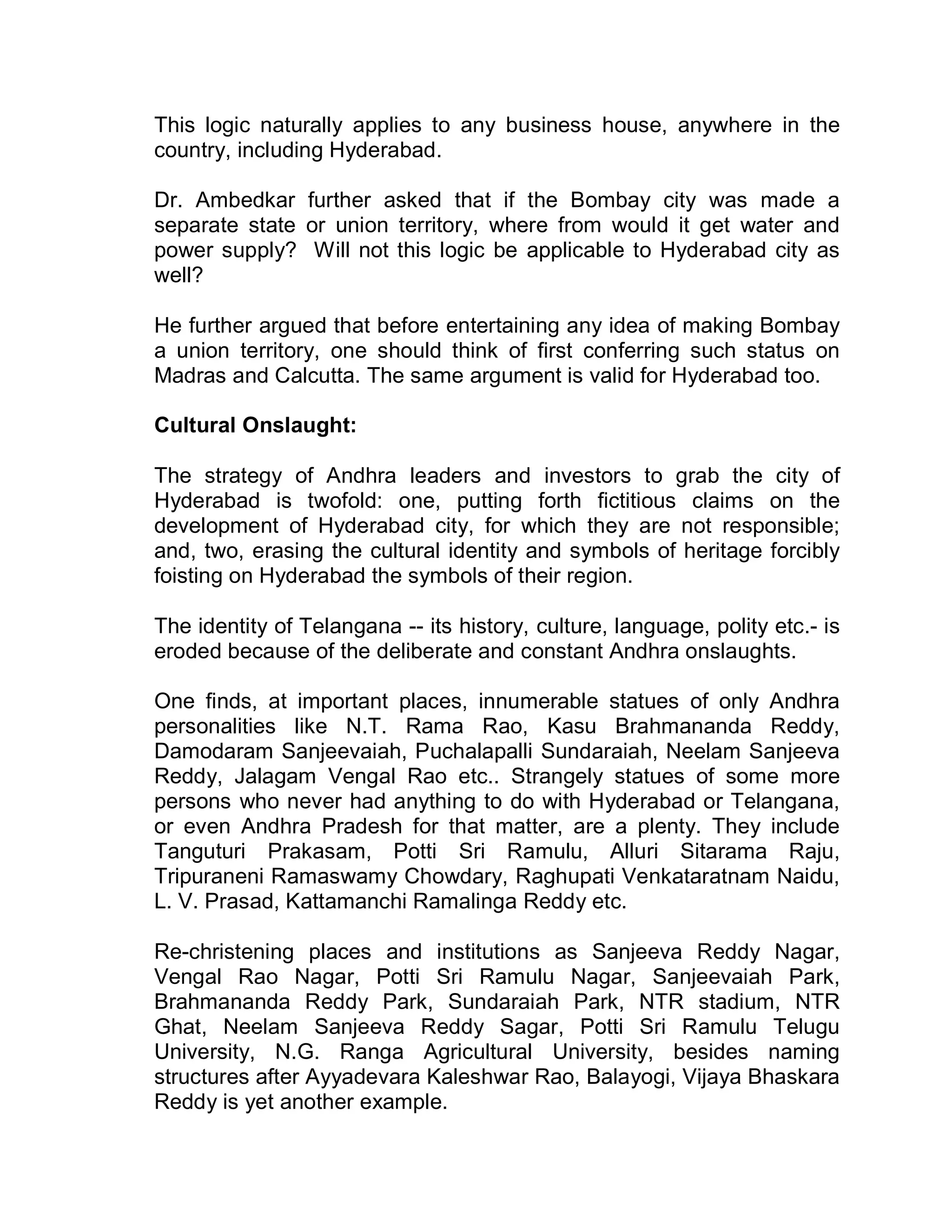 This logic naturally applies to any business house, anywhere in the
country, including Hyderabad.

Dr. Ambedkar further asked that if the Bombay city was made a
separate state or union territory, where from would it get water and
power supply? Will not this logic be applicable to Hyderabad city as
well?

He further argued that before entertaining any idea of making Bombay
a union territory, one should think of first conferring such status on
Madras and Calcutta. The same argument is valid for Hyderabad too.

Cultural Onslaught:

The strategy of Andhra leaders and investors to grab the city of
Hyderabad is twofold: one, putting forth fictitious claims on the
development of Hyderabad city, for which they are not responsible;
and, two, erasing the cultural identity and symbols of heritage forcibly
foisting on Hyderabad the symbols of their region.

The identity of Telangana -- its history, culture, language, polity etc.- is
eroded because of the deliberate and constant Andhra onslaughts.

One finds, at important places, innumerable statues of only Andhra
personalities like N.T. Rama Rao, Kasu Brahmananda Reddy,
Damodaram Sanjeevaiah, Puchalapalli Sundaraiah, Neelam Sanjeeva
Reddy, Jalagam Vengal Rao etc.. Strangely statues of some more
persons who never had anything to do with Hyderabad or Telangana,
or even Andhra Pradesh for that matter, are a plenty. They include
Tanguturi Prakasam, Potti Sri Ramulu, Alluri Sitarama Raju,
Tripuraneni Ramaswamy Chowdary, Raghupati Venkataratnam Naidu,
L. V. Prasad, Kattamanchi Ramalinga Reddy etc.

Re-christening places and institutions as Sanjeeva Reddy Nagar,
Vengal Rao Nagar, Potti Sri Ramulu Nagar, Sanjeevaiah Park,
Brahmananda Reddy Park, Sundaraiah Park, NTR stadium, NTR
Ghat, Neelam Sanjeeva Reddy Sagar, Potti Sri Ramulu Telugu
University, N.G. Ranga Agricultural University, besides naming
structures after Ayyadevara Kaleshwar Rao, Balayogi, Vijaya Bhaskara
Reddy is yet another example.
 