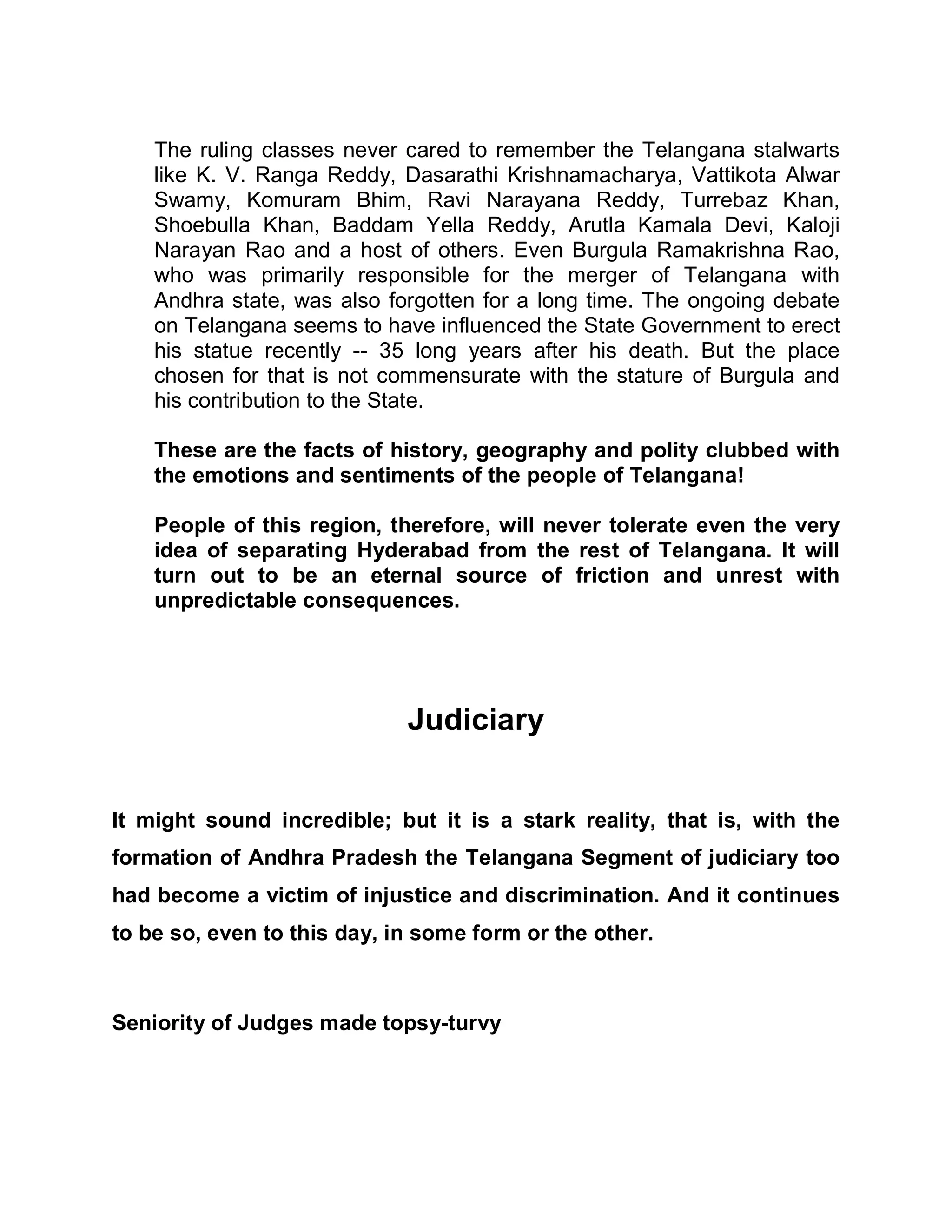 The ruling classes never cared to remember the Telangana stalwarts
    like K. V. Ranga Reddy, Dasarathi Krishnamacharya, Vattikota Alwar
    Swamy, Komuram Bhim, Ravi Narayana Reddy, Turrebaz Khan,
    Shoebulla Khan, Baddam Yella Reddy, Arutla Kamala Devi, Kaloji
    Narayan Rao and a host of others. Even Burgula Ramakrishna Rao,
    who was primarily responsible for the merger of Telangana with
    Andhra state, was also forgotten for a long time. The ongoing debate
    on Telangana seems to have influenced the State Government to erect
    his statue recently -- 35 long years after his death. But the place
    chosen for that is not commensurate with the stature of Burgula and
    his contribution to the State.

    These are the facts of history, geography and polity clubbed with
    the emotions and sentiments of the people of Telangana!

    People of this region, therefore, will never tolerate even the very
    idea of separating Hyderabad from the rest of Telangana. It will
    turn out to be an eternal source of friction and unrest with
    unpredictable consequences.




                             Judiciary


It might sound incredible; but it is a stark reality, that is, with the
formation of Andhra Pradesh the Telangana Segment of judiciary too
had become a victim of injustice and discrimination. And it continues
to be so, even to this day, in some form or the other.



Seniority of Judges made topsy-turvy
 