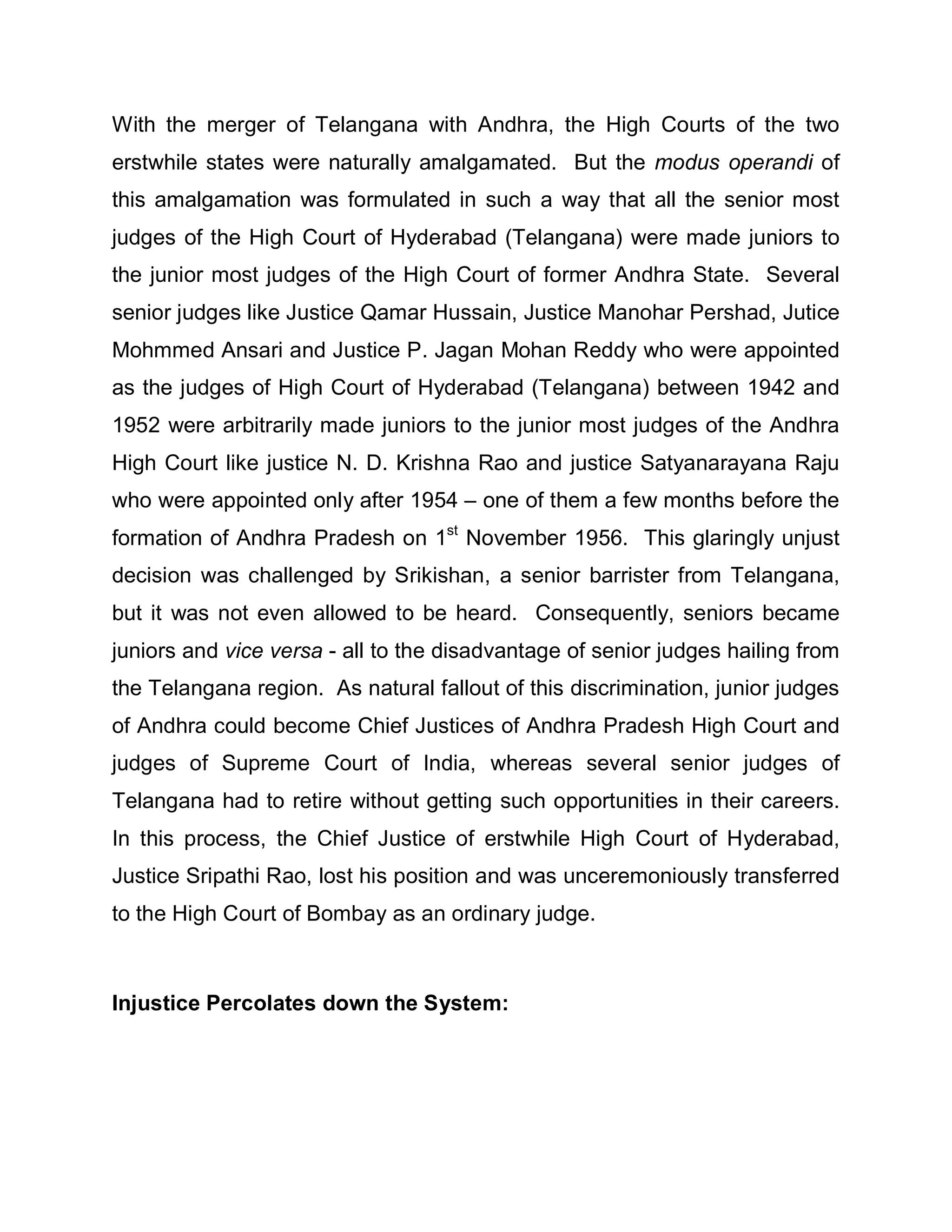 With the merger of Telangana with Andhra, the High Courts of the two
erstwhile states were naturally amalgamated. But the modus operandi of
this amalgamation was formulated in such a way that all the senior most
judges of the High Court of Hyderabad (Telangana) were made juniors to
the junior most judges of the High Court of former Andhra State. Several
senior judges like Justice Qamar Hussain, Justice Manohar Pershad, Jutice
Mohmmed Ansari and Justice P. Jagan Mohan Reddy who were appointed
as the judges of High Court of Hyderabad (Telangana) between 1942 and
1952 were arbitrarily made juniors to the junior most judges of the Andhra
High Court like justice N. D. Krishna Rao and justice Satyanarayana Raju
who were appointed only after 1954 ± one of them a few months before the
formation of Andhra Pradesh on 1st November 1956. This glaringly unjust
decision was challenged by Srikishan, a senior barrister from Telangana,
but it was not even allowed to be heard. Consequently, seniors became
juniors and vice versa - all to the disadvantage of senior judges hailing from
the Telangana region. As natural fallout of this discrimination, junior judges
of Andhra could become Chief Justices of Andhra Pradesh High Court and
judges of Supreme Court of India, whereas several senior judges of
Telangana had to retire without getting such opportunities in their careers.
In this process, the Chief Justice of erstwhile High Court of Hyderabad,
Justice Sripathi Rao, lost his position and was unceremoniously transferred
to the High Court of Bombay as an ordinary judge.



Injustice Percolates down the System:
 