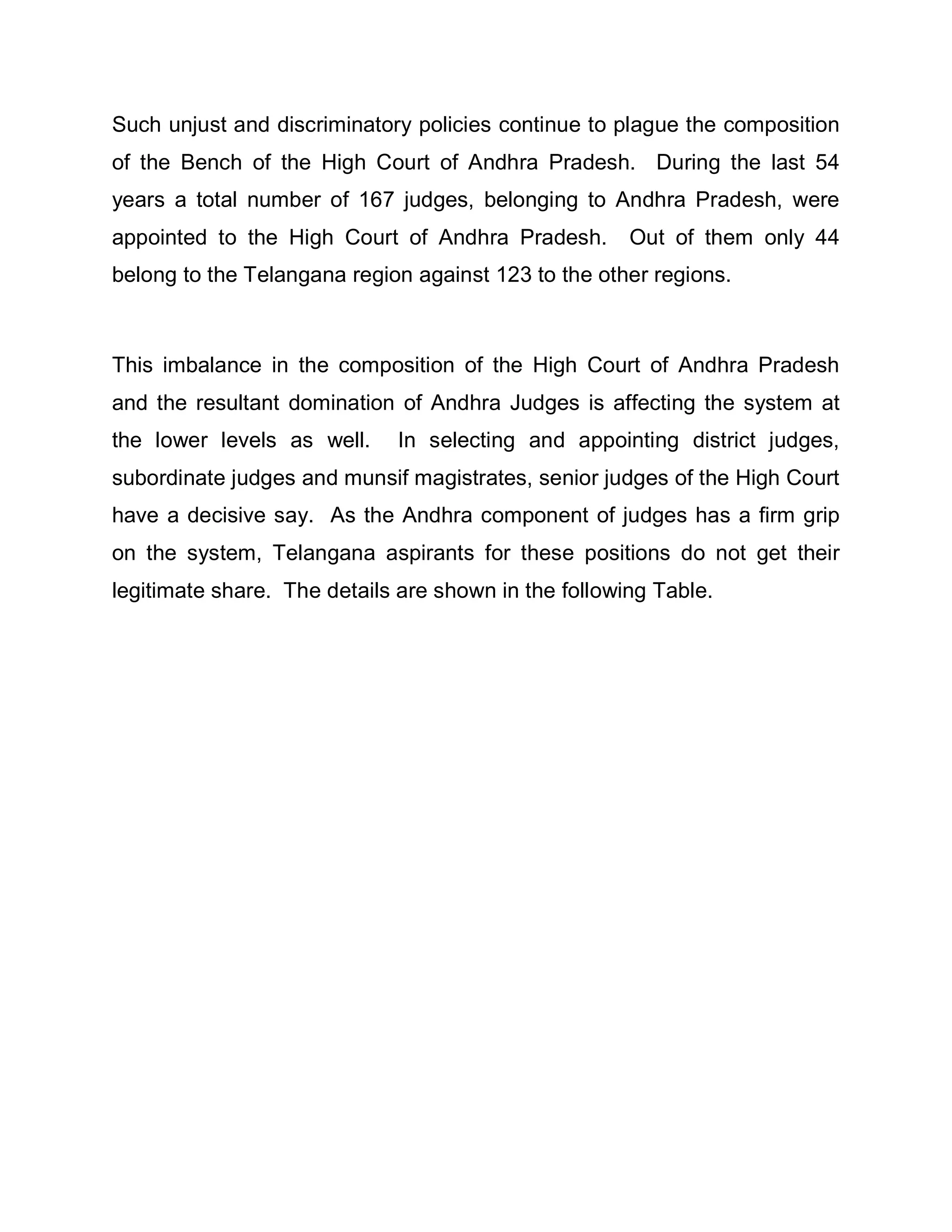 Such unjust and discriminatory policies continue to plague the composition
of the Bench of the High Court of Andhra Pradesh. During the last 54
years a total number of 167 judges, belonging to Andhra Pradesh, were
appointed to the High Court of Andhra Pradesh.        Out of them only 44
belong to the Telangana region against 123 to the other regions.



This imbalance in the composition of the High Court of Andhra Pradesh
and the resultant domination of Andhra Judges is affecting the system at
the lower levels as well.    In selecting and appointing district judges,
subordinate judges and munsif magistrates, senior judges of the High Court
have a decisive say. As the Andhra component of judges has a firm grip
on the system, Telangana aspirants for these positions do not get their
legitimate share. The details are shown in the following Table.
 