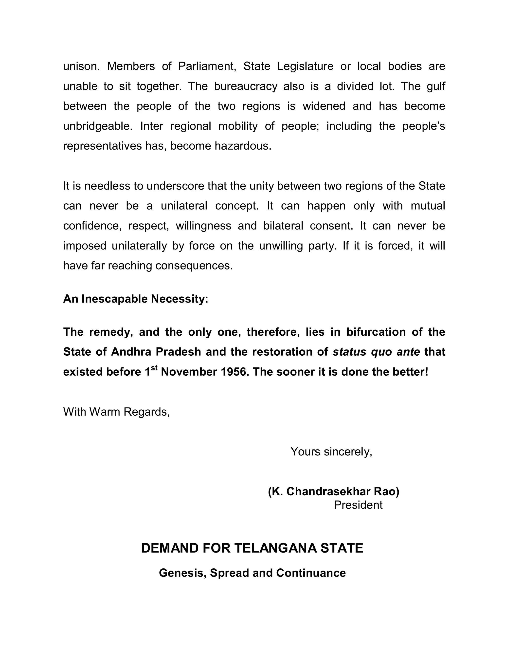 unison. Members of Parliament, State Legislature or local bodies are
unable to sit together. The bureaucracy also is a divided lot. The gulf
between the people of the two regions is widened and has become
unbridgeable. Inter regional mobility of people; including the people¶s
representatives has, become hazardous.


It is needless to underscore that the unity between two regions of the State
can never be a unilateral concept. It can happen only with mutual
confidence, respect, willingness and bilateral consent. It can never be
imposed unilaterally by force on the unwilling party. If it is forced, it will
have far reaching consequences.

An Inescapable Necessity:

The remedy, and the only one, therefore, lies in bifurcation of the
State of Andhra Pradesh and the restoration of status quo ante that
existed before 1st November 1956. The sooner it is done the better!


With Warm Regards,


                                              Yours sincerely,


                                         (K. Chandrasekhar Rao)
                                                    President


               DEMAND FOR TELANGANA STATE
                   Genesis, Spread and Continuance
 