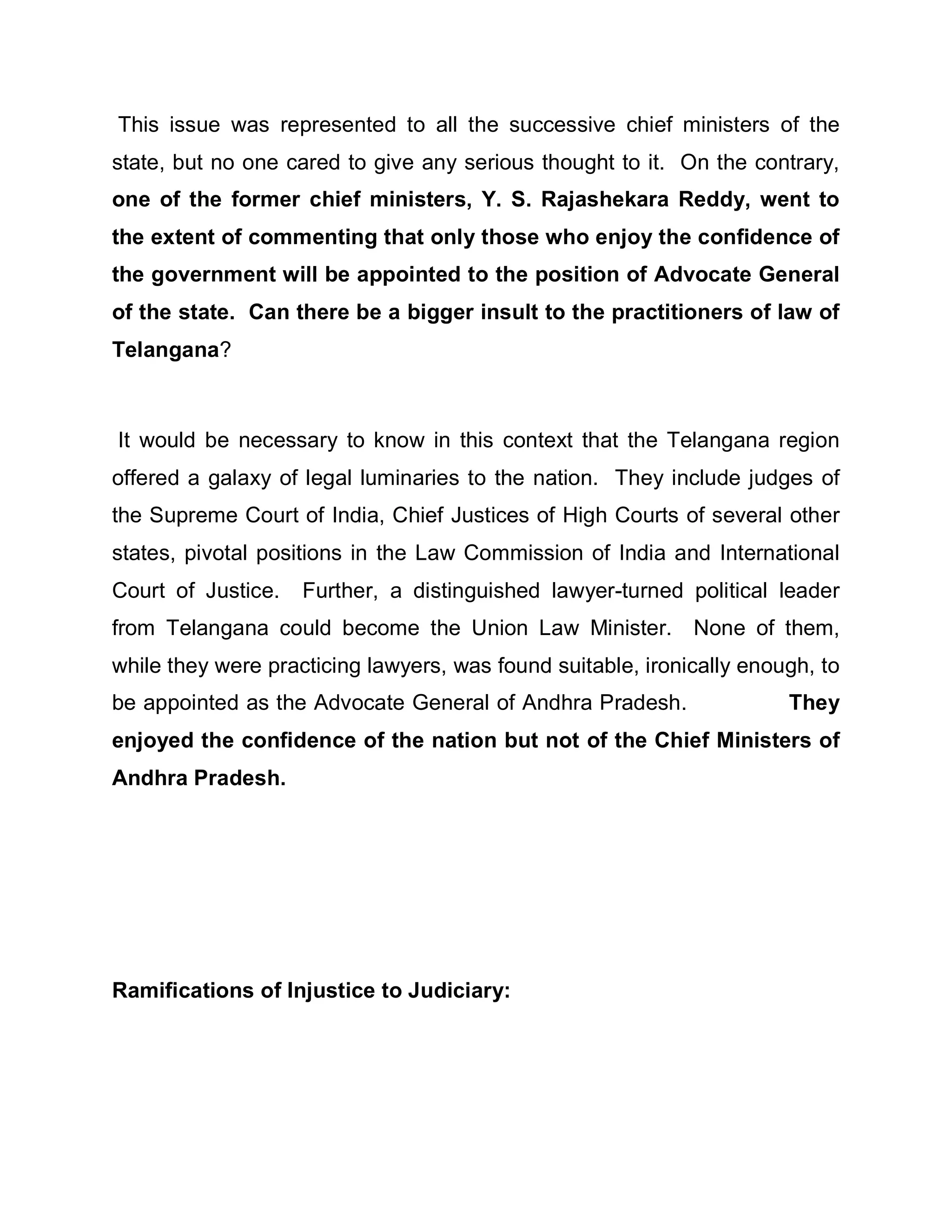 This issue was represented to all the successive chief ministers of the
state, but no one cared to give any serious thought to it. On the contrary,
one of the former chief ministers, Y. S. Rajashekara Reddy, went to
the extent of commenting that only those who enjoy the confidence of
the government will be appointed to the position of Advocate General
of the state. Can there be a bigger insult to the practitioners of law of
Telangana?



It would be necessary to know in this context that the Telangana region
offered a galaxy of legal luminaries to the nation. They include judges of
the Supreme Court of India, Chief Justices of High Courts of several other
states, pivotal positions in the Law Commission of India and International
Court of Justice.   Further, a distinguished lawyer-turned political leader
from Telangana could become the Union Law Minister. None of them,
while they were practicing lawyers, was found suitable, ironically enough, to
be appointed as the Advocate General of Andhra Pradesh.                They
enjoyed the confidence of the nation but not of the Chief Ministers of
Andhra Pradesh.




Ramifications of Injustice to Judiciary:
 
