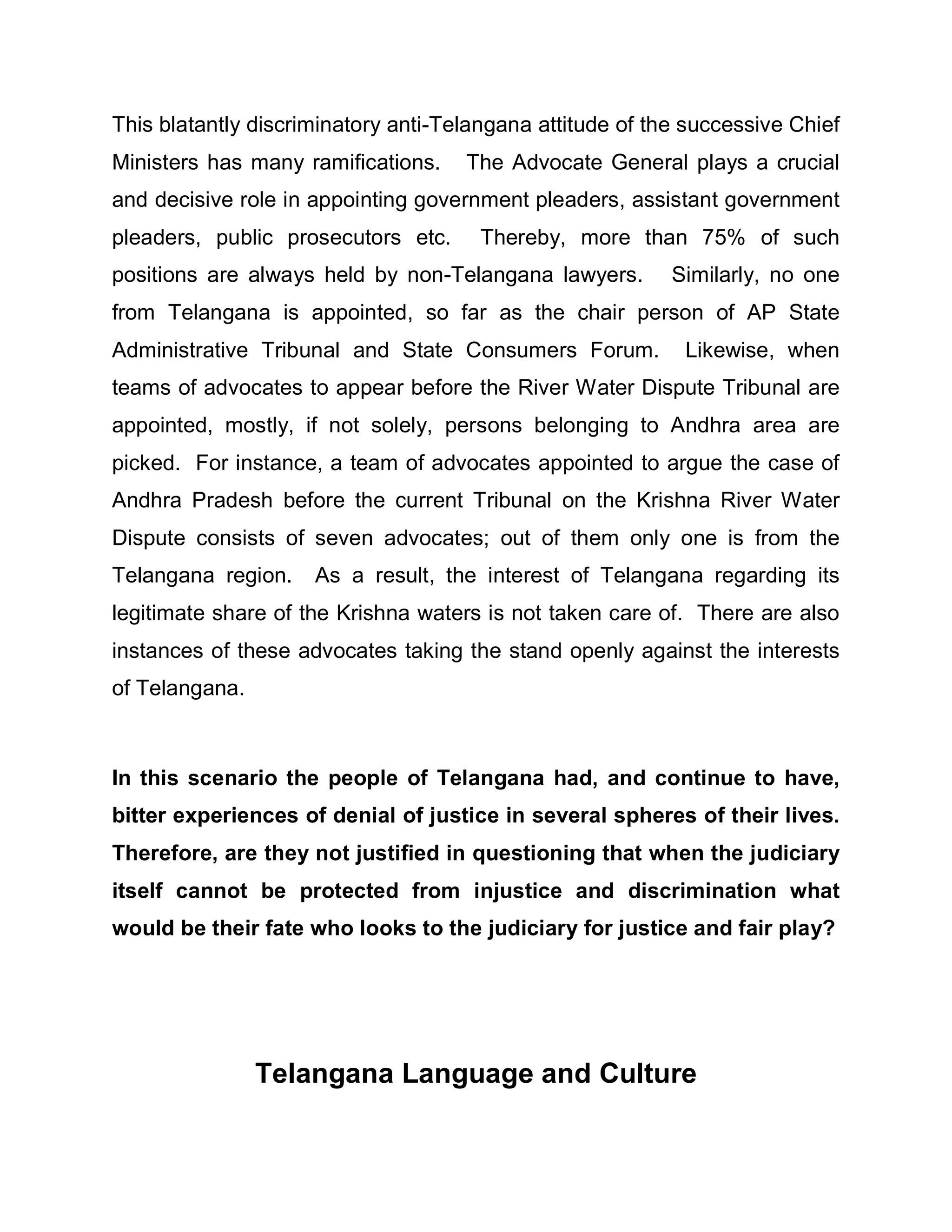 This blatantly discriminatory anti-Telangana attitude of the successive Chief
Ministers has many ramifications.    The Advocate General plays a crucial
and decisive role in appointing government pleaders, assistant government
pleaders, public prosecutors etc.     Thereby, more than 75% of such
positions are always held by non-Telangana lawyers.        Similarly, no one
from Telangana is appointed, so far as the chair person of AP State
Administrative Tribunal and State Consumers Forum.          Likewise, when
teams of advocates to appear before the River Water Dispute Tribunal are
appointed, mostly, if not solely, persons belonging to Andhra area are
picked. For instance, a team of advocates appointed to argue the case of
Andhra Pradesh before the current Tribunal on the Krishna River Water
Dispute consists of seven advocates; out of them only one is from the
Telangana region.    As a result, the interest of Telangana regarding its
legitimate share of the Krishna waters is not taken care of. There are also
instances of these advocates taking the stand openly against the interests
of Telangana.



In this scenario the people of Telangana had, and continue to have,
bitter experiences of denial of justice in several spheres of their lives.
Therefore, are they not justified in questioning that when the judiciary
itself cannot be protected from injustice and discrimination what
would be their fate who looks to the judiciary for justice and fair play?




                Telangana Language and Culture
 