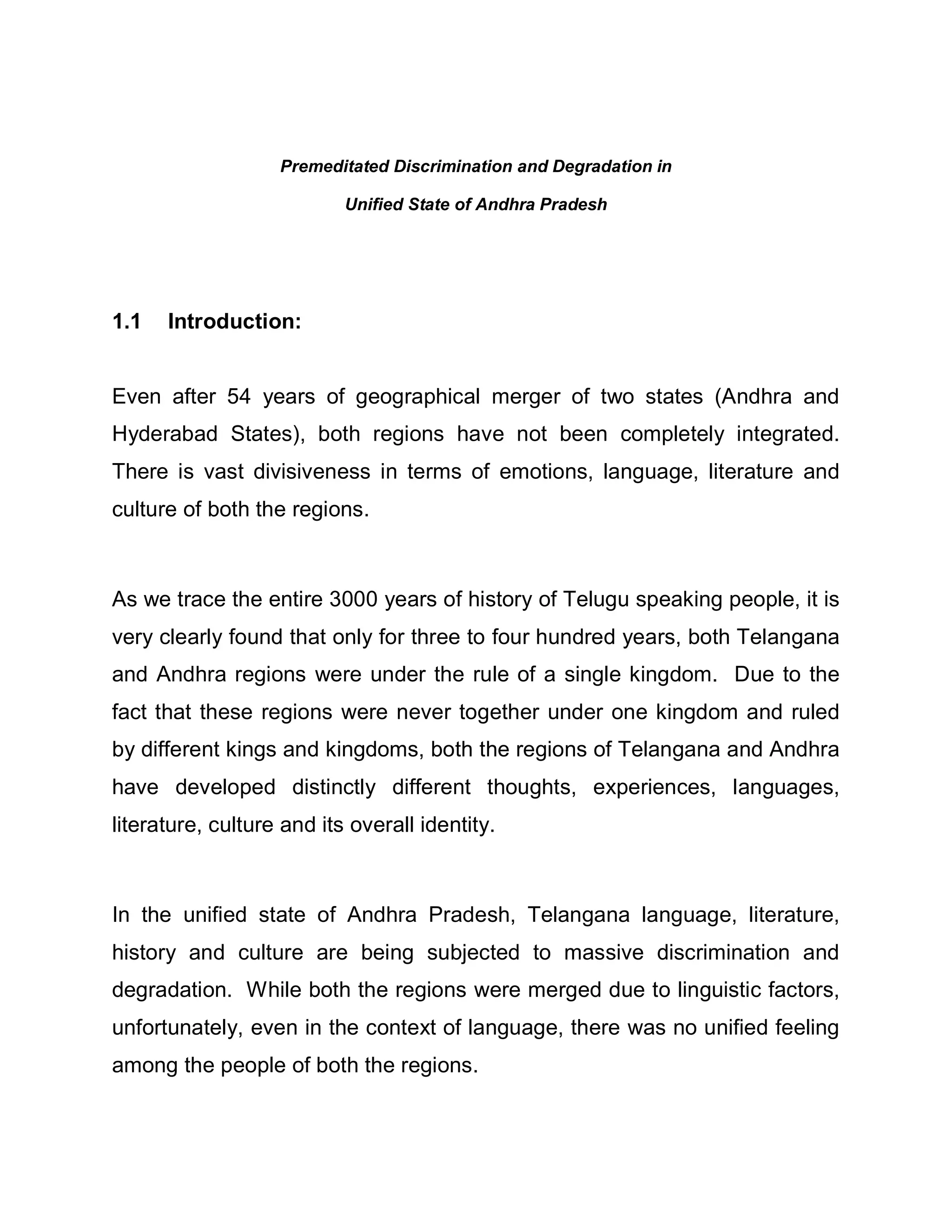 Premeditated Discrimination and Degradation in

                           Unified State of Andhra Pradesh




1.1   Introduction:


Even after 54 years of geographical merger of two states (Andhra and
Hyderabad States), both regions have not been completely integrated.
There is vast divisiveness in terms of emotions, language, literature and
culture of both the regions.



As we trace the entire 3000 years of history of Telugu speaking people, it is
very clearly found that only for three to four hundred years, both Telangana
and Andhra regions were under the rule of a single kingdom. Due to the
fact that these regions were never together under one kingdom and ruled
by different kings and kingdoms, both the regions of Telangana and Andhra
have developed distinctly different thoughts, experiences, languages,
literature, culture and its overall identity.



In the unified state of Andhra Pradesh, Telangana language, literature,
history and culture are being subjected to massive discrimination and
degradation. While both the regions were merged due to linguistic factors,
unfortunately, even in the context of language, there was no unified feeling
among the people of both the regions.
 
