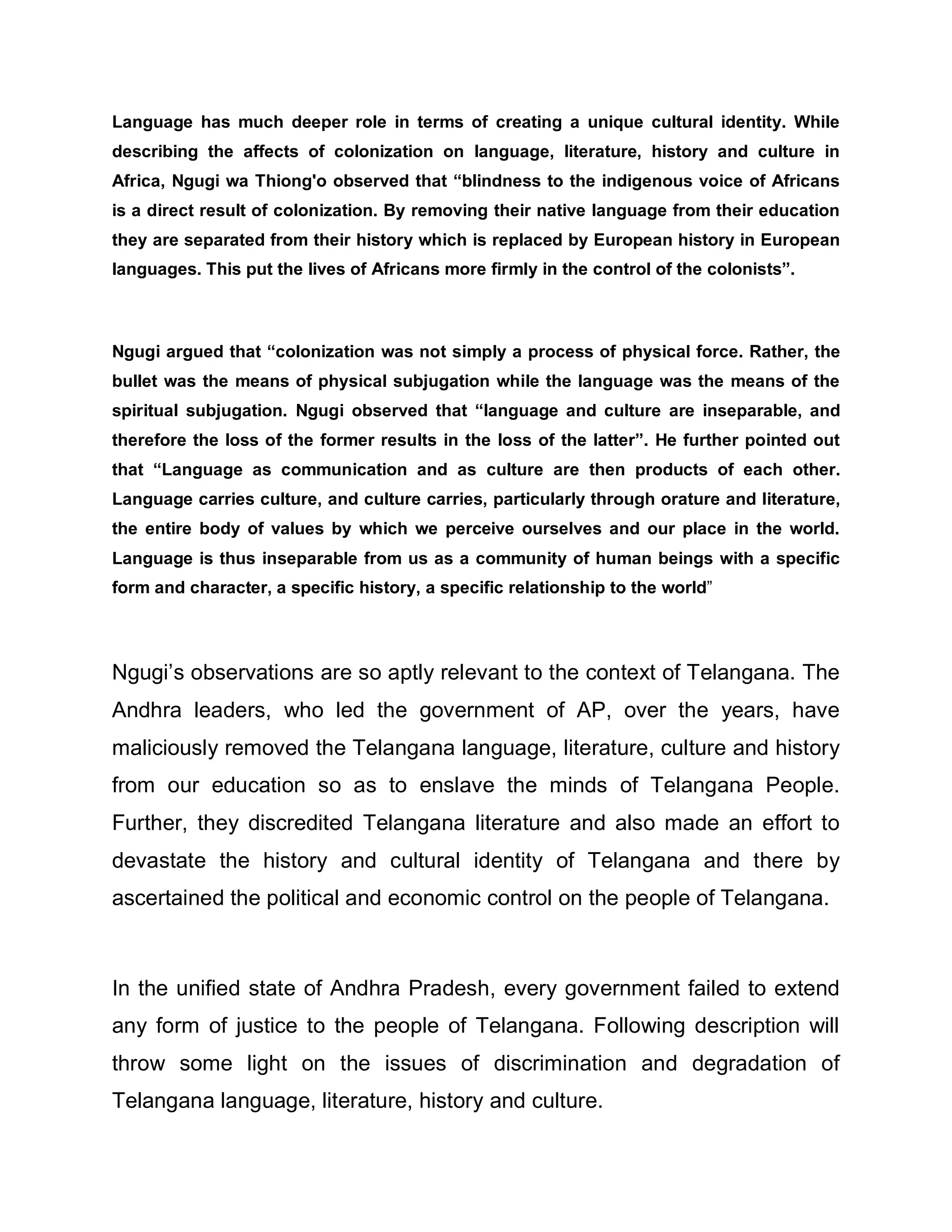 Language has much deeper role in terms of creating a unique cultural identity. While
describing the affects of colonization on language, literature, history and culture in
Africa, Ngugi wa Thiong'o observed that ³blindness to the indigenous voice of Africans
is a direct result of colonization. By removing their native language from their education
they are separated from their history which is replaced by European history in European
languages. This put the lives of Africans more firmly in the control of the colonists´.



Ngugi argued that ³colonization was not simply a process of physical force. Rather, the
bullet was the means of physical subjugation while the language was the means of the
spiritual subjugation. Ngugi observed that ³language and culture are inseparable, and
therefore the loss of the former results in the loss of the latter´. He further pointed out
that ³Language as communication and as culture are then products of each other.
Language carries culture, and culture carries, particularly through orature and literature,
the entire body of values by which we perceive ourselves and our place in the world.
Language is thus inseparable from us as a community of human beings with a specific
form and character, a specific history, a specific relationship to the world´




Ngugi¶s observations are so aptly relevant to the context of Telangana. The
Andhra leaders, who led the government of AP, over the years, have
maliciously removed the Telangana language, literature, culture and history
from our education so as to enslave the minds of Telangana People.
Further, they discredited Telangana literature and also made an effort to
devastate the history and cultural identity of Telangana and there by
ascertained the political and economic control on the people of Telangana.



In the unified state of Andhra Pradesh, every government failed to extend
any form of justice to the people of Telangana. Following description will
throw some light on the issues of discrimination and degradation of
Telangana language, literature, history and culture.
 