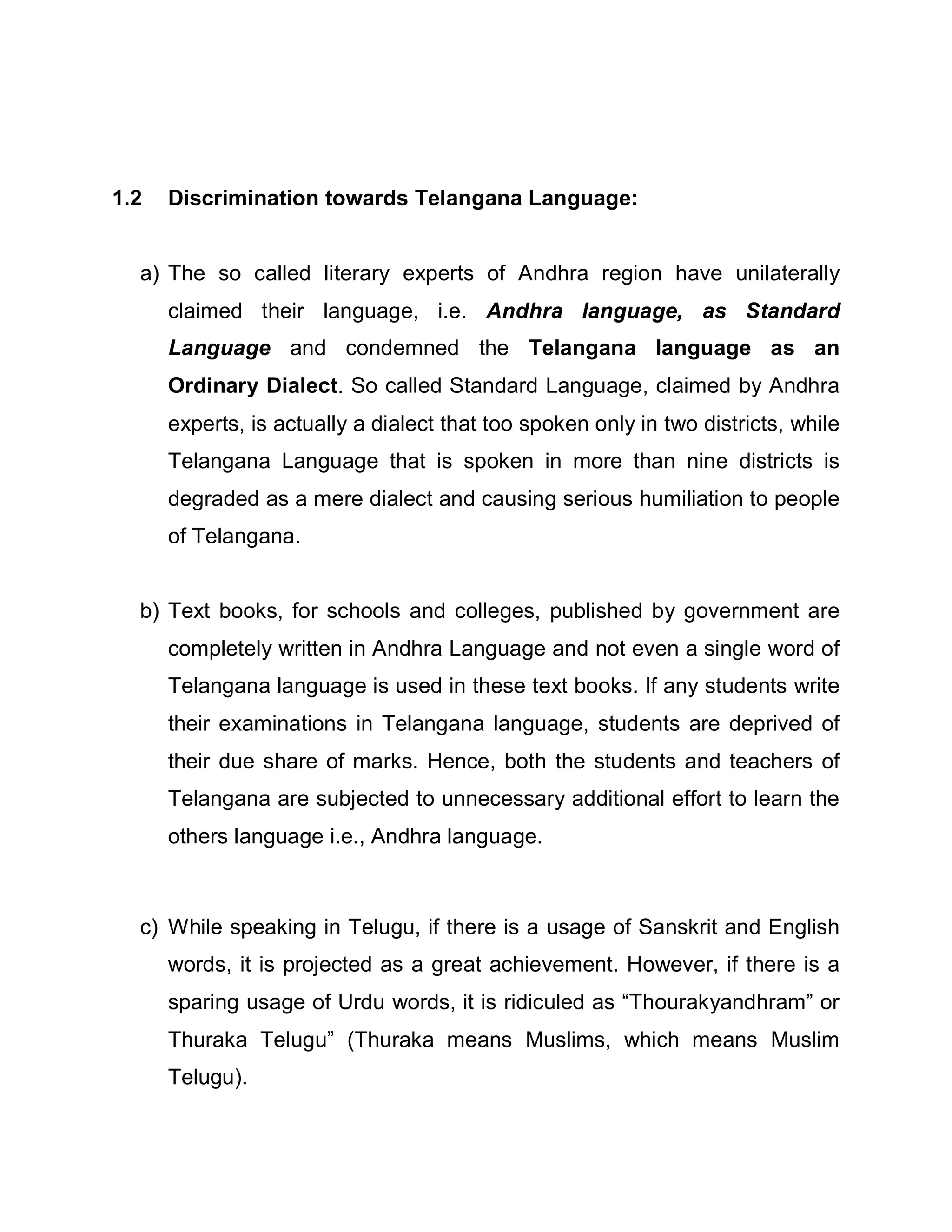 1.2   Discrimination towards Telangana Language:


  a) The so called literary experts of Andhra region have unilaterally
      claimed their language, i.e. Andhra language, as Standard
      Language and condemned the Telangana language as an
      Ordinary Dialect. So called Standard Language, claimed by Andhra
      experts, is actually a dialect that too spoken only in two districts, while
      Telangana Language that is spoken in more than nine districts is
      degraded as a mere dialect and causing serious humiliation to people
      of Telangana.


  b) Text books, for schools and colleges, published by government are
      completely written in Andhra Language and not even a single word of
      Telangana language is used in these text books. If any students write
      their examinations in Telangana language, students are deprived of
      their due share of marks. Hence, both the students and teachers of
      Telangana are subjected to unnecessary additional effort to learn the
      others language i.e., Andhra language.



  c) While speaking in Telugu, if there is a usage of Sanskrit and English
      words, it is projected as a great achievement. However, if there is a
      sparing usage of Urdu words, it is ridiculed as ³Thourakyandhram´ or
      Thuraka Telugu´ (Thuraka means Muslims, which means Muslim
      Telugu).
 