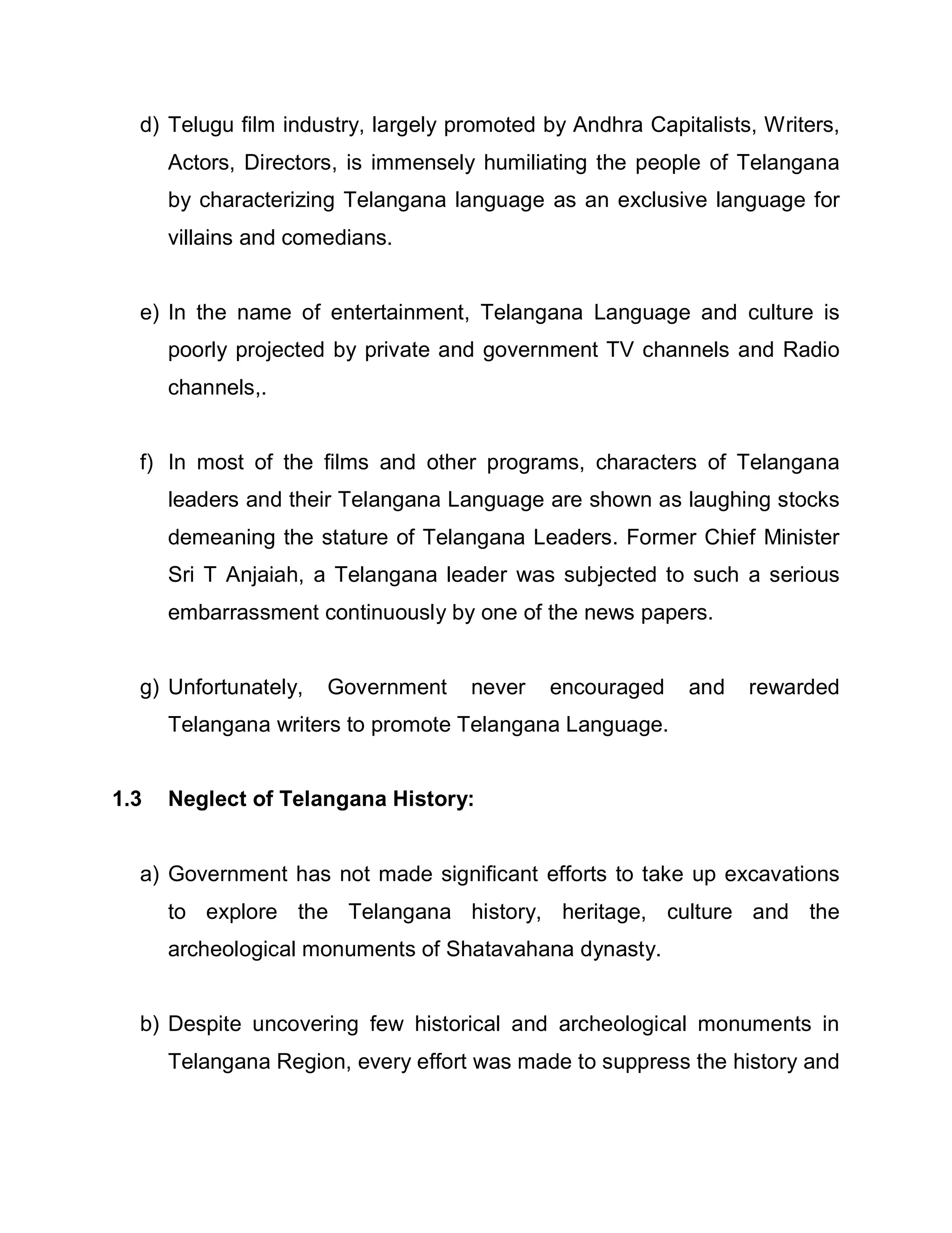 d) Telugu film industry, largely promoted by Andhra Capitalists, Writers,
      Actors, Directors, is immensely humiliating the people of Telangana
      by characterizing Telangana language as an exclusive language for
      villains and comedians.


  e) In the name of entertainment, Telangana Language and culture is
      poorly projected by private and government TV channels and Radio
      channels,.


  f) In most of the films and other programs, characters of Telangana
      leaders and their Telangana Language are shown as laughing stocks
      demeaning the stature of Telangana Leaders. Former Chief Minister
      Sri T Anjaiah, a Telangana leader was subjected to such a serious
      embarrassment continuously by one of the news papers.


  g) Unfortunately,   Government    never   encouraged     and   rewarded
      Telangana writers to promote Telangana Language.


1.3   Neglect of Telangana History:


  a) Government has not made significant efforts to take up excavations
      to explore the Telangana history, heritage, culture and the
      archeological monuments of Shatavahana dynasty.


  b) Despite uncovering few historical and archeological monuments in
      Telangana Region, every effort was made to suppress the history and
 