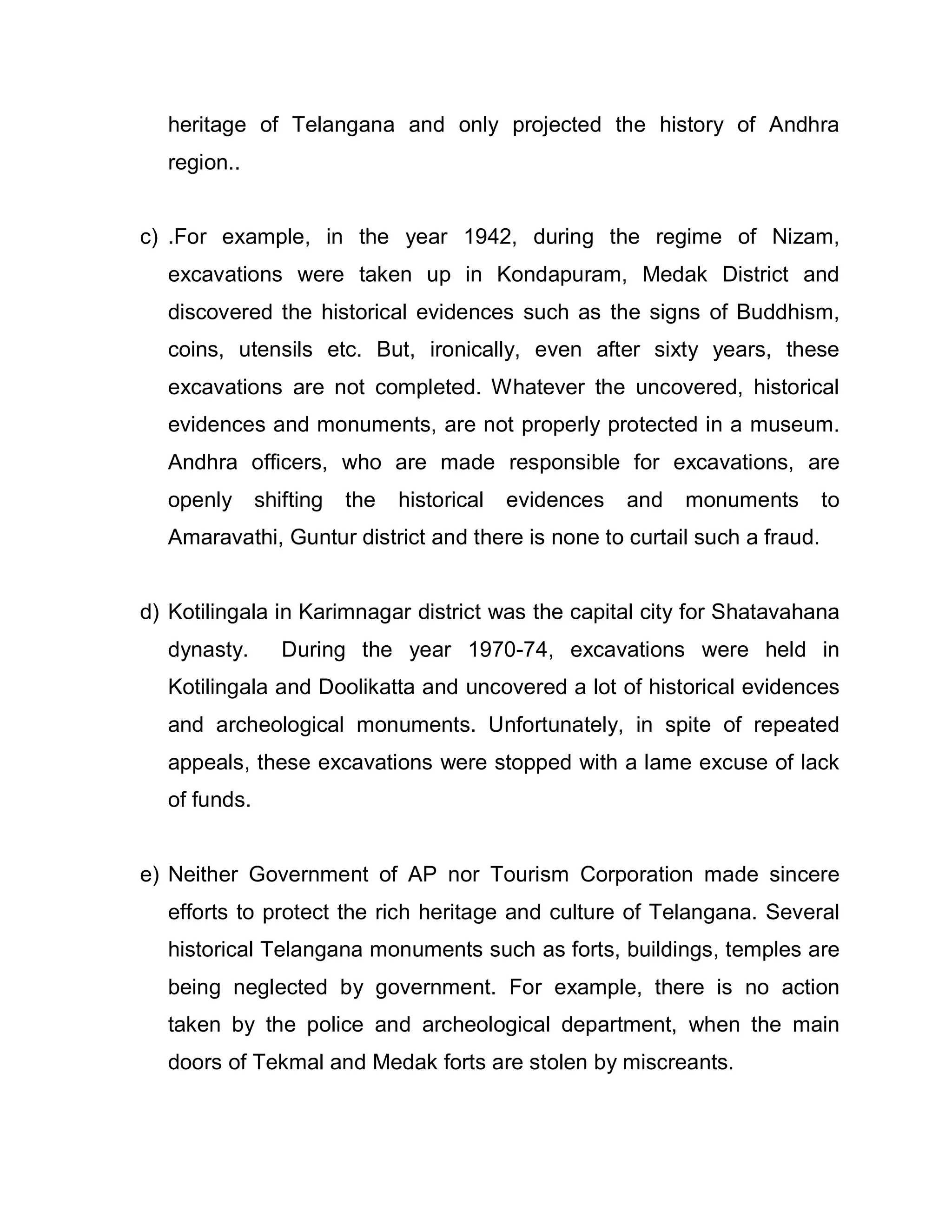 heritage of Telangana and only projected the history of Andhra
  region..


c) .For example, in the year 1942, during the regime of Nizam,
  excavations were taken up in Kondapuram, Medak District and
  discovered the historical evidences such as the signs of Buddhism,
  coins, utensils etc. But, ironically, even after sixty years, these
  excavations are not completed. Whatever the uncovered, historical
  evidences and monuments, are not properly protected in a museum.
  Andhra officers, who are made responsible for excavations, are
  openly      shifting   the   historical   evidences   and   monuments    to
  Amaravathi, Guntur district and there is none to curtail such a fraud.


d) Kotilingala in Karimnagar district was the capital city for Shatavahana
  dynasty.       During the year 1970-74, excavations were held in
  Kotilingala and Doolikatta and uncovered a lot of historical evidences
  and archeological monuments. Unfortunately, in spite of repeated
  appeals, these excavations were stopped with a lame excuse of lack
  of funds.


e) Neither Government of AP nor Tourism Corporation made sincere
  efforts to protect the rich heritage and culture of Telangana. Several
  historical Telangana monuments such as forts, buildings, temples are
  being neglected by government. For example, there is no action
  taken by the police and archeological department, when the main
  doors of Tekmal and Medak forts are stolen by miscreants.
 